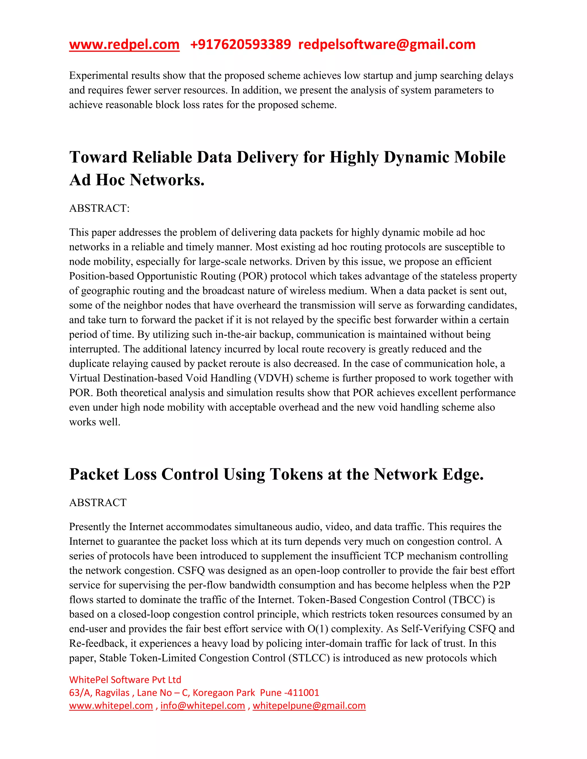 www.redpel.com +917620593389 redpelsoftware@gmail.com
WhitePel Software Pvt Ltd
63/A, Ragvilas , Lane No – C, Koregaon Park Pune -411001
www.whitepel.com , info@whitepel.com , whitepelpune@gmail.com
Experimental results show that the proposed scheme achieves low startup and jump searching delays
and requires fewer server resources. In addition, we present the analysis of system parameters to
achieve reasonable block loss rates for the proposed scheme.
Toward Reliable Data Delivery for Highly Dynamic Mobile
Ad Hoc Networks.
ABSTRACT:
This paper addresses the problem of delivering data packets for highly dynamic mobile ad hoc
networks in a reliable and timely manner. Most existing ad hoc routing protocols are susceptible to
node mobility, especially for large-scale networks. Driven by this issue, we propose an efficient
Position-based Opportunistic Routing (POR) protocol which takes advantage of the stateless property
of geographic routing and the broadcast nature of wireless medium. When a data packet is sent out,
some of the neighbor nodes that have overheard the transmission will serve as forwarding candidates,
and take turn to forward the packet if it is not relayed by the specific best forwarder within a certain
period of time. By utilizing such in-the-air backup, communication is maintained without being
interrupted. The additional latency incurred by local route recovery is greatly reduced and the
duplicate relaying caused by packet reroute is also decreased. In the case of communication hole, a
Virtual Destination-based Void Handling (VDVH) scheme is further proposed to work together with
POR. Both theoretical analysis and simulation results show that POR achieves excellent performance
even under high node mobility with acceptable overhead and the new void handling scheme also
works well.
Packet Loss Control Using Tokens at the Network Edge.
ABSTRACT
Presently the Internet accommodates simultaneous audio, video, and data traffic. This requires the
Internet to guarantee the packet loss which at its turn depends very much on congestion control. A
series of protocols have been introduced to supplement the insufficient TCP mechanism controlling
the network congestion. CSFQ was designed as an open-loop controller to provide the fair best effort
service for supervising the per-flow bandwidth consumption and has become helpless when the P2P
flows started to dominate the traffic of the Internet. Token-Based Congestion Control (TBCC) is
based on a closed-loop congestion control principle, which restricts token resources consumed by an
end-user and provides the fair best effort service with O(1) complexity. As Self-Verifying CSFQ and
Re-feedback, it experiences a heavy load by policing inter-domain traffic for lack of trust. In this
paper, Stable Token-Limited Congestion Control (STLCC) is introduced as new protocols which
 