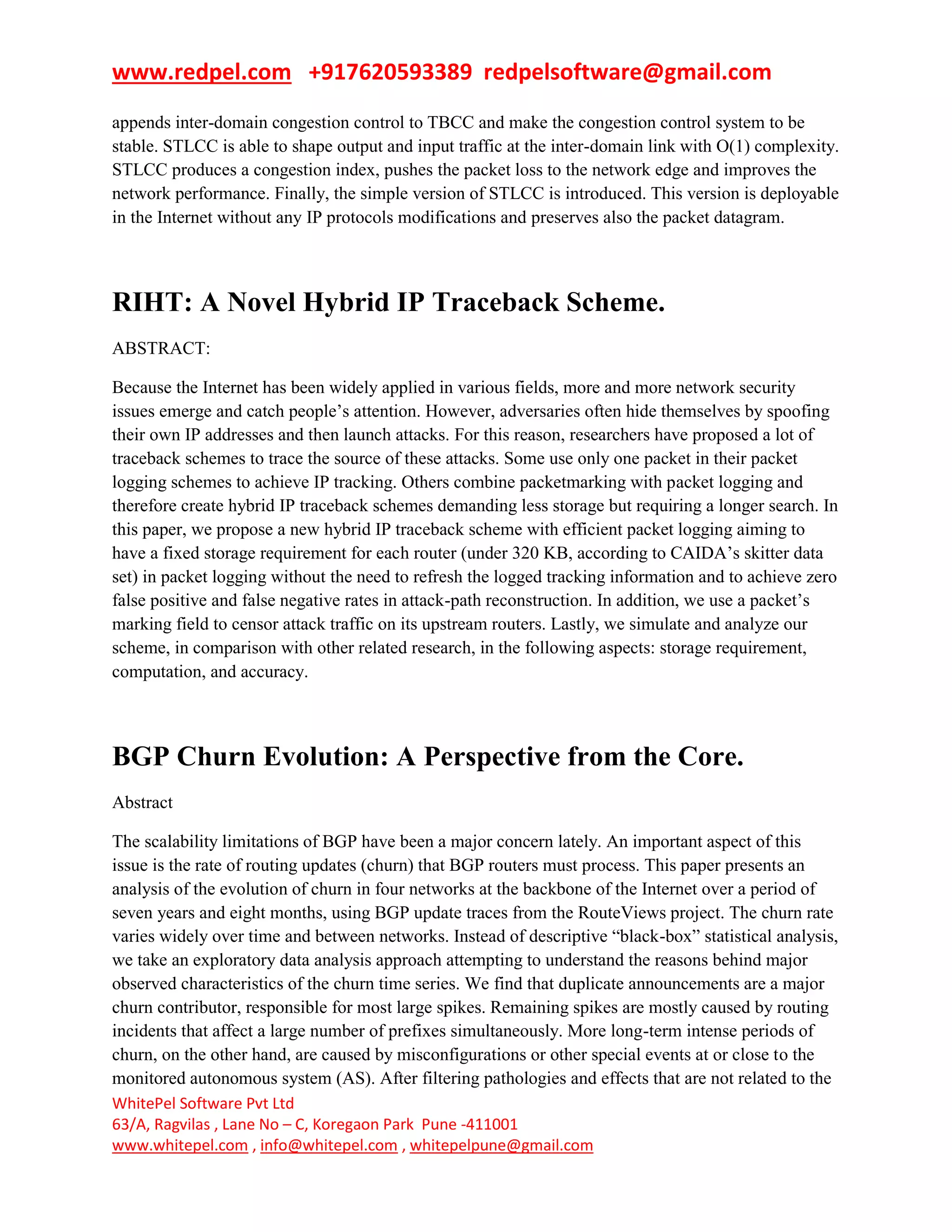 www.redpel.com +917620593389 redpelsoftware@gmail.com
WhitePel Software Pvt Ltd
63/A, Ragvilas , Lane No – C, Koregaon Park Pune -411001
www.whitepel.com , info@whitepel.com , whitepelpune@gmail.com
appends inter-domain congestion control to TBCC and make the congestion control system to be
stable. STLCC is able to shape output and input traffic at the inter-domain link with O(1) complexity.
STLCC produces a congestion index, pushes the packet loss to the network edge and improves the
network performance. Finally, the simple version of STLCC is introduced. This version is deployable
in the Internet without any IP protocols modifications and preserves also the packet datagram.
RIHT: A Novel Hybrid IP Traceback Scheme.
ABSTRACT:
Because the Internet has been widely applied in various fields, more and more network security
issues emerge and catch people’s attention. However, adversaries often hide themselves by spoofing
their own IP addresses and then launch attacks. For this reason, researchers have proposed a lot of
traceback schemes to trace the source of these attacks. Some use only one packet in their packet
logging schemes to achieve IP tracking. Others combine packetmarking with packet logging and
therefore create hybrid IP traceback schemes demanding less storage but requiring a longer search. In
this paper, we propose a new hybrid IP traceback scheme with efficient packet logging aiming to
have a fixed storage requirement for each router (under 320 KB, according to CAIDA’s skitter data
set) in packet logging without the need to refresh the logged tracking information and to achieve zero
false positive and false negative rates in attack-path reconstruction. In addition, we use a packet’s
marking field to censor attack traffic on its upstream routers. Lastly, we simulate and analyze our
scheme, in comparison with other related research, in the following aspects: storage requirement,
computation, and accuracy.
BGP Churn Evolution: A Perspective from the Core.
Abstract
The scalability limitations of BGP have been a major concern lately. An important aspect of this
issue is the rate of routing updates (churn) that BGP routers must process. This paper presents an
analysis of the evolution of churn in four networks at the backbone of the Internet over a period of
seven years and eight months, using BGP update traces from the RouteViews project. The churn rate
varies widely over time and between networks. Instead of descriptive ―black-box‖ statistical analysis,
we take an exploratory data analysis approach attempting to understand the reasons behind major
observed characteristics of the churn time series. We find that duplicate announcements are a major
churn contributor, responsible for most large spikes. Remaining spikes are mostly caused by routing
incidents that affect a large number of prefixes simultaneously. More long-term intense periods of
churn, on the other hand, are caused by misconfigurations or other special events at or close to the
monitored autonomous system (AS). After filtering pathologies and effects that are not related to the
 