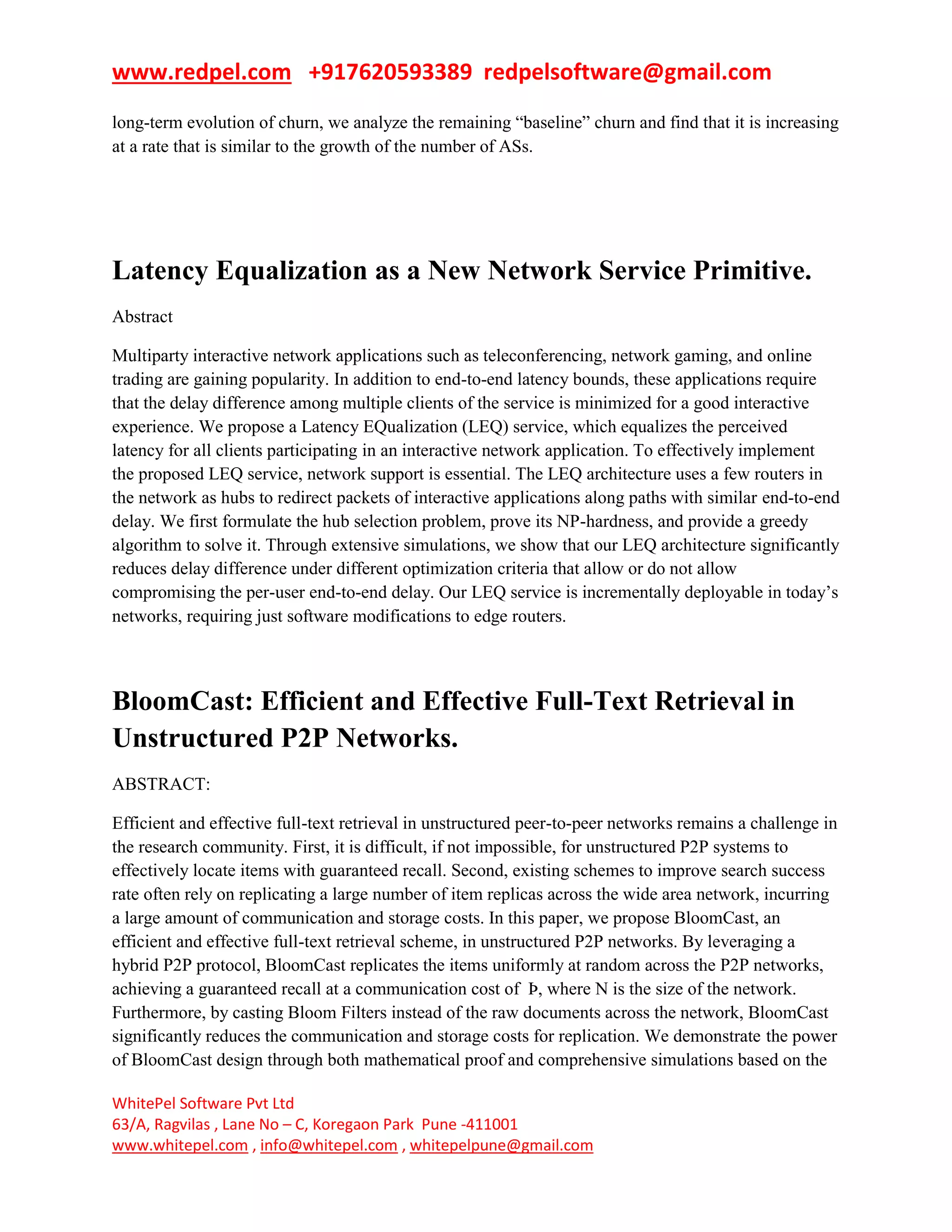 www.redpel.com +917620593389 redpelsoftware@gmail.com
WhitePel Software Pvt Ltd
63/A, Ragvilas , Lane No – C, Koregaon Park Pune -411001
www.whitepel.com , info@whitepel.com , whitepelpune@gmail.com
long-term evolution of churn, we analyze the remaining ―baseline‖ churn and find that it is increasing
at a rate that is similar to the growth of the number of ASs.
Latency Equalization as a New Network Service Primitive.
Abstract
Multiparty interactive network applications such as teleconferencing, network gaming, and online
trading are gaining popularity. In addition to end-to-end latency bounds, these applications require
that the delay difference among multiple clients of the service is minimized for a good interactive
experience. We propose a Latency EQualization (LEQ) service, which equalizes the perceived
latency for all clients participating in an interactive network application. To effectively implement
the proposed LEQ service, network support is essential. The LEQ architecture uses a few routers in
the network as hubs to redirect packets of interactive applications along paths with similar end-to-end
delay. We first formulate the hub selection problem, prove its NP-hardness, and provide a greedy
algorithm to solve it. Through extensive simulations, we show that our LEQ architecture significantly
reduces delay difference under different optimization criteria that allow or do not allow
compromising the per-user end-to-end delay. Our LEQ service is incrementally deployable in today’s
networks, requiring just software modifications to edge routers.
BloomCast: Efficient and Effective Full-Text Retrieval in
Unstructured P2P Networks.
ABSTRACT:
Efficient and effective full-text retrieval in unstructured peer-to-peer networks remains a challenge in
the research community. First, it is difficult, if not impossible, for unstructured P2P systems to
effectively locate items with guaranteed recall. Second, existing schemes to improve search success
rate often rely on replicating a large number of item replicas across the wide area network, incurring
a large amount of communication and storage costs. In this paper, we propose BloomCast, an
efficient and effective full-text retrieval scheme, in unstructured P2P networks. By leveraging a
hybrid P2P protocol, BloomCast replicates the items uniformly at random across the P2P networks,
achieving a guaranteed recall at a communication cost of Þ, where N is the size of the network.
Furthermore, by casting Bloom Filters instead of the raw documents across the network, BloomCast
significantly reduces the communication and storage costs for replication. We demonstrate the power
of BloomCast design through both mathematical proof and comprehensive simulations based on the
 