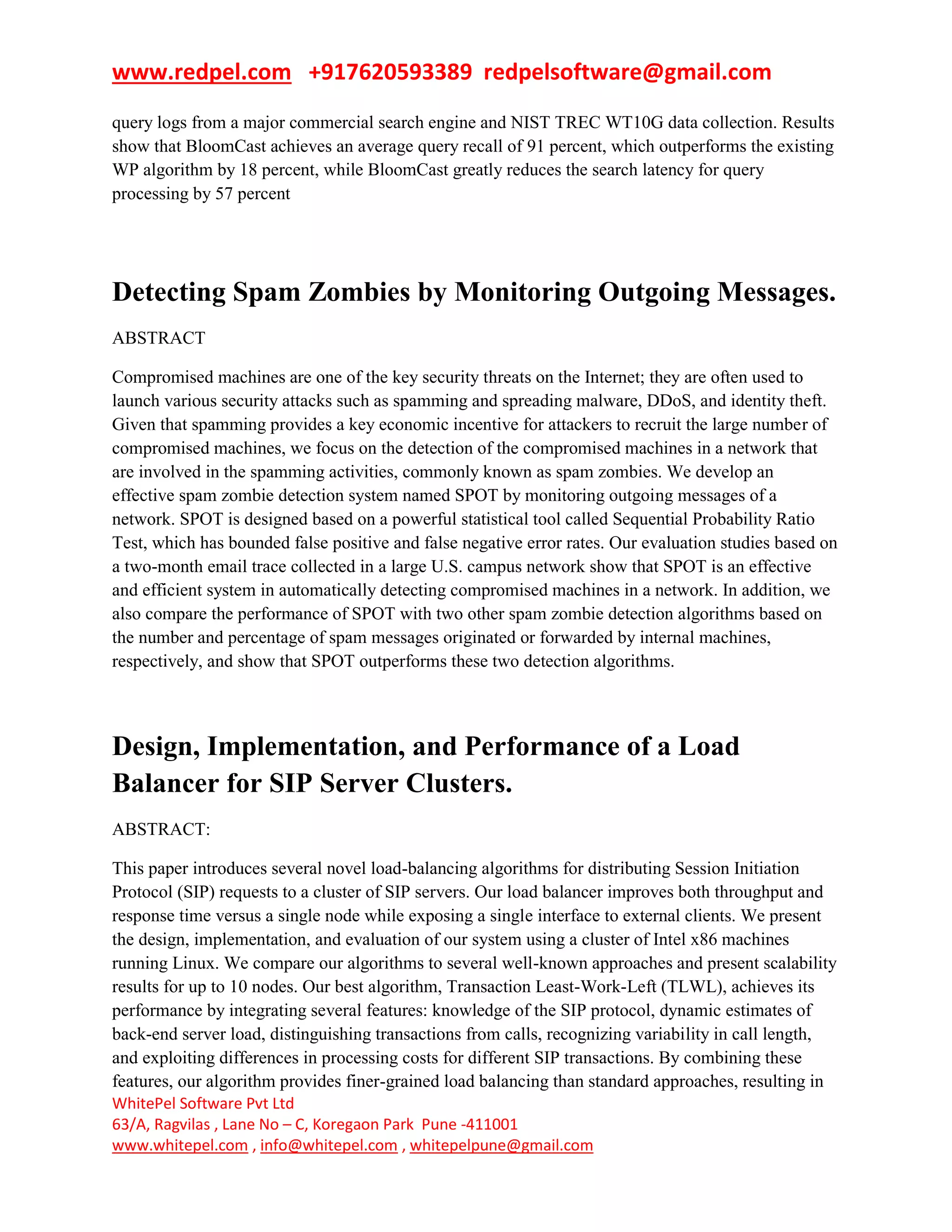 www.redpel.com +917620593389 redpelsoftware@gmail.com
WhitePel Software Pvt Ltd
63/A, Ragvilas , Lane No – C, Koregaon Park Pune -411001
www.whitepel.com , info@whitepel.com , whitepelpune@gmail.com
query logs from a major commercial search engine and NIST TREC WT10G data collection. Results
show that BloomCast achieves an average query recall of 91 percent, which outperforms the existing
WP algorithm by 18 percent, while BloomCast greatly reduces the search latency for query
processing by 57 percent
Detecting Spam Zombies by Monitoring Outgoing Messages.
ABSTRACT
Compromised machines are one of the key security threats on the Internet; they are often used to
launch various security attacks such as spamming and spreading malware, DDoS, and identity theft.
Given that spamming provides a key economic incentive for attackers to recruit the large number of
compromised machines, we focus on the detection of the compromised machines in a network that
are involved in the spamming activities, commonly known as spam zombies. We develop an
effective spam zombie detection system named SPOT by monitoring outgoing messages of a
network. SPOT is designed based on a powerful statistical tool called Sequential Probability Ratio
Test, which has bounded false positive and false negative error rates. Our evaluation studies based on
a two-month email trace collected in a large U.S. campus network show that SPOT is an effective
and efficient system in automatically detecting compromised machines in a network. In addition, we
also compare the performance of SPOT with two other spam zombie detection algorithms based on
the number and percentage of spam messages originated or forwarded by internal machines,
respectively, and show that SPOT outperforms these two detection algorithms.
Design, Implementation, and Performance of a Load
Balancer for SIP Server Clusters.
ABSTRACT:
This paper introduces several novel load-balancing algorithms for distributing Session Initiation
Protocol (SIP) requests to a cluster of SIP servers. Our load balancer improves both throughput and
response time versus a single node while exposing a single interface to external clients. We present
the design, implementation, and evaluation of our system using a cluster of Intel x86 machines
running Linux. We compare our algorithms to several well-known approaches and present scalability
results for up to 10 nodes. Our best algorithm, Transaction Least-Work-Left (TLWL), achieves its
performance by integrating several features: knowledge of the SIP protocol, dynamic estimates of
back-end server load, distinguishing transactions from calls, recognizing variability in call length,
and exploiting differences in processing costs for different SIP transactions. By combining these
features, our algorithm provides finer-grained load balancing than standard approaches, resulting in
 