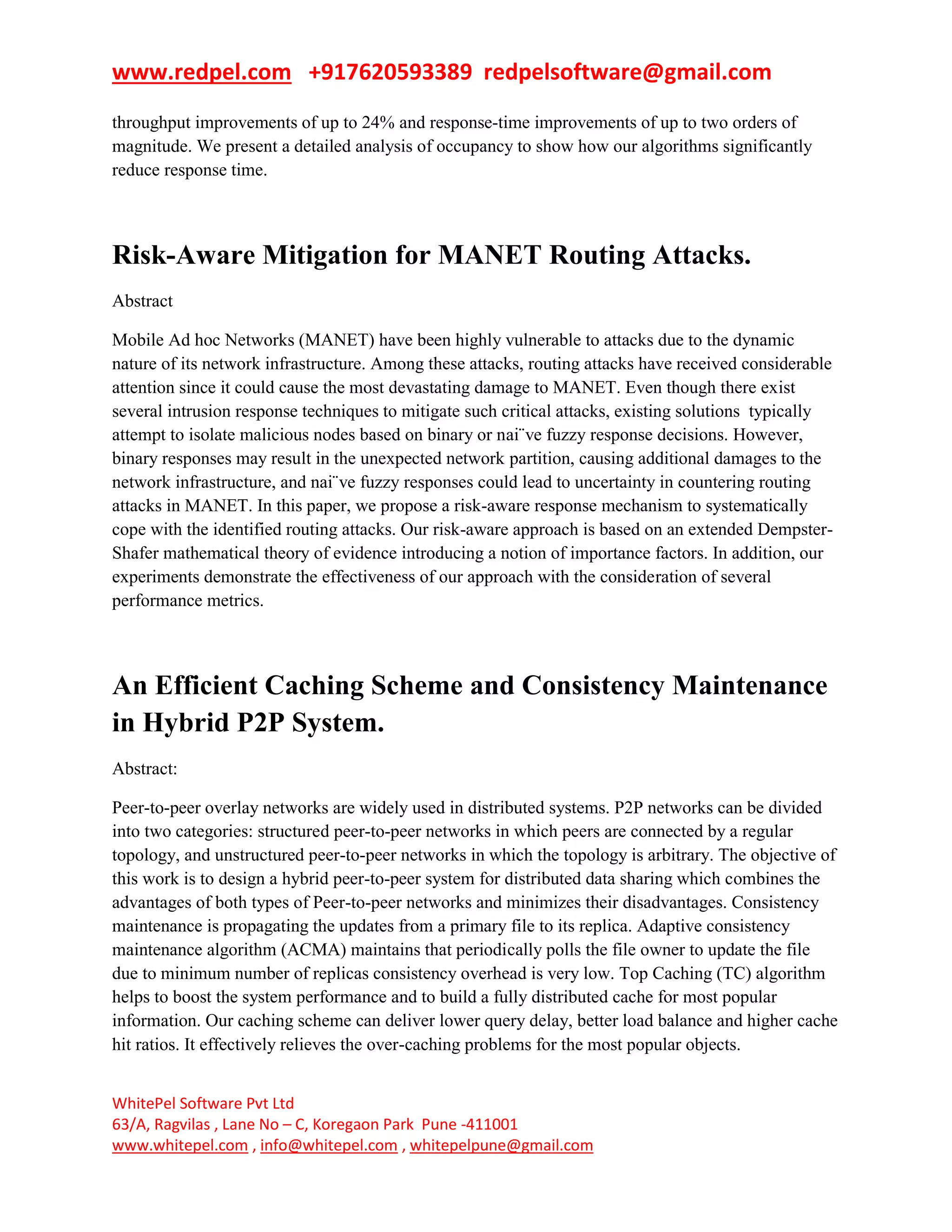 www.redpel.com +917620593389 redpelsoftware@gmail.com
WhitePel Software Pvt Ltd
63/A, Ragvilas , Lane No – C, Koregaon Park Pune -411001
www.whitepel.com , info@whitepel.com , whitepelpune@gmail.com
throughput improvements of up to 24% and response-time improvements of up to two orders of
magnitude. We present a detailed analysis of occupancy to show how our algorithms significantly
reduce response time.
Risk-Aware Mitigation for MANET Routing Attacks.
Abstract
Mobile Ad hoc Networks (MANET) have been highly vulnerable to attacks due to the dynamic
nature of its network infrastructure. Among these attacks, routing attacks have received considerable
attention since it could cause the most devastating damage to MANET. Even though there exist
several intrusion response techniques to mitigate such critical attacks, existing solutions typically
attempt to isolate malicious nodes based on binary or nai¨ve fuzzy response decisions. However,
binary responses may result in the unexpected network partition, causing additional damages to the
network infrastructure, and nai¨ve fuzzy responses could lead to uncertainty in countering routing
attacks in MANET. In this paper, we propose a risk-aware response mechanism to systematically
cope with the identified routing attacks. Our risk-aware approach is based on an extended Dempster-
Shafer mathematical theory of evidence introducing a notion of importance factors. In addition, our
experiments demonstrate the effectiveness of our approach with the consideration of several
performance metrics.
An Efficient Caching Scheme and Consistency Maintenance
in Hybrid P2P System.
Abstract:
Peer-to-peer overlay networks are widely used in distributed systems. P2P networks can be divided
into two categories: structured peer-to-peer networks in which peers are connected by a regular
topology, and unstructured peer-to-peer networks in which the topology is arbitrary. The objective of
this work is to design a hybrid peer-to-peer system for distributed data sharing which combines the
advantages of both types of Peer-to-peer networks and minimizes their disadvantages. Consistency
maintenance is propagating the updates from a primary file to its replica. Adaptive consistency
maintenance algorithm (ACMA) maintains that periodically polls the file owner to update the file
due to minimum number of replicas consistency overhead is very low. Top Caching (TC) algorithm
helps to boost the system performance and to build a fully distributed cache for most popular
information. Our caching scheme can deliver lower query delay, better load balance and higher cache
hit ratios. It effectively relieves the over-caching problems for the most popular objects.
 