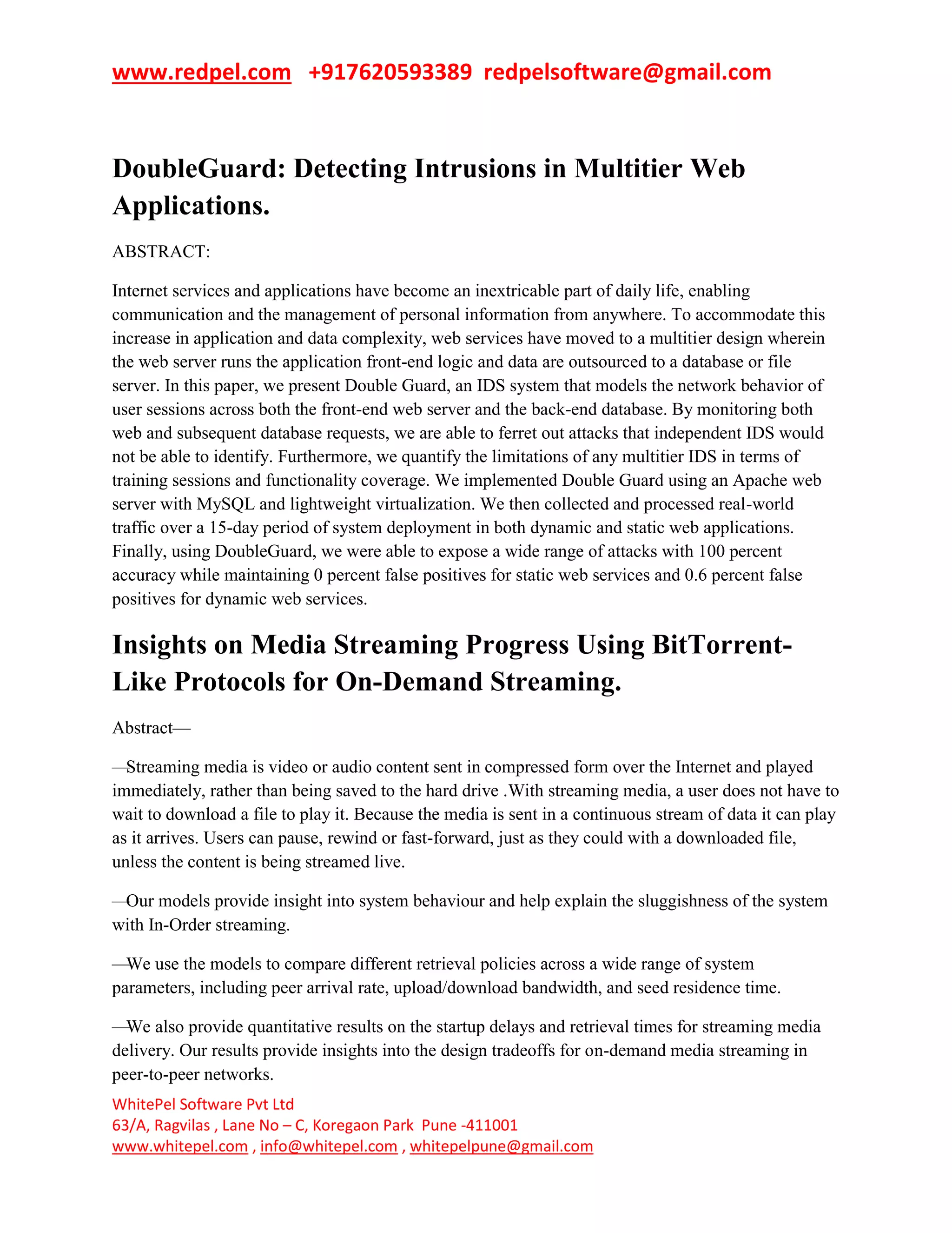 www.redpel.com +917620593389 redpelsoftware@gmail.com
WhitePel Software Pvt Ltd
63/A, Ragvilas , Lane No – C, Koregaon Park Pune -411001
www.whitepel.com , info@whitepel.com , whitepelpune@gmail.com
DoubleGuard: Detecting Intrusions in Multitier Web
Applications.
ABSTRACT:
Internet services and applications have become an inextricable part of daily life, enabling
communication and the management of personal information from anywhere. To accommodate this
increase in application and data complexity, web services have moved to a multitier design wherein
the web server runs the application front-end logic and data are outsourced to a database or file
server. In this paper, we present Double Guard, an IDS system that models the network behavior of
user sessions across both the front-end web server and the back-end database. By monitoring both
web and subsequent database requests, we are able to ferret out attacks that independent IDS would
not be able to identify. Furthermore, we quantify the limitations of any multitier IDS in terms of
training sessions and functionality coverage. We implemented Double Guard using an Apache web
server with MySQL and lightweight virtualization. We then collected and processed real-world
traffic over a 15-day period of system deployment in both dynamic and static web applications.
Finally, using DoubleGuard, we were able to expose a wide range of attacks with 100 percent
accuracy while maintaining 0 percent false positives for static web services and 0.6 percent false
positives for dynamic web services.
Insights on Media Streaming Progress Using BitTorrent-
Like Protocols for On-Demand Streaming.
Abstract—
—Streaming media is video or audio content sent in compressed form over the Internet and played
immediately, rather than being saved to the hard drive .With streaming media, a user does not have to
wait to download a file to play it. Because the media is sent in a continuous stream of data it can play
as it arrives. Users can pause, rewind or fast-forward, just as they could with a downloaded file,
unless the content is being streamed live.
—Our models provide insight into system behaviour and help explain the sluggishness of the system
with In-Order streaming.
—We use the models to compare different retrieval policies across a wide range of system
parameters, including peer arrival rate, upload/download bandwidth, and seed residence time.
—We also provide quantitative results on the startup delays and retrieval times for streaming media
delivery. Our results provide insights into the design tradeoffs for on-demand media streaming in
peer-to-peer networks.
 
