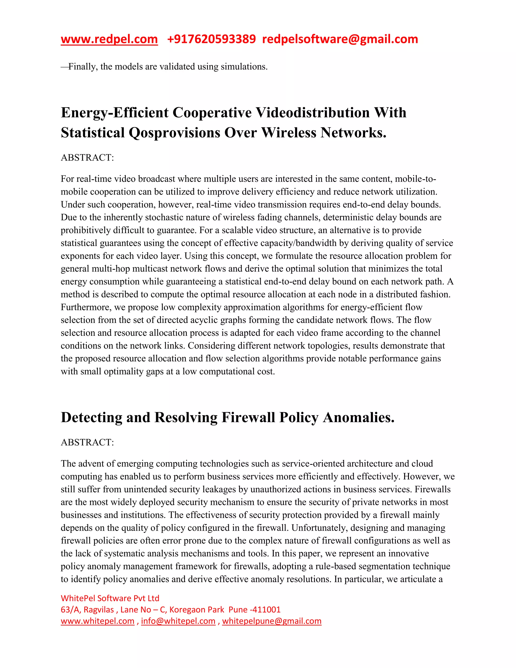 www.redpel.com +917620593389 redpelsoftware@gmail.com
WhitePel Software Pvt Ltd
63/A, Ragvilas , Lane No – C, Koregaon Park Pune -411001
www.whitepel.com , info@whitepel.com , whitepelpune@gmail.com
—Finally, the models are validated using simulations.
Energy-Efficient Cooperative Videodistribution With
Statistical Qosprovisions Over Wireless Networks.
ABSTRACT:
For real-time video broadcast where multiple users are interested in the same content, mobile-to-
mobile cooperation can be utilized to improve delivery efficiency and reduce network utilization.
Under such cooperation, however, real-time video transmission requires end-to-end delay bounds.
Due to the inherently stochastic nature of wireless fading channels, deterministic delay bounds are
prohibitively difficult to guarantee. For a scalable video structure, an alternative is to provide
statistical guarantees using the concept of effective capacity/bandwidth by deriving quality of service
exponents for each video layer. Using this concept, we formulate the resource allocation problem for
general multi-hop multicast network flows and derive the optimal solution that minimizes the total
energy consumption while guaranteeing a statistical end-to-end delay bound on each network path. A
method is described to compute the optimal resource allocation at each node in a distributed fashion.
Furthermore, we propose low complexity approximation algorithms for energy-efficient flow
selection from the set of directed acyclic graphs forming the candidate network flows. The flow
selection and resource allocation process is adapted for each video frame according to the channel
conditions on the network links. Considering different network topologies, results demonstrate that
the proposed resource allocation and flow selection algorithms provide notable performance gains
with small optimality gaps at a low computational cost.
Detecting and Resolving Firewall Policy Anomalies.
ABSTRACT:
The advent of emerging computing technologies such as service-oriented architecture and cloud
computing has enabled us to perform business services more efficiently and effectively. However, we
still suffer from unintended security leakages by unauthorized actions in business services. Firewalls
are the most widely deployed security mechanism to ensure the security of private networks in most
businesses and institutions. The effectiveness of security protection provided by a firewall mainly
depends on the quality of policy configured in the firewall. Unfortunately, designing and managing
firewall policies are often error prone due to the complex nature of firewall configurations as well as
the lack of systematic analysis mechanisms and tools. In this paper, we represent an innovative
policy anomaly management framework for firewalls, adopting a rule-based segmentation technique
to identify policy anomalies and derive effective anomaly resolutions. In particular, we articulate a
 