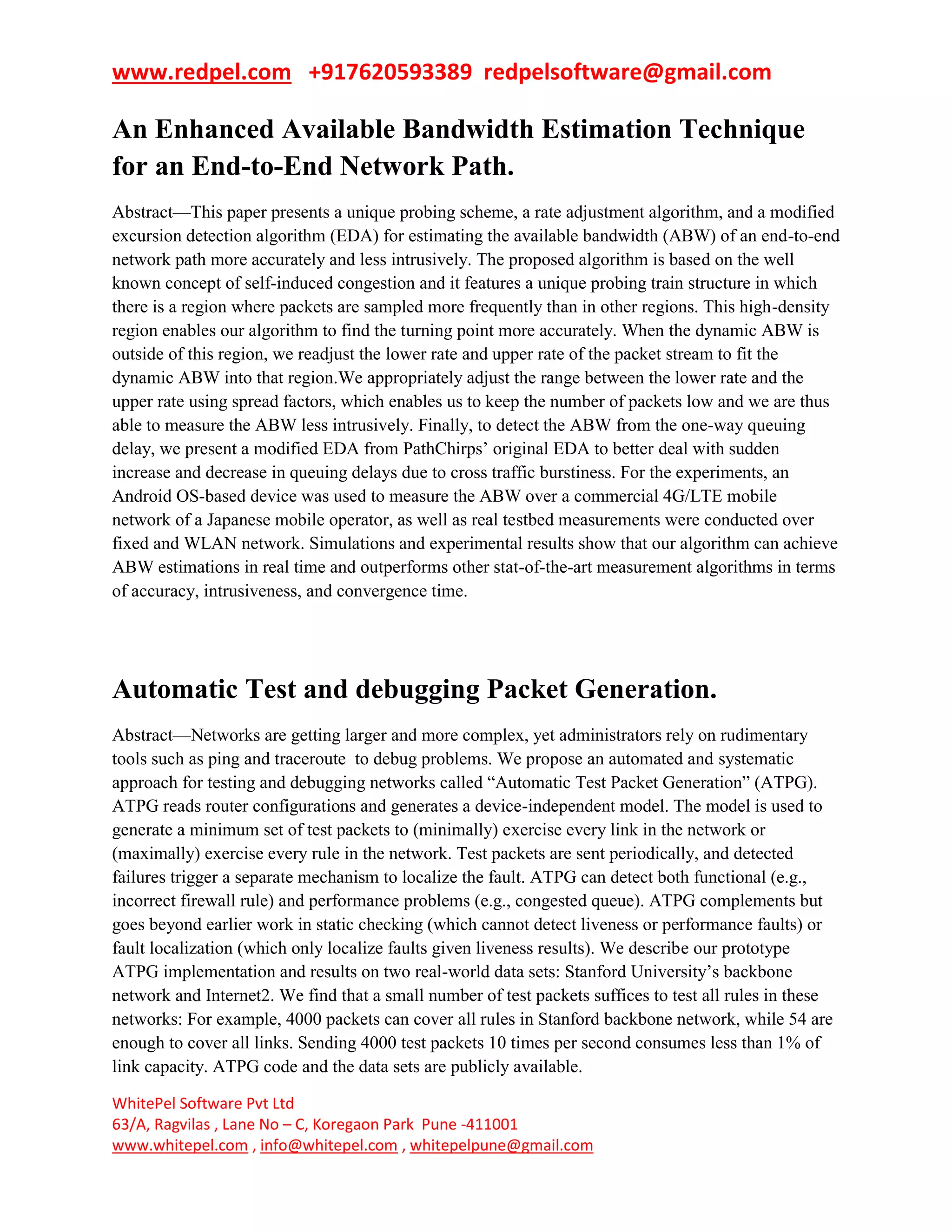 www.redpel.com +917620593389 redpelsoftware@gmail.com
WhitePel Software Pvt Ltd
63/A, Ragvilas , Lane No – C, Koregaon Park Pune -411001
www.whitepel.com , info@whitepel.com , whitepelpune@gmail.com
An Enhanced Available Bandwidth Estimation Technique
for an End-to-End Network Path.
Abstract—This paper presents a unique probing scheme, a rate adjustment algorithm, and a modified
excursion detection algorithm (EDA) for estimating the available bandwidth (ABW) of an end-to-end
network path more accurately and less intrusively. The proposed algorithm is based on the well
known concept of self-induced congestion and it features a unique probing train structure in which
there is a region where packets are sampled more frequently than in other regions. This high-density
region enables our algorithm to find the turning point more accurately. When the dynamic ABW is
outside of this region, we readjust the lower rate and upper rate of the packet stream to fit the
dynamic ABW into that region.We appropriately adjust the range between the lower rate and the
upper rate using spread factors, which enables us to keep the number of packets low and we are thus
able to measure the ABW less intrusively. Finally, to detect the ABW from the one-way queuing
delay, we present a modified EDA from PathChirps’ original EDA to better deal with sudden
increase and decrease in queuing delays due to cross traffic burstiness. For the experiments, an
Android OS-based device was used to measure the ABW over a commercial 4G/LTE mobile
network of a Japanese mobile operator, as well as real testbed measurements were conducted over
fixed and WLAN network. Simulations and experimental results show that our algorithm can achieve
ABW estimations in real time and outperforms other stat-of-the-art measurement algorithms in terms
of accuracy, intrusiveness, and convergence time.
Automatic Test and debugging Packet Generation.
Abstract—Networks are getting larger and more complex, yet administrators rely on rudimentary
tools such as ping and traceroute to debug problems. We propose an automated and systematic
approach for testing and debugging networks called ―Automatic Test Packet Generation‖ (ATPG).
ATPG reads router configurations and generates a device-independent model. The model is used to
generate a minimum set of test packets to (minimally) exercise every link in the network or
(maximally) exercise every rule in the network. Test packets are sent periodically, and detected
failures trigger a separate mechanism to localize the fault. ATPG can detect both functional (e.g.,
incorrect firewall rule) and performance problems (e.g., congested queue). ATPG complements but
goes beyond earlier work in static checking (which cannot detect liveness or performance faults) or
fault localization (which only localize faults given liveness results). We describe our prototype
ATPG implementation and results on two real-world data sets: Stanford University’s backbone
network and Internet2. We find that a small number of test packets suffices to test all rules in these
networks: For example, 4000 packets can cover all rules in Stanford backbone network, while 54 are
enough to cover all links. Sending 4000 test packets 10 times per second consumes less than 1% of
link capacity. ATPG code and the data sets are publicly available.
 