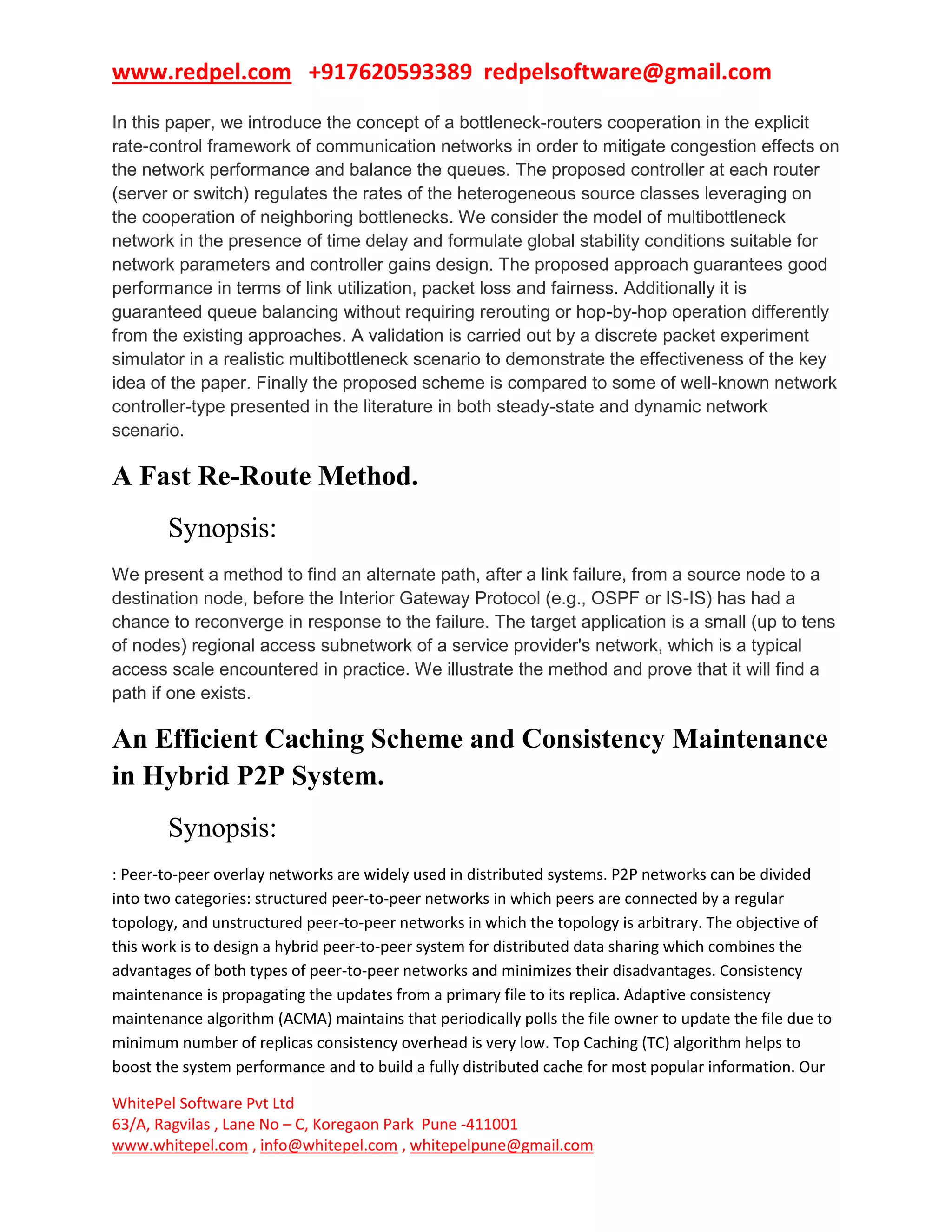 www.redpel.com +917620593389 redpelsoftware@gmail.com
WhitePel Software Pvt Ltd
63/A, Ragvilas , Lane No – C, Koregaon Park Pune -411001
www.whitepel.com , info@whitepel.com , whitepelpune@gmail.com
In this paper, we introduce the concept of a bottleneck-routers cooperation in the explicit
rate-control framework of communication networks in order to mitigate congestion effects on
the network performance and balance the queues. The proposed controller at each router
(server or switch) regulates the rates of the heterogeneous source classes leveraging on
the cooperation of neighboring bottlenecks. We consider the model of multibottleneck
network in the presence of time delay and formulate global stability conditions suitable for
network parameters and controller gains design. The proposed approach guarantees good
performance in terms of link utilization, packet loss and fairness. Additionally it is
guaranteed queue balancing without requiring rerouting or hop-by-hop operation differently
from the existing approaches. A validation is carried out by a discrete packet experiment
simulator in a realistic multibottleneck scenario to demonstrate the effectiveness of the key
idea of the paper. Finally the proposed scheme is compared to some of well-known network
controller-type presented in the literature in both steady-state and dynamic network
scenario.
A Fast Re-Route Method.
Synopsis:
We present a method to find an alternate path, after a link failure, from a source node to a
destination node, before the Interior Gateway Protocol (e.g., OSPF or IS-IS) has had a
chance to reconverge in response to the failure. The target application is a small (up to tens
of nodes) regional access subnetwork of a service provider's network, which is a typical
access scale encountered in practice. We illustrate the method and prove that it will find a
path if one exists.
An Efficient Caching Scheme and Consistency Maintenance
in Hybrid P2P System.
Synopsis:
: Peer-to-peer overlay networks are widely used in distributed systems. P2P networks can be divided
into two categories: structured peer-to-peer networks in which peers are connected by a regular
topology, and unstructured peer-to-peer networks in which the topology is arbitrary. The objective of
this work is to design a hybrid peer-to-peer system for distributed data sharing which combines the
advantages of both types of peer-to-peer networks and minimizes their disadvantages. Consistency
maintenance is propagating the updates from a primary file to its replica. Adaptive consistency
maintenance algorithm (ACMA) maintains that periodically polls the file owner to update the file due to
minimum number of replicas consistency overhead is very low. Top Caching (TC) algorithm helps to
boost the system performance and to build a fully distributed cache for most popular information. Our
 