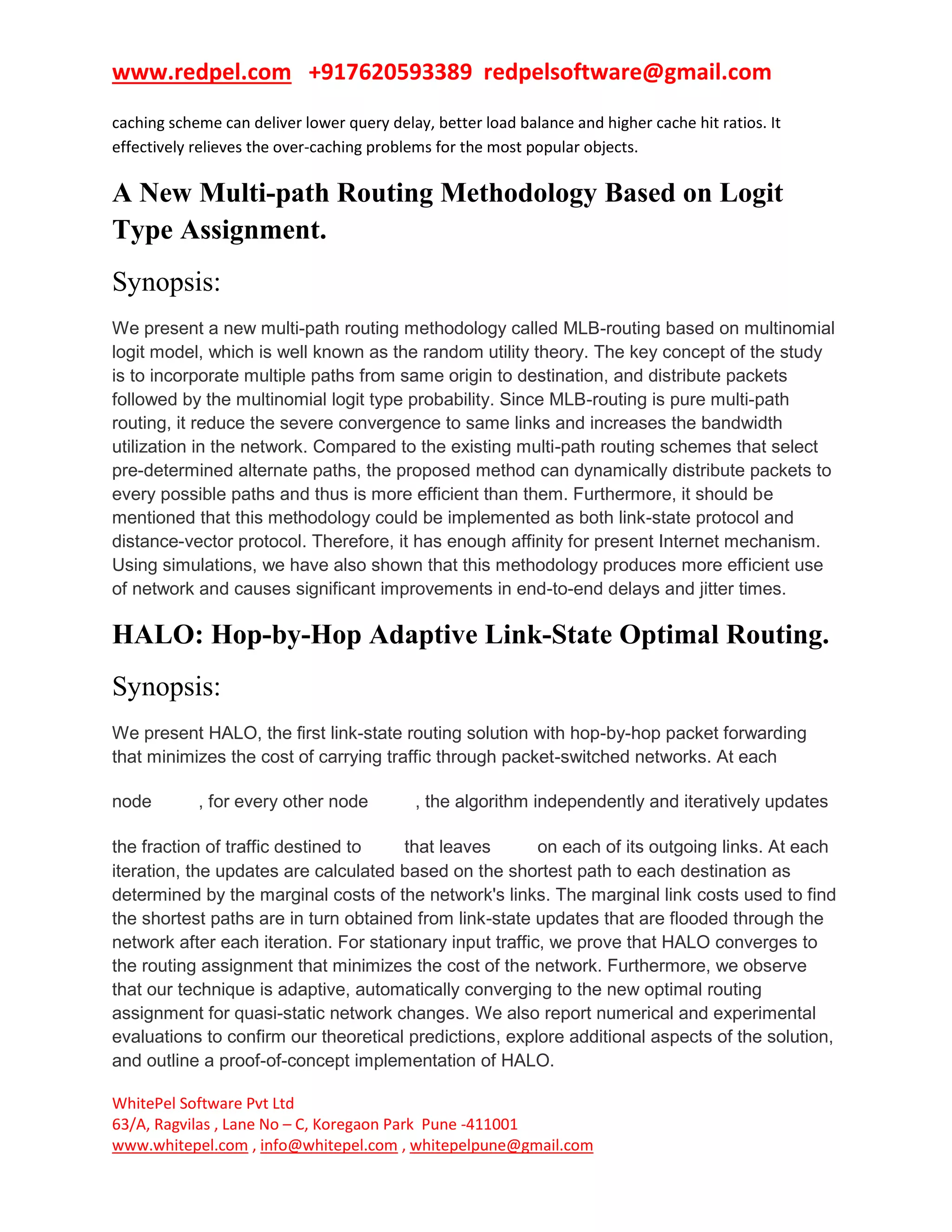 www.redpel.com +917620593389 redpelsoftware@gmail.com
WhitePel Software Pvt Ltd
63/A, Ragvilas , Lane No – C, Koregaon Park Pune -411001
www.whitepel.com , info@whitepel.com , whitepelpune@gmail.com
caching scheme can deliver lower query delay, better load balance and higher cache hit ratios. It
effectively relieves the over-caching problems for the most popular objects.
A New Multi-path Routing Methodology Based on Logit
Type Assignment.
Synopsis:
We present a new multi-path routing methodology called MLB-routing based on multinomial
logit model, which is well known as the random utility theory. The key concept of the study
is to incorporate multiple paths from same origin to destination, and distribute packets
followed by the multinomial logit type probability. Since MLB-routing is pure multi-path
routing, it reduce the severe convergence to same links and increases the bandwidth
utilization in the network. Compared to the existing multi-path routing schemes that select
pre-determined alternate paths, the proposed method can dynamically distribute packets to
every possible paths and thus is more efficient than them. Furthermore, it should be
mentioned that this methodology could be implemented as both link-state protocol and
distance-vector protocol. Therefore, it has enough affinity for present Internet mechanism.
Using simulations, we have also shown that this methodology produces more efficient use
of network and causes significant improvements in end-to-end delays and jitter times.
HALO: Hop-by-Hop Adaptive Link-State Optimal Routing.
Synopsis:
We present HALO, the first link-state routing solution with hop-by-hop packet forwarding
that minimizes the cost of carrying traffic through packet-switched networks. At each
node , for every other node , the algorithm independently and iteratively updates
the fraction of traffic destined to that leaves on each of its outgoing links. At each
iteration, the updates are calculated based on the shortest path to each destination as
determined by the marginal costs of the network's links. The marginal link costs used to find
the shortest paths are in turn obtained from link-state updates that are flooded through the
network after each iteration. For stationary input traffic, we prove that HALO converges to
the routing assignment that minimizes the cost of the network. Furthermore, we observe
that our technique is adaptive, automatically converging to the new optimal routing
assignment for quasi-static network changes. We also report numerical and experimental
evaluations to confirm our theoretical predictions, explore additional aspects of the solution,
and outline a proof-of-concept implementation of HALO.
 