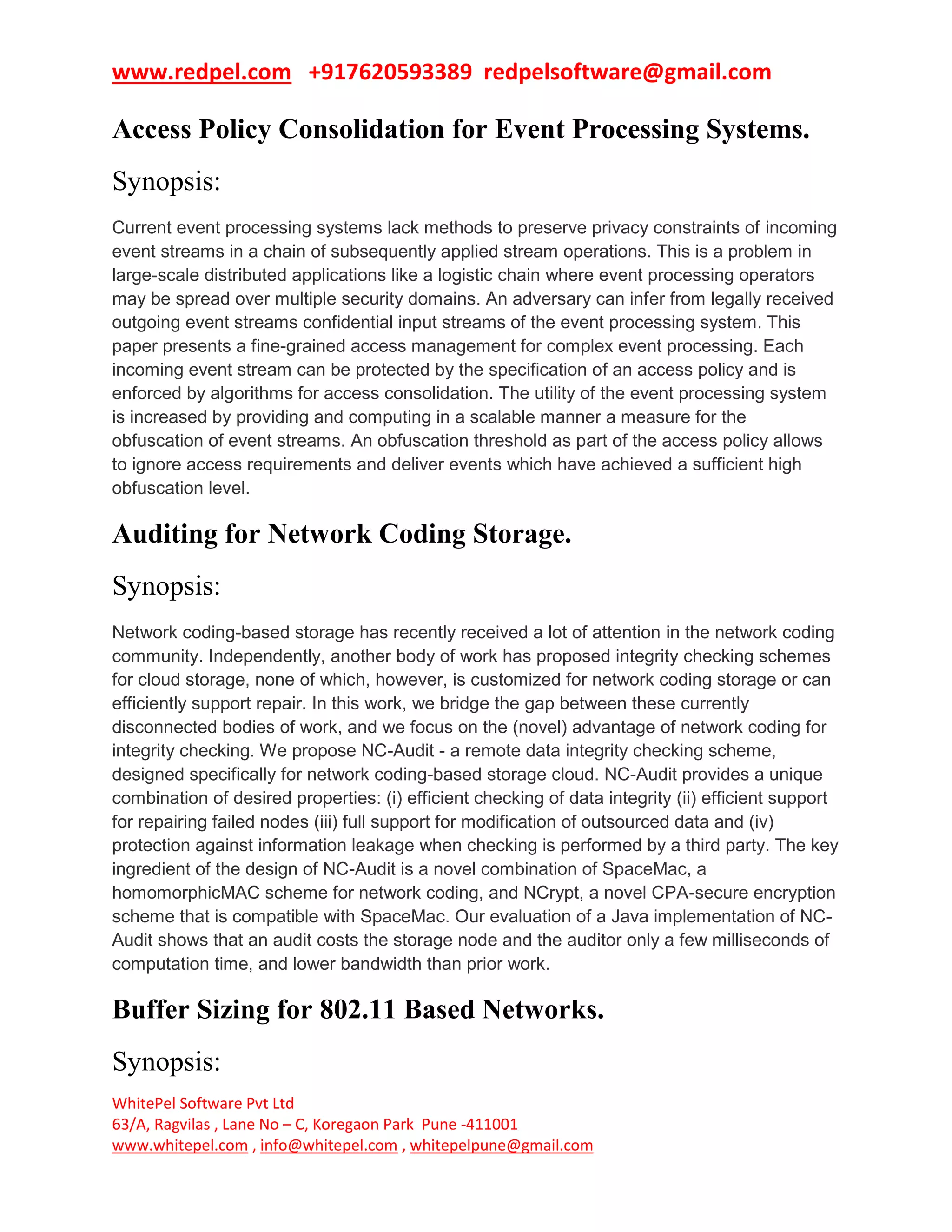 www.redpel.com +917620593389 redpelsoftware@gmail.com
WhitePel Software Pvt Ltd
63/A, Ragvilas , Lane No – C, Koregaon Park Pune -411001
www.whitepel.com , info@whitepel.com , whitepelpune@gmail.com
Access Policy Consolidation for Event Processing Systems.
Synopsis:
Current event processing systems lack methods to preserve privacy constraints of incoming
event streams in a chain of subsequently applied stream operations. This is a problem in
large-scale distributed applications like a logistic chain where event processing operators
may be spread over multiple security domains. An adversary can infer from legally received
outgoing event streams confidential input streams of the event processing system. This
paper presents a fine-grained access management for complex event processing. Each
incoming event stream can be protected by the specification of an access policy and is
enforced by algorithms for access consolidation. The utility of the event processing system
is increased by providing and computing in a scalable manner a measure for the
obfuscation of event streams. An obfuscation threshold as part of the access policy allows
to ignore access requirements and deliver events which have achieved a sufficient high
obfuscation level.
Auditing for Network Coding Storage.
Synopsis:
Network coding-based storage has recently received a lot of attention in the network coding
community. Independently, another body of work has proposed integrity checking schemes
for cloud storage, none of which, however, is customized for network coding storage or can
efficiently support repair. In this work, we bridge the gap between these currently
disconnected bodies of work, and we focus on the (novel) advantage of network coding for
integrity checking. We propose NC-Audit - a remote data integrity checking scheme,
designed specifically for network coding-based storage cloud. NC-Audit provides a unique
combination of desired properties: (i) efficient checking of data integrity (ii) efficient support
for repairing failed nodes (iii) full support for modification of outsourced data and (iv)
protection against information leakage when checking is performed by a third party. The key
ingredient of the design of NC-Audit is a novel combination of SpaceMac, a
homomorphicMAC scheme for network coding, and NCrypt, a novel CPA-secure encryption
scheme that is compatible with SpaceMac. Our evaluation of a Java implementation of NC-
Audit shows that an audit costs the storage node and the auditor only a few milliseconds of
computation time, and lower bandwidth than prior work.
Buffer Sizing for 802.11 Based Networks.
Synopsis:
 