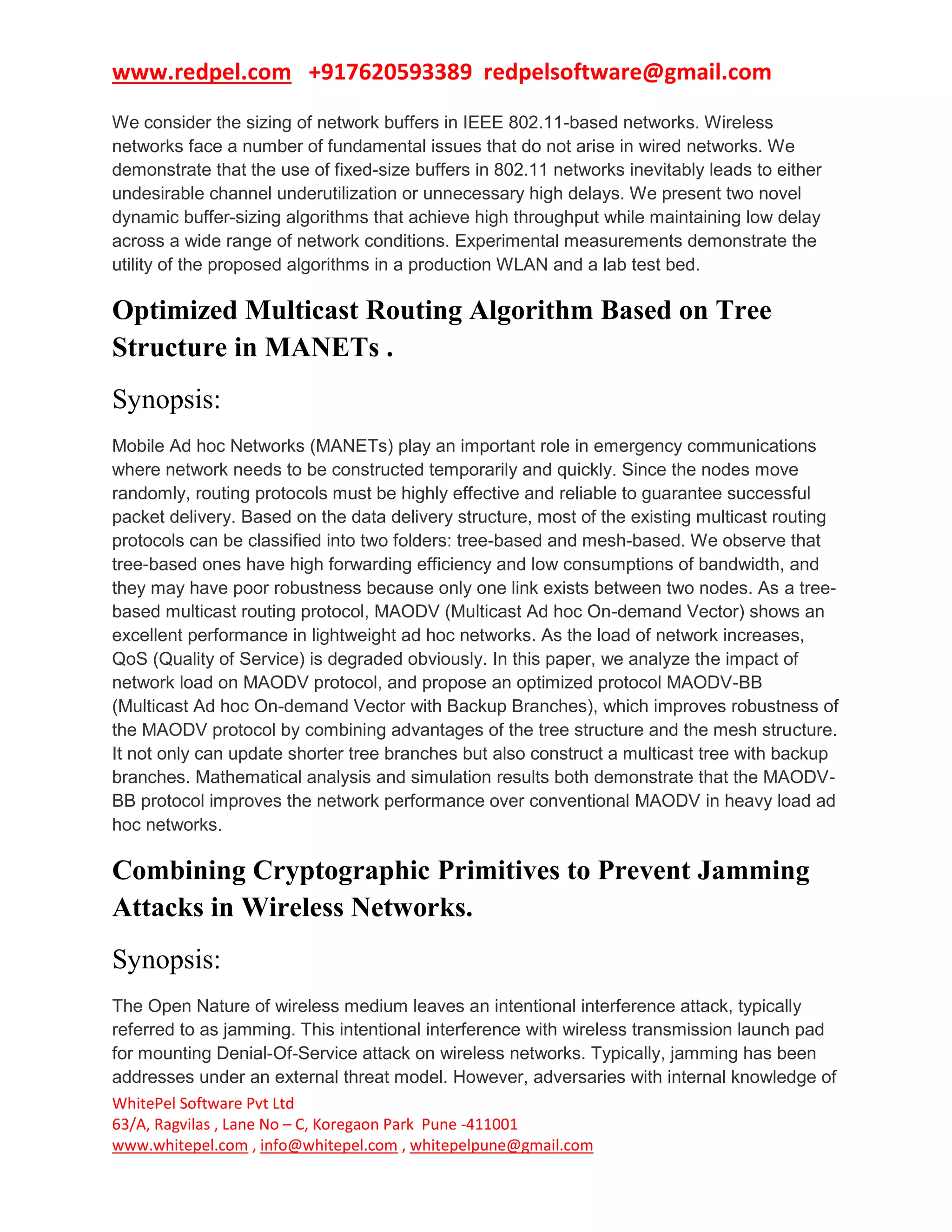 www.redpel.com +917620593389 redpelsoftware@gmail.com
WhitePel Software Pvt Ltd
63/A, Ragvilas , Lane No – C, Koregaon Park Pune -411001
www.whitepel.com , info@whitepel.com , whitepelpune@gmail.com
We consider the sizing of network buffers in IEEE 802.11-based networks. Wireless
networks face a number of fundamental issues that do not arise in wired networks. We
demonstrate that the use of fixed-size buffers in 802.11 networks inevitably leads to either
undesirable channel underutilization or unnecessary high delays. We present two novel
dynamic buffer-sizing algorithms that achieve high throughput while maintaining low delay
across a wide range of network conditions. Experimental measurements demonstrate the
utility of the proposed algorithms in a production WLAN and a lab test bed.
Optimized Multicast Routing Algorithm Based on Tree
Structure in MANETs .
Synopsis:
Mobile Ad hoc Networks (MANETs) play an important role in emergency communications
where network needs to be constructed temporarily and quickly. Since the nodes move
randomly, routing protocols must be highly effective and reliable to guarantee successful
packet delivery. Based on the data delivery structure, most of the existing multicast routing
protocols can be classified into two folders: tree-based and mesh-based. We observe that
tree-based ones have high forwarding efficiency and low consumptions of bandwidth, and
they may have poor robustness because only one link exists between two nodes. As a tree-
based multicast routing protocol, MAODV (Multicast Ad hoc On-demand Vector) shows an
excellent performance in lightweight ad hoc networks. As the load of network increases,
QoS (Quality of Service) is degraded obviously. In this paper, we analyze the impact of
network load on MAODV protocol, and propose an optimized protocol MAODV-BB
(Multicast Ad hoc On-demand Vector with Backup Branches), which improves robustness of
the MAODV protocol by combining advantages of the tree structure and the mesh structure.
It not only can update shorter tree branches but also construct a multicast tree with backup
branches. Mathematical analysis and simulation results both demonstrate that the MAODV-
BB protocol improves the network performance over conventional MAODV in heavy load ad
hoc networks.
Combining Cryptographic Primitives to Prevent Jamming
Attacks in Wireless Networks.
Synopsis:
The Open Nature of wireless medium leaves an intentional interference attack, typically
referred to as jamming. This intentional interference with wireless transmission launch pad
for mounting Denial-Of-Service attack on wireless networks. Typically, jamming has been
addresses under an external threat model. However, adversaries with internal knowledge of
 