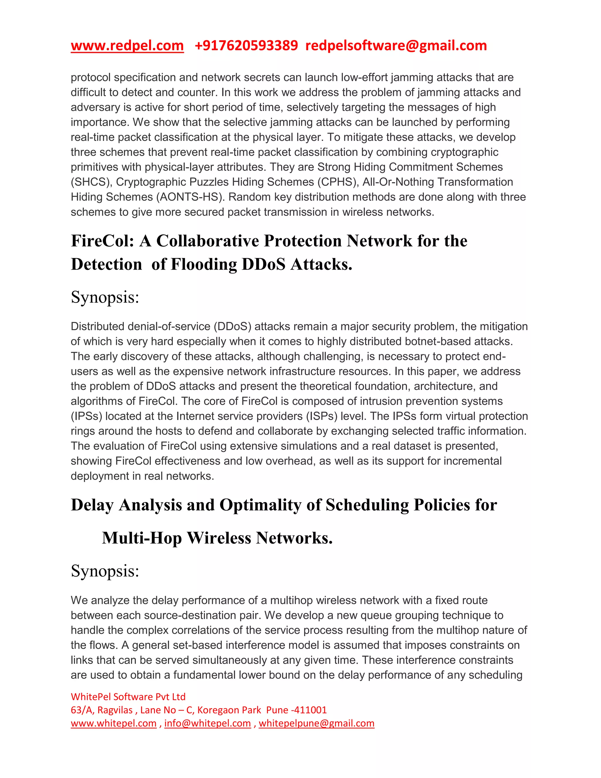 www.redpel.com +917620593389 redpelsoftware@gmail.com
WhitePel Software Pvt Ltd
63/A, Ragvilas , Lane No – C, Koregaon Park Pune -411001
www.whitepel.com , info@whitepel.com , whitepelpune@gmail.com
protocol specification and network secrets can launch low-effort jamming attacks that are
difficult to detect and counter. In this work we address the problem of jamming attacks and
adversary is active for short period of time, selectively targeting the messages of high
importance. We show that the selective jamming attacks can be launched by performing
real-time packet classification at the physical layer. To mitigate these attacks, we develop
three schemes that prevent real-time packet classification by combining cryptographic
primitives with physical-layer attributes. They are Strong Hiding Commitment Schemes
(SHCS), Cryptographic Puzzles Hiding Schemes (CPHS), All-Or-Nothing Transformation
Hiding Schemes (AONTS-HS). Random key distribution methods are done along with three
schemes to give more secured packet transmission in wireless networks.
FireCol: A Collaborative Protection Network for the
Detection of Flooding DDoS Attacks.
Synopsis:
Distributed denial-of-service (DDoS) attacks remain a major security problem, the mitigation
of which is very hard especially when it comes to highly distributed botnet-based attacks.
The early discovery of these attacks, although challenging, is necessary to protect end-
users as well as the expensive network infrastructure resources. In this paper, we address
the problem of DDoS attacks and present the theoretical foundation, architecture, and
algorithms of FireCol. The core of FireCol is composed of intrusion prevention systems
(IPSs) located at the Internet service providers (ISPs) level. The IPSs form virtual protection
rings around the hosts to defend and collaborate by exchanging selected traffic information.
The evaluation of FireCol using extensive simulations and a real dataset is presented,
showing FireCol effectiveness and low overhead, as well as its support for incremental
deployment in real networks.
Delay Analysis and Optimality of Scheduling Policies for
Multi-Hop Wireless Networks.
Synopsis:
We analyze the delay performance of a multihop wireless network with a fixed route
between each source-destination pair. We develop a new queue grouping technique to
handle the complex correlations of the service process resulting from the multihop nature of
the flows. A general set-based interference model is assumed that imposes constraints on
links that can be served simultaneously at any given time. These interference constraints
are used to obtain a fundamental lower bound on the delay performance of any scheduling
 