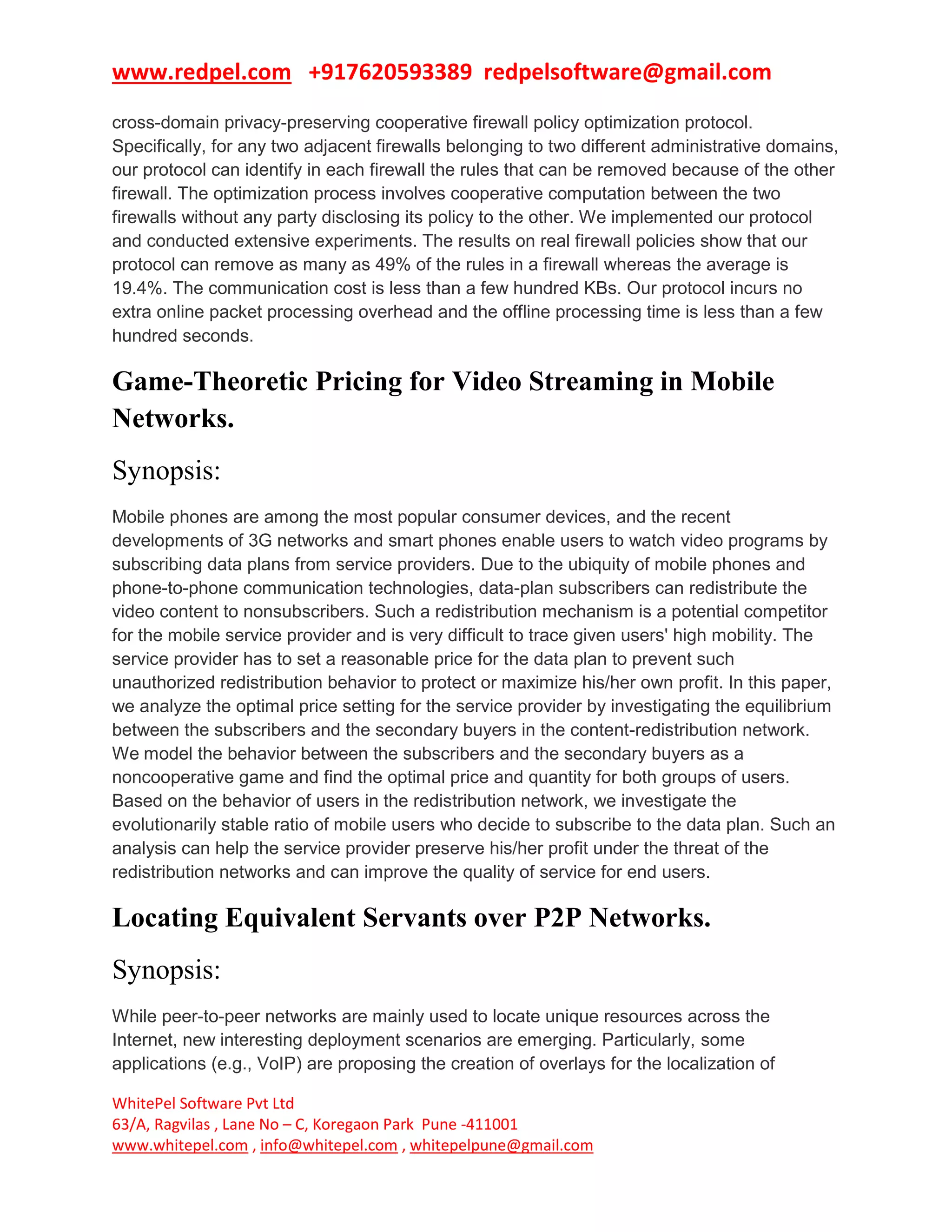 www.redpel.com +917620593389 redpelsoftware@gmail.com
WhitePel Software Pvt Ltd
63/A, Ragvilas , Lane No – C, Koregaon Park Pune -411001
www.whitepel.com , info@whitepel.com , whitepelpune@gmail.com
cross-domain privacy-preserving cooperative firewall policy optimization protocol.
Specifically, for any two adjacent firewalls belonging to two different administrative domains,
our protocol can identify in each firewall the rules that can be removed because of the other
firewall. The optimization process involves cooperative computation between the two
firewalls without any party disclosing its policy to the other. We implemented our protocol
and conducted extensive experiments. The results on real firewall policies show that our
protocol can remove as many as 49% of the rules in a firewall whereas the average is
19.4%. The communication cost is less than a few hundred KBs. Our protocol incurs no
extra online packet processing overhead and the offline processing time is less than a few
hundred seconds.
Game-Theoretic Pricing for Video Streaming in Mobile
Networks.
Synopsis:
Mobile phones are among the most popular consumer devices, and the recent
developments of 3G networks and smart phones enable users to watch video programs by
subscribing data plans from service providers. Due to the ubiquity of mobile phones and
phone-to-phone communication technologies, data-plan subscribers can redistribute the
video content to nonsubscribers. Such a redistribution mechanism is a potential competitor
for the mobile service provider and is very difficult to trace given users' high mobility. The
service provider has to set a reasonable price for the data plan to prevent such
unauthorized redistribution behavior to protect or maximize his/her own profit. In this paper,
we analyze the optimal price setting for the service provider by investigating the equilibrium
between the subscribers and the secondary buyers in the content-redistribution network.
We model the behavior between the subscribers and the secondary buyers as a
noncooperative game and find the optimal price and quantity for both groups of users.
Based on the behavior of users in the redistribution network, we investigate the
evolutionarily stable ratio of mobile users who decide to subscribe to the data plan. Such an
analysis can help the service provider preserve his/her profit under the threat of the
redistribution networks and can improve the quality of service for end users.
Locating Equivalent Servants over P2P Networks.
Synopsis:
While peer-to-peer networks are mainly used to locate unique resources across the
Internet, new interesting deployment scenarios are emerging. Particularly, some
applications (e.g., VoIP) are proposing the creation of overlays for the localization of
 