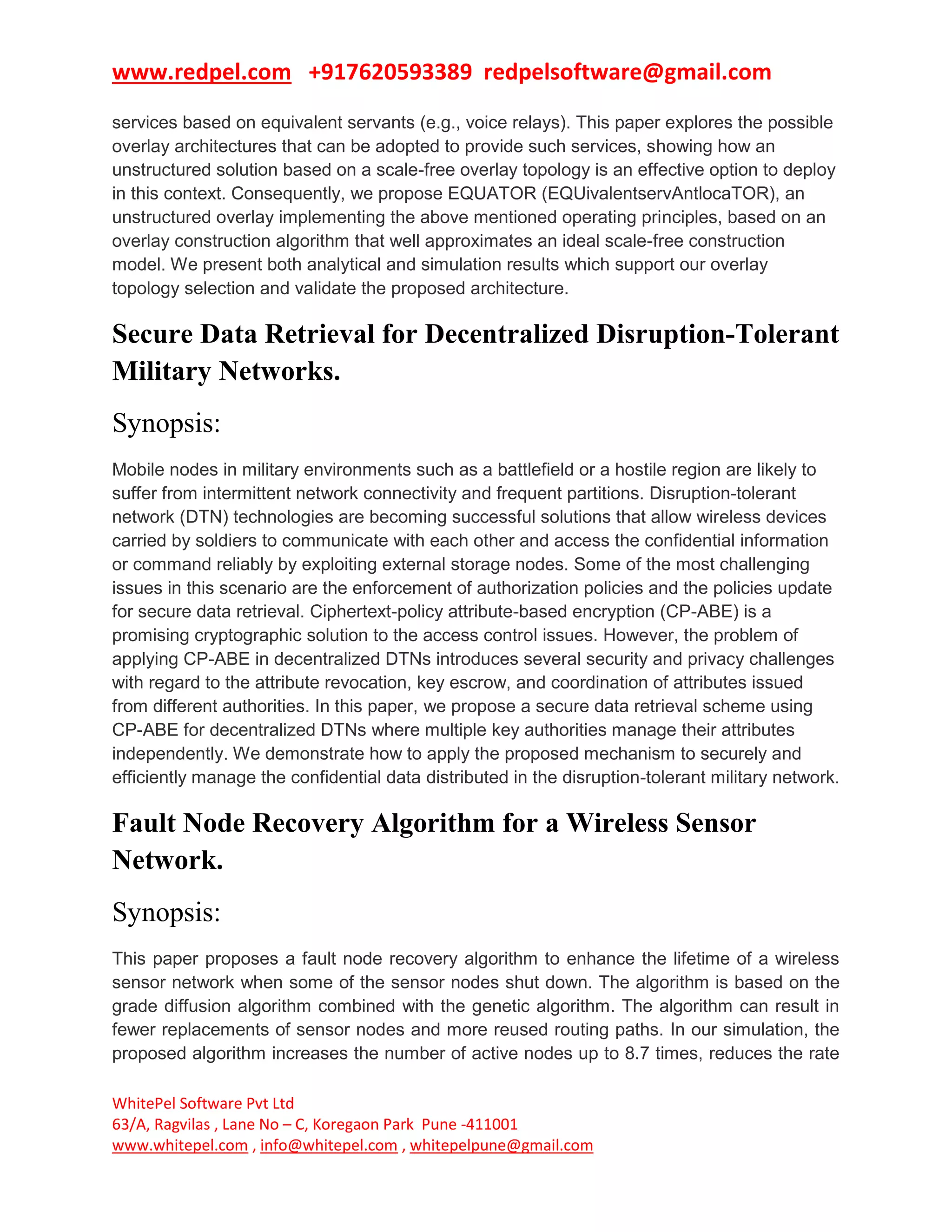www.redpel.com +917620593389 redpelsoftware@gmail.com
WhitePel Software Pvt Ltd
63/A, Ragvilas , Lane No – C, Koregaon Park Pune -411001
www.whitepel.com , info@whitepel.com , whitepelpune@gmail.com
services based on equivalent servants (e.g., voice relays). This paper explores the possible
overlay architectures that can be adopted to provide such services, showing how an
unstructured solution based on a scale-free overlay topology is an effective option to deploy
in this context. Consequently, we propose EQUATOR (EQUivalentservAntlocaTOR), an
unstructured overlay implementing the above mentioned operating principles, based on an
overlay construction algorithm that well approximates an ideal scale-free construction
model. We present both analytical and simulation results which support our overlay
topology selection and validate the proposed architecture.
Secure Data Retrieval for Decentralized Disruption-Tolerant
Military Networks.
Synopsis:
Mobile nodes in military environments such as a battlefield or a hostile region are likely to
suffer from intermittent network connectivity and frequent partitions. Disruption-tolerant
network (DTN) technologies are becoming successful solutions that allow wireless devices
carried by soldiers to communicate with each other and access the confidential information
or command reliably by exploiting external storage nodes. Some of the most challenging
issues in this scenario are the enforcement of authorization policies and the policies update
for secure data retrieval. Ciphertext-policy attribute-based encryption (CP-ABE) is a
promising cryptographic solution to the access control issues. However, the problem of
applying CP-ABE in decentralized DTNs introduces several security and privacy challenges
with regard to the attribute revocation, key escrow, and coordination of attributes issued
from different authorities. In this paper, we propose a secure data retrieval scheme using
CP-ABE for decentralized DTNs where multiple key authorities manage their attributes
independently. We demonstrate how to apply the proposed mechanism to securely and
efficiently manage the confidential data distributed in the disruption-tolerant military network.
Fault Node Recovery Algorithm for a Wireless Sensor
Network.
Synopsis:
This paper proposes a fault node recovery algorithm to enhance the lifetime of a wireless
sensor network when some of the sensor nodes shut down. The algorithm is based on the
grade diffusion algorithm combined with the genetic algorithm. The algorithm can result in
fewer replacements of sensor nodes and more reused routing paths. In our simulation, the
proposed algorithm increases the number of active nodes up to 8.7 times, reduces the rate
 