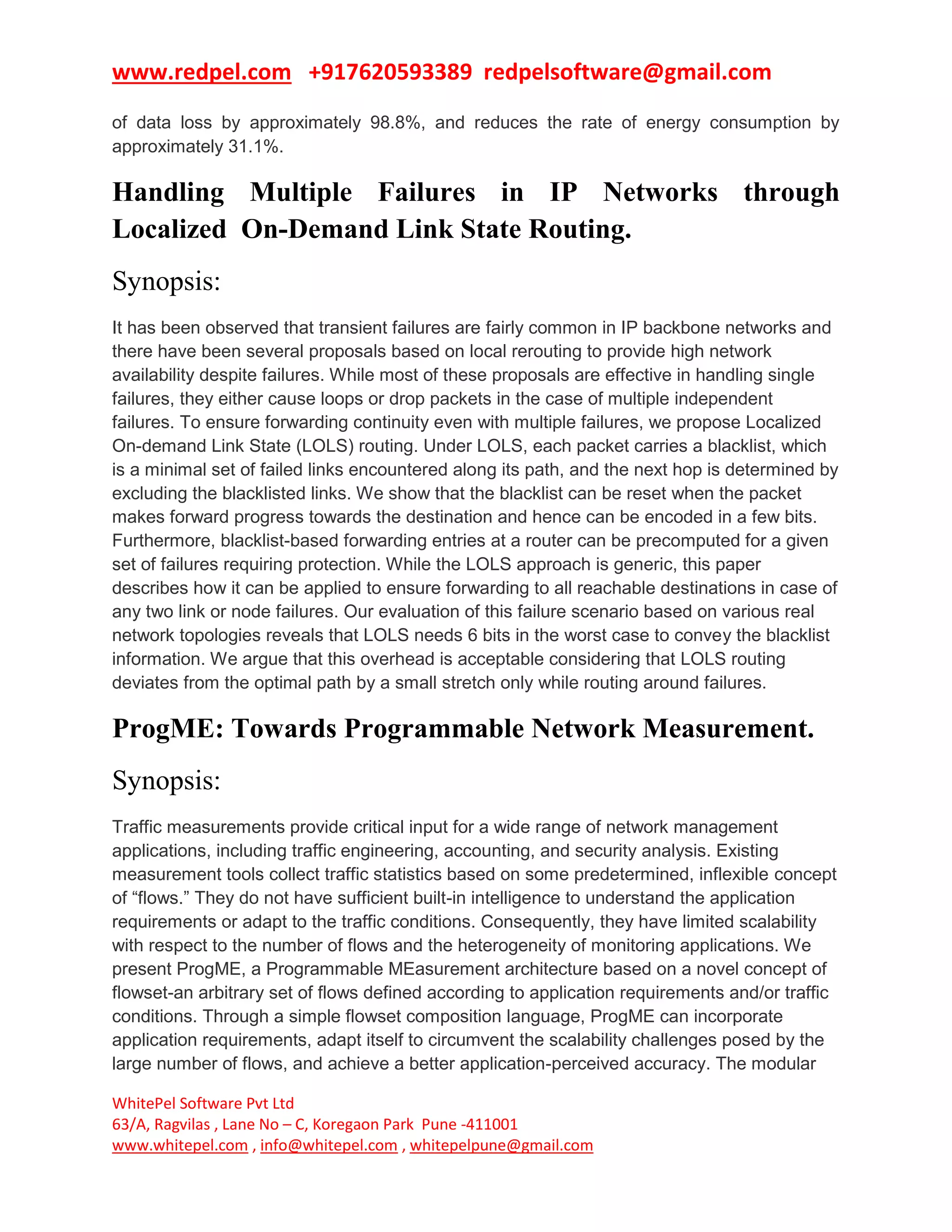 www.redpel.com +917620593389 redpelsoftware@gmail.com
WhitePel Software Pvt Ltd
63/A, Ragvilas , Lane No – C, Koregaon Park Pune -411001
www.whitepel.com , info@whitepel.com , whitepelpune@gmail.com
of data loss by approximately 98.8%, and reduces the rate of energy consumption by
approximately 31.1%.
Handling Multiple Failures in IP Networks through
Localized On-Demand Link State Routing.
Synopsis:
It has been observed that transient failures are fairly common in IP backbone networks and
there have been several proposals based on local rerouting to provide high network
availability despite failures. While most of these proposals are effective in handling single
failures, they either cause loops or drop packets in the case of multiple independent
failures. To ensure forwarding continuity even with multiple failures, we propose Localized
On-demand Link State (LOLS) routing. Under LOLS, each packet carries a blacklist, which
is a minimal set of failed links encountered along its path, and the next hop is determined by
excluding the blacklisted links. We show that the blacklist can be reset when the packet
makes forward progress towards the destination and hence can be encoded in a few bits.
Furthermore, blacklist-based forwarding entries at a router can be precomputed for a given
set of failures requiring protection. While the LOLS approach is generic, this paper
describes how it can be applied to ensure forwarding to all reachable destinations in case of
any two link or node failures. Our evaluation of this failure scenario based on various real
network topologies reveals that LOLS needs 6 bits in the worst case to convey the blacklist
information. We argue that this overhead is acceptable considering that LOLS routing
deviates from the optimal path by a small stretch only while routing around failures.
ProgME: Towards Programmable Network Measurement.
Synopsis:
Traffic measurements provide critical input for a wide range of network management
applications, including traffic engineering, accounting, and security analysis. Existing
measurement tools collect traffic statistics based on some predetermined, inflexible concept
of “flows.” They do not have sufficient built-in intelligence to understand the application
requirements or adapt to the traffic conditions. Consequently, they have limited scalability
with respect to the number of flows and the heterogeneity of monitoring applications. We
present ProgME, a Programmable MEasurement architecture based on a novel concept of
flowset-an arbitrary set of flows defined according to application requirements and/or traffic
conditions. Through a simple flowset composition language, ProgME can incorporate
application requirements, adapt itself to circumvent the scalability challenges posed by the
large number of flows, and achieve a better application-perceived accuracy. The modular
 