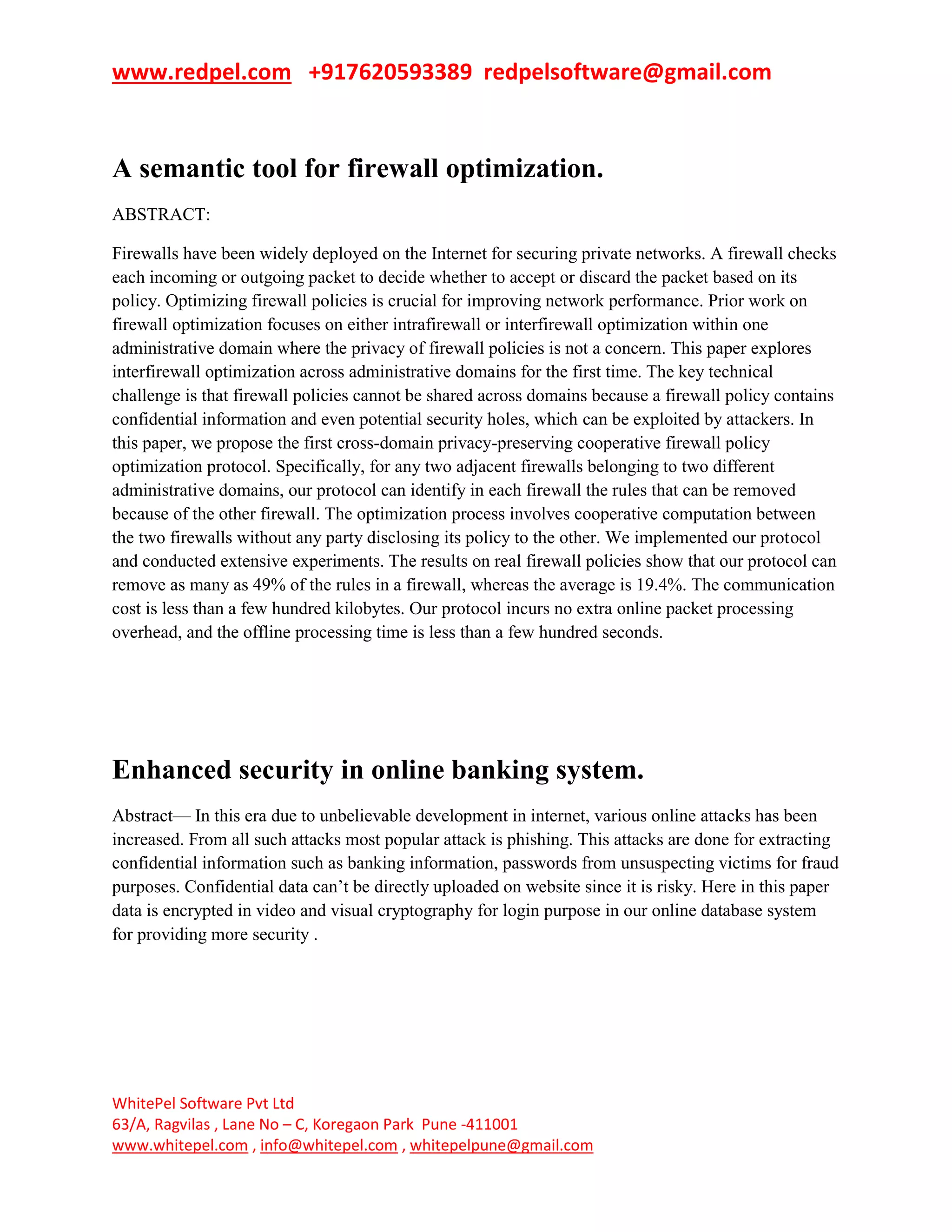 www.redpel.com +917620593389 redpelsoftware@gmail.com
WhitePel Software Pvt Ltd
63/A, Ragvilas , Lane No – C, Koregaon Park Pune -411001
www.whitepel.com , info@whitepel.com , whitepelpune@gmail.com
A semantic tool for firewall optimization.
ABSTRACT:
Firewalls have been widely deployed on the Internet for securing private networks. A firewall checks
each incoming or outgoing packet to decide whether to accept or discard the packet based on its
policy. Optimizing firewall policies is crucial for improving network performance. Prior work on
firewall optimization focuses on either intrafirewall or interfirewall optimization within one
administrative domain where the privacy of firewall policies is not a concern. This paper explores
interfirewall optimization across administrative domains for the first time. The key technical
challenge is that firewall policies cannot be shared across domains because a firewall policy contains
confidential information and even potential security holes, which can be exploited by attackers. In
this paper, we propose the first cross-domain privacy-preserving cooperative firewall policy
optimization protocol. Specifically, for any two adjacent firewalls belonging to two different
administrative domains, our protocol can identify in each firewall the rules that can be removed
because of the other firewall. The optimization process involves cooperative computation between
the two firewalls without any party disclosing its policy to the other. We implemented our protocol
and conducted extensive experiments. The results on real firewall policies show that our protocol can
remove as many as 49% of the rules in a firewall, whereas the average is 19.4%. The communication
cost is less than a few hundred kilobytes. Our protocol incurs no extra online packet processing
overhead, and the offline processing time is less than a few hundred seconds.
Enhanced security in online banking system.
Abstract— In this era due to unbelievable development in internet, various online attacks has been
increased. From all such attacks most popular attack is phishing. This attacks are done for extracting
confidential information such as banking information, passwords from unsuspecting victims for fraud
purposes. Confidential data can’t be directly uploaded on website since it is risky. Here in this paper
data is encrypted in video and visual cryptography for login purpose in our online database system
for providing more security .
 