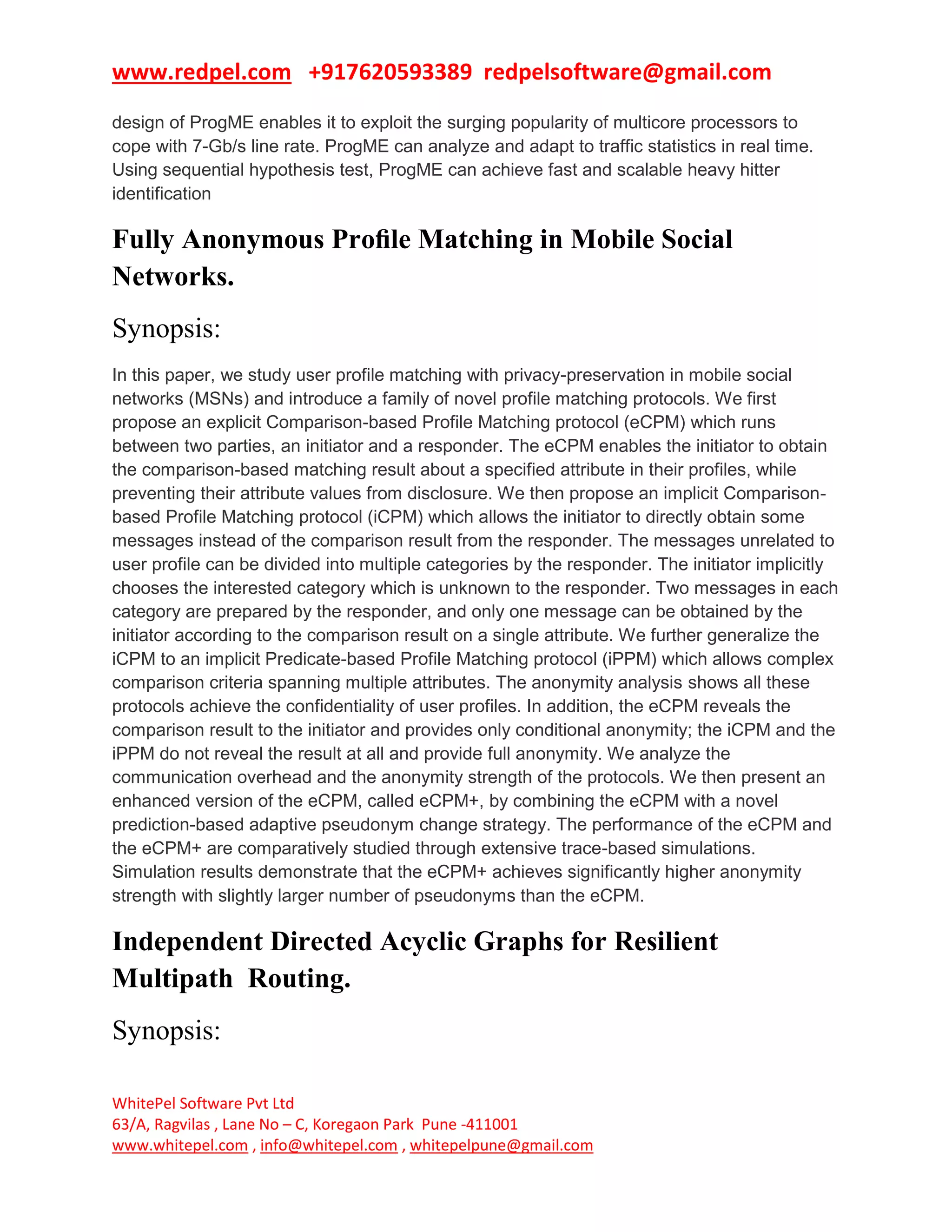 www.redpel.com +917620593389 redpelsoftware@gmail.com
WhitePel Software Pvt Ltd
63/A, Ragvilas , Lane No – C, Koregaon Park Pune -411001
www.whitepel.com , info@whitepel.com , whitepelpune@gmail.com
design of ProgME enables it to exploit the surging popularity of multicore processors to
cope with 7-Gb/s line rate. ProgME can analyze and adapt to traffic statistics in real time.
Using sequential hypothesis test, ProgME can achieve fast and scalable heavy hitter
identification
Fully Anonymous Proﬁle Matching in Mobile Social
Networks.
Synopsis:
In this paper, we study user profile matching with privacy-preservation in mobile social
networks (MSNs) and introduce a family of novel profile matching protocols. We first
propose an explicit Comparison-based Profile Matching protocol (eCPM) which runs
between two parties, an initiator and a responder. The eCPM enables the initiator to obtain
the comparison-based matching result about a specified attribute in their profiles, while
preventing their attribute values from disclosure. We then propose an implicit Comparison-
based Profile Matching protocol (iCPM) which allows the initiator to directly obtain some
messages instead of the comparison result from the responder. The messages unrelated to
user profile can be divided into multiple categories by the responder. The initiator implicitly
chooses the interested category which is unknown to the responder. Two messages in each
category are prepared by the responder, and only one message can be obtained by the
initiator according to the comparison result on a single attribute. We further generalize the
iCPM to an implicit Predicate-based Profile Matching protocol (iPPM) which allows complex
comparison criteria spanning multiple attributes. The anonymity analysis shows all these
protocols achieve the confidentiality of user profiles. In addition, the eCPM reveals the
comparison result to the initiator and provides only conditional anonymity; the iCPM and the
iPPM do not reveal the result at all and provide full anonymity. We analyze the
communication overhead and the anonymity strength of the protocols. We then present an
enhanced version of the eCPM, called eCPM+, by combining the eCPM with a novel
prediction-based adaptive pseudonym change strategy. The performance of the eCPM and
the eCPM+ are comparatively studied through extensive trace-based simulations.
Simulation results demonstrate that the eCPM+ achieves significantly higher anonymity
strength with slightly larger number of pseudonyms than the eCPM.
Independent Directed Acyclic Graphs for Resilient
Multipath Routing.
Synopsis:
 