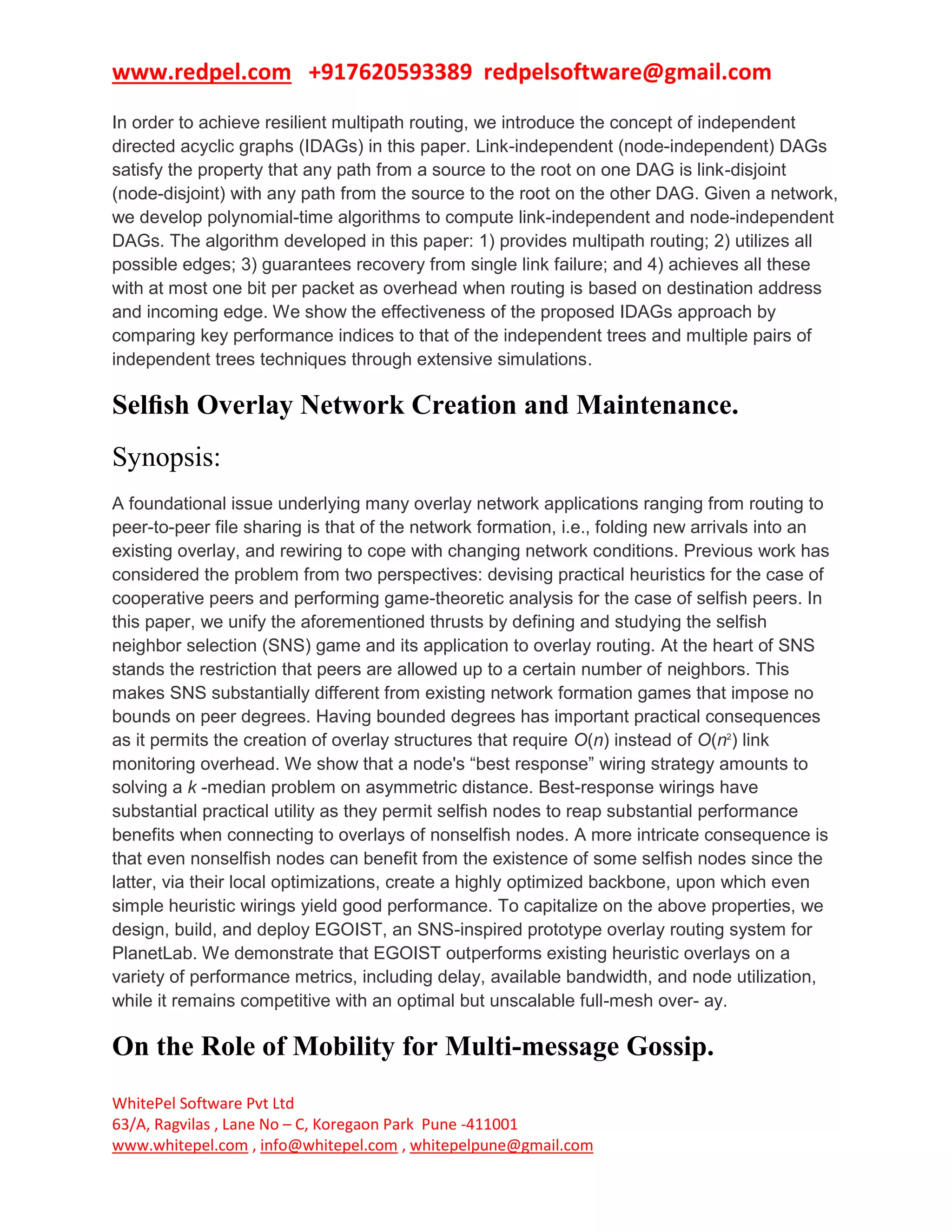www.redpel.com +917620593389 redpelsoftware@gmail.com
WhitePel Software Pvt Ltd
63/A, Ragvilas , Lane No – C, Koregaon Park Pune -411001
www.whitepel.com , info@whitepel.com , whitepelpune@gmail.com
In order to achieve resilient multipath routing, we introduce the concept of independent
directed acyclic graphs (IDAGs) in this paper. Link-independent (node-independent) DAGs
satisfy the property that any path from a source to the root on one DAG is link-disjoint
(node-disjoint) with any path from the source to the root on the other DAG. Given a network,
we develop polynomial-time algorithms to compute link-independent and node-independent
DAGs. The algorithm developed in this paper: 1) provides multipath routing; 2) utilizes all
possible edges; 3) guarantees recovery from single link failure; and 4) achieves all these
with at most one bit per packet as overhead when routing is based on destination address
and incoming edge. We show the effectiveness of the proposed IDAGs approach by
comparing key performance indices to that of the independent trees and multiple pairs of
independent trees techniques through extensive simulations.
Selﬁsh Overlay Network Creation and Maintenance.
Synopsis:
A foundational issue underlying many overlay network applications ranging from routing to
peer-to-peer file sharing is that of the network formation, i.e., folding new arrivals into an
existing overlay, and rewiring to cope with changing network conditions. Previous work has
considered the problem from two perspectives: devising practical heuristics for the case of
cooperative peers and performing game-theoretic analysis for the case of selfish peers. In
this paper, we unify the aforementioned thrusts by defining and studying the selfish
neighbor selection (SNS) game and its application to overlay routing. At the heart of SNS
stands the restriction that peers are allowed up to a certain number of neighbors. This
makes SNS substantially different from existing network formation games that impose no
bounds on peer degrees. Having bounded degrees has important practical consequences
as it permits the creation of overlay structures that require O(n) instead of O(n2
) link
monitoring overhead. We show that a node's “best response” wiring strategy amounts to
solving a k -median problem on asymmetric distance. Best-response wirings have
substantial practical utility as they permit selfish nodes to reap substantial performance
benefits when connecting to overlays of nonselfish nodes. A more intricate consequence is
that even nonselfish nodes can benefit from the existence of some selfish nodes since the
latter, via their local optimizations, create a highly optimized backbone, upon which even
simple heuristic wirings yield good performance. To capitalize on the above properties, we
design, build, and deploy EGOIST, an SNS-inspired prototype overlay routing system for
PlanetLab. We demonstrate that EGOIST outperforms existing heuristic overlays on a
variety of performance metrics, including delay, available bandwidth, and node utilization,
while it remains competitive with an optimal but unscalable full-mesh over- ay.
On the Role of Mobility for Multi-message Gossip.
 