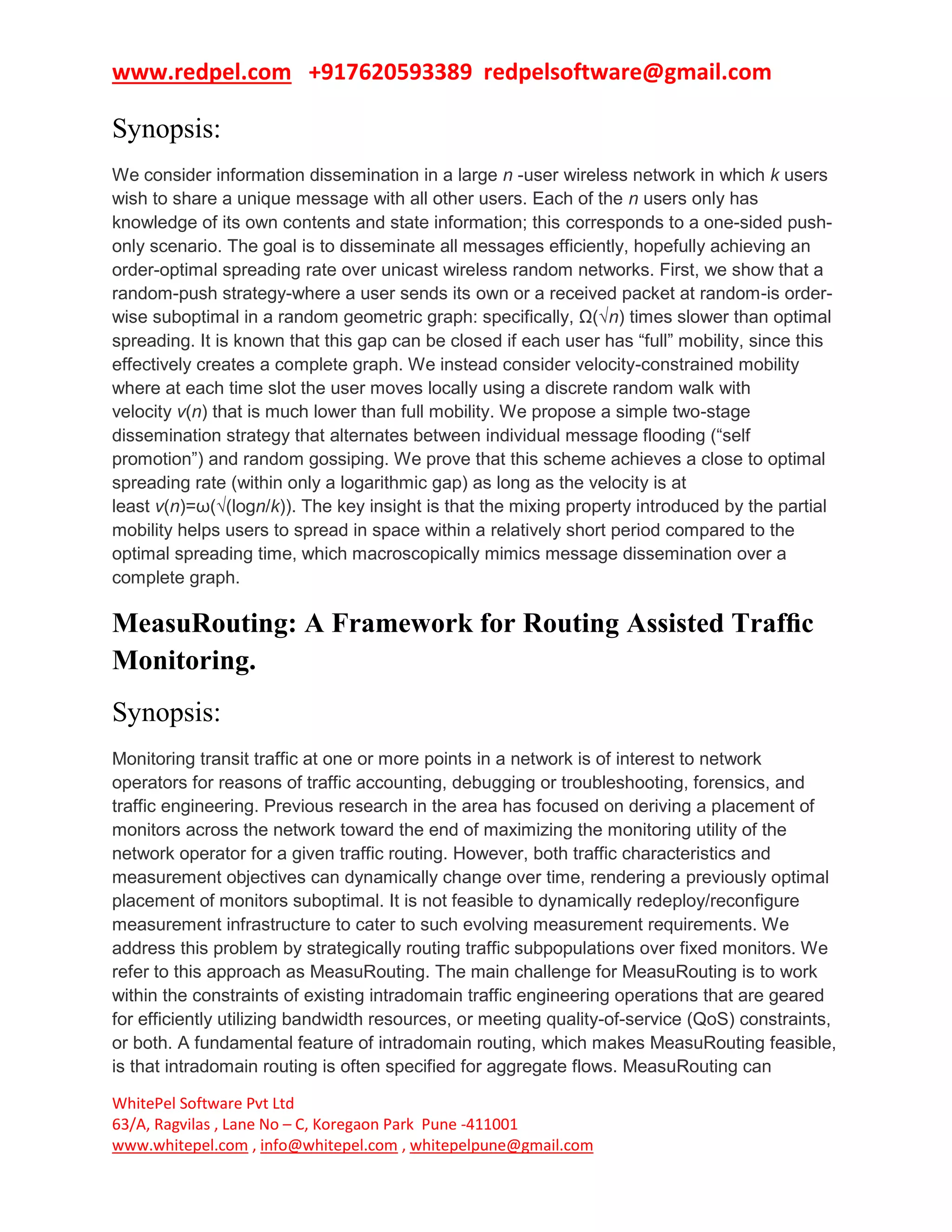 www.redpel.com +917620593389 redpelsoftware@gmail.com
WhitePel Software Pvt Ltd
63/A, Ragvilas , Lane No – C, Koregaon Park Pune -411001
www.whitepel.com , info@whitepel.com , whitepelpune@gmail.com
Synopsis:
We consider information dissemination in a large n -user wireless network in which k users
wish to share a unique message with all other users. Each of the n users only has
knowledge of its own contents and state information; this corresponds to a one-sided push-
only scenario. The goal is to disseminate all messages efficiently, hopefully achieving an
order-optimal spreading rate over unicast wireless random networks. First, we show that a
random-push strategy-where a user sends its own or a received packet at random-is order-
wise suboptimal in a random geometric graph: specifically, Ω(√n) times slower than optimal
spreading. It is known that this gap can be closed if each user has “full” mobility, since this
effectively creates a complete graph. We instead consider velocity-constrained mobility
where at each time slot the user moves locally using a discrete random walk with
velocity v(n) that is much lower than full mobility. We propose a simple two-stage
dissemination strategy that alternates between individual message flooding (“self
promotion”) and random gossiping. We prove that this scheme achieves a close to optimal
spreading rate (within only a logarithmic gap) as long as the velocity is at
least v(n)=ω(√(logn/k)). The key insight is that the mixing property introduced by the partial
mobility helps users to spread in space within a relatively short period compared to the
optimal spreading time, which macroscopically mimics message dissemination over a
complete graph.
MeasuRouting: A Framework for Routing Assisted Trafﬁc
Monitoring.
Synopsis:
Monitoring transit traffic at one or more points in a network is of interest to network
operators for reasons of traffic accounting, debugging or troubleshooting, forensics, and
traffic engineering. Previous research in the area has focused on deriving a placement of
monitors across the network toward the end of maximizing the monitoring utility of the
network operator for a given traffic routing. However, both traffic characteristics and
measurement objectives can dynamically change over time, rendering a previously optimal
placement of monitors suboptimal. It is not feasible to dynamically redeploy/reconfigure
measurement infrastructure to cater to such evolving measurement requirements. We
address this problem by strategically routing traffic subpopulations over fixed monitors. We
refer to this approach as MeasuRouting. The main challenge for MeasuRouting is to work
within the constraints of existing intradomain traffic engineering operations that are geared
for efficiently utilizing bandwidth resources, or meeting quality-of-service (QoS) constraints,
or both. A fundamental feature of intradomain routing, which makes MeasuRouting feasible,
is that intradomain routing is often specified for aggregate flows. MeasuRouting can
 