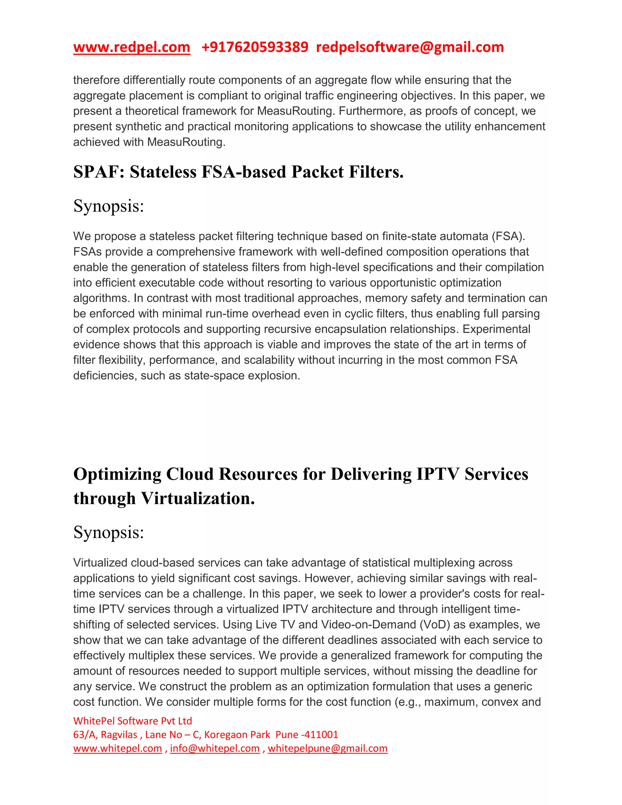 www.redpel.com +917620593389 redpelsoftware@gmail.com
WhitePel Software Pvt Ltd
63/A, Ragvilas , Lane No – C, Koregaon Park Pune -411001
www.whitepel.com , info@whitepel.com , whitepelpune@gmail.com
therefore differentially route components of an aggregate flow while ensuring that the
aggregate placement is compliant to original traffic engineering objectives. In this paper, we
present a theoretical framework for MeasuRouting. Furthermore, as proofs of concept, we
present synthetic and practical monitoring applications to showcase the utility enhancement
achieved with MeasuRouting.
SPAF: Stateless FSA-based Packet Filters.
Synopsis:
We propose a stateless packet filtering technique based on finite-state automata (FSA).
FSAs provide a comprehensive framework with well-defined composition operations that
enable the generation of stateless filters from high-level specifications and their compilation
into efficient executable code without resorting to various opportunistic optimization
algorithms. In contrast with most traditional approaches, memory safety and termination can
be enforced with minimal run-time overhead even in cyclic filters, thus enabling full parsing
of complex protocols and supporting recursive encapsulation relationships. Experimental
evidence shows that this approach is viable and improves the state of the art in terms of
filter flexibility, performance, and scalability without incurring in the most common FSA
deficiencies, such as state-space explosion.
Optimizing Cloud Resources for Delivering IPTV Services
through Virtualization.
Synopsis:
Virtualized cloud-based services can take advantage of statistical multiplexing across
applications to yield significant cost savings. However, achieving similar savings with real-
time services can be a challenge. In this paper, we seek to lower a provider's costs for real-
time IPTV services through a virtualized IPTV architecture and through intelligent time-
shifting of selected services. Using Live TV and Video-on-Demand (VoD) as examples, we
show that we can take advantage of the different deadlines associated with each service to
effectively multiplex these services. We provide a generalized framework for computing the
amount of resources needed to support multiple services, without missing the deadline for
any service. We construct the problem as an optimization formulation that uses a generic
cost function. We consider multiple forms for the cost function (e.g., maximum, convex and
 