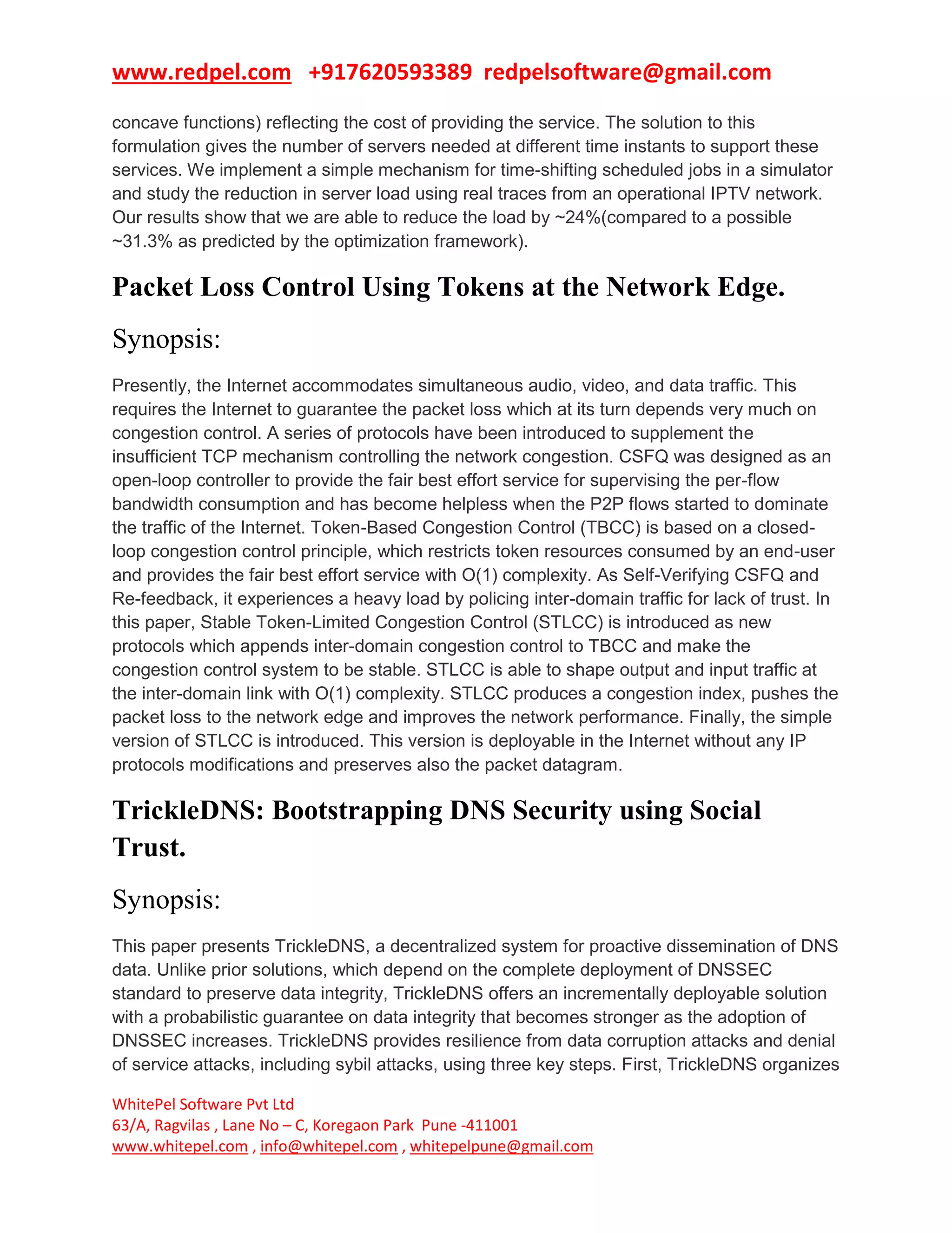 www.redpel.com +917620593389 redpelsoftware@gmail.com
WhitePel Software Pvt Ltd
63/A, Ragvilas , Lane No – C, Koregaon Park Pune -411001
www.whitepel.com , info@whitepel.com , whitepelpune@gmail.com
concave functions) reflecting the cost of providing the service. The solution to this
formulation gives the number of servers needed at different time instants to support these
services. We implement a simple mechanism for time-shifting scheduled jobs in a simulator
and study the reduction in server load using real traces from an operational IPTV network.
Our results show that we are able to reduce the load by ~24%(compared to a possible
~31.3% as predicted by the optimization framework).
Packet Loss Control Using Tokens at the Network Edge.
Synopsis:
Presently, the Internet accommodates simultaneous audio, video, and data traffic. This
requires the Internet to guarantee the packet loss which at its turn depends very much on
congestion control. A series of protocols have been introduced to supplement the
insufficient TCP mechanism controlling the network congestion. CSFQ was designed as an
open-loop controller to provide the fair best effort service for supervising the per-flow
bandwidth consumption and has become helpless when the P2P flows started to dominate
the traffic of the Internet. Token-Based Congestion Control (TBCC) is based on a closed-
loop congestion control principle, which restricts token resources consumed by an end-user
and provides the fair best effort service with O(1) complexity. As Self-Verifying CSFQ and
Re-feedback, it experiences a heavy load by policing inter-domain traffic for lack of trust. In
this paper, Stable Token-Limited Congestion Control (STLCC) is introduced as new
protocols which appends inter-domain congestion control to TBCC and make the
congestion control system to be stable. STLCC is able to shape output and input traffic at
the inter-domain link with O(1) complexity. STLCC produces a congestion index, pushes the
packet loss to the network edge and improves the network performance. Finally, the simple
version of STLCC is introduced. This version is deployable in the Internet without any IP
protocols modifications and preserves also the packet datagram.
TrickleDNS: Bootstrapping DNS Security using Social
Trust.
Synopsis:
This paper presents TrickleDNS, a decentralized system for proactive dissemination of DNS
data. Unlike prior solutions, which depend on the complete deployment of DNSSEC
standard to preserve data integrity, TrickleDNS offers an incrementally deployable solution
with a probabilistic guarantee on data integrity that becomes stronger as the adoption of
DNSSEC increases. TrickleDNS provides resilience from data corruption attacks and denial
of service attacks, including sybil attacks, using three key steps. First, TrickleDNS organizes
 