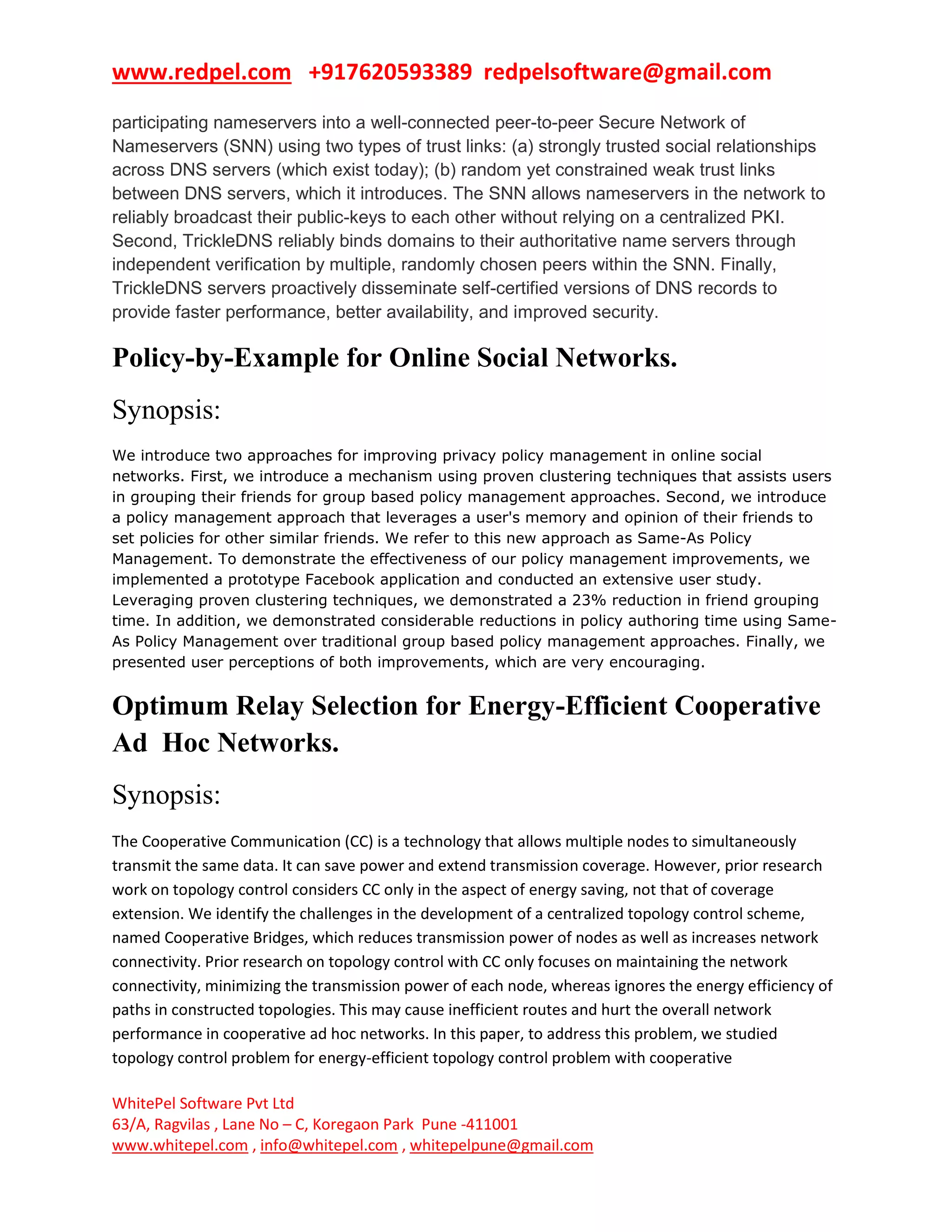 www.redpel.com +917620593389 redpelsoftware@gmail.com
WhitePel Software Pvt Ltd
63/A, Ragvilas , Lane No – C, Koregaon Park Pune -411001
www.whitepel.com , info@whitepel.com , whitepelpune@gmail.com
participating nameservers into a well-connected peer-to-peer Secure Network of
Nameservers (SNN) using two types of trust links: (a) strongly trusted social relationships
across DNS servers (which exist today); (b) random yet constrained weak trust links
between DNS servers, which it introduces. The SNN allows nameservers in the network to
reliably broadcast their public-keys to each other without relying on a centralized PKI.
Second, TrickleDNS reliably binds domains to their authoritative name servers through
independent verification by multiple, randomly chosen peers within the SNN. Finally,
TrickleDNS servers proactively disseminate self-certified versions of DNS records to
provide faster performance, better availability, and improved security.
Policy-by-Example for Online Social Networks.
Synopsis:
We introduce two approaches for improving privacy policy management in online social
networks. First, we introduce a mechanism using proven clustering techniques that assists users
in grouping their friends for group based policy management approaches. Second, we introduce
a policy management approach that leverages a user's memory and opinion of their friends to
set policies for other similar friends. We refer to this new approach as Same-As Policy
Management. To demonstrate the effectiveness of our policy management improvements, we
implemented a prototype Facebook application and conducted an extensive user study.
Leveraging proven clustering techniques, we demonstrated a 23% reduction in friend grouping
time. In addition, we demonstrated considerable reductions in policy authoring time using Same-
As Policy Management over traditional group based policy management approaches. Finally, we
presented user perceptions of both improvements, which are very encouraging.
Optimum Relay Selection for Energy-Efficient Cooperative
Ad Hoc Networks.
Synopsis:
The Cooperative Communication (CC) is a technology that allows multiple nodes to simultaneously
transmit the same data. It can save power and extend transmission coverage. However, prior research
work on topology control considers CC only in the aspect of energy saving, not that of coverage
extension. We identify the challenges in the development of a centralized topology control scheme,
named Cooperative Bridges, which reduces transmission power of nodes as well as increases network
connectivity. Prior research on topology control with CC only focuses on maintaining the network
connectivity, minimizing the transmission power of each node, whereas ignores the energy efficiency of
paths in constructed topologies. This may cause inefficient routes and hurt the overall network
performance in cooperative ad hoc networks. In this paper, to address this problem, we studied
topology control problem for energy-efficient topology control problem with cooperative
 