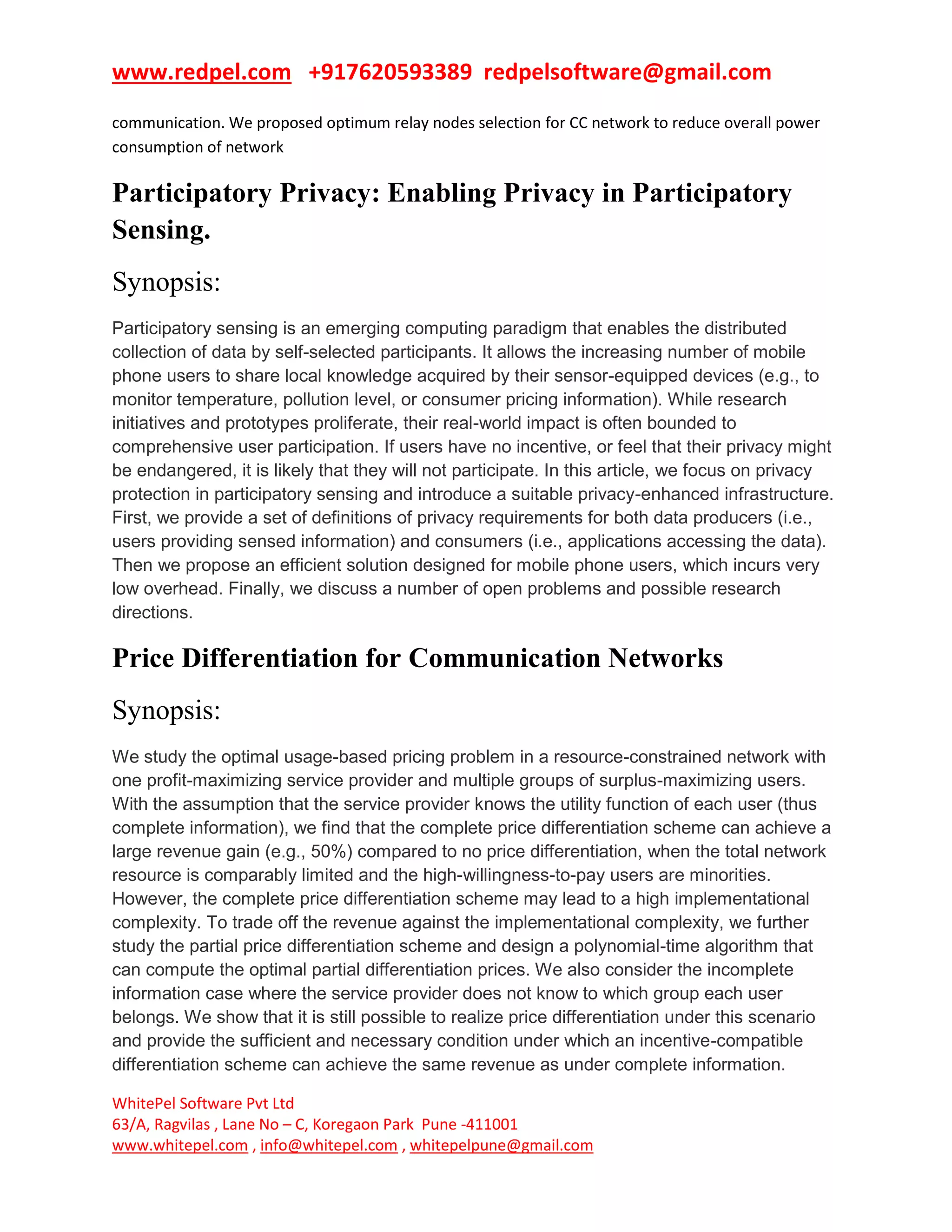 www.redpel.com +917620593389 redpelsoftware@gmail.com
WhitePel Software Pvt Ltd
63/A, Ragvilas , Lane No – C, Koregaon Park Pune -411001
www.whitepel.com , info@whitepel.com , whitepelpune@gmail.com
communication. We proposed optimum relay nodes selection for CC network to reduce overall power
consumption of network
Participatory Privacy: Enabling Privacy in Participatory
Sensing.
Synopsis:
Participatory sensing is an emerging computing paradigm that enables the distributed
collection of data by self-selected participants. It allows the increasing number of mobile
phone users to share local knowledge acquired by their sensor-equipped devices (e.g., to
monitor temperature, pollution level, or consumer pricing information). While research
initiatives and prototypes proliferate, their real-world impact is often bounded to
comprehensive user participation. If users have no incentive, or feel that their privacy might
be endangered, it is likely that they will not participate. In this article, we focus on privacy
protection in participatory sensing and introduce a suitable privacy-enhanced infrastructure.
First, we provide a set of definitions of privacy requirements for both data producers (i.e.,
users providing sensed information) and consumers (i.e., applications accessing the data).
Then we propose an efficient solution designed for mobile phone users, which incurs very
low overhead. Finally, we discuss a number of open problems and possible research
directions.
Price Differentiation for Communication Networks
Synopsis:
We study the optimal usage-based pricing problem in a resource-constrained network with
one profit-maximizing service provider and multiple groups of surplus-maximizing users.
With the assumption that the service provider knows the utility function of each user (thus
complete information), we find that the complete price differentiation scheme can achieve a
large revenue gain (e.g., 50%) compared to no price differentiation, when the total network
resource is comparably limited and the high-willingness-to-pay users are minorities.
However, the complete price differentiation scheme may lead to a high implementational
complexity. To trade off the revenue against the implementational complexity, we further
study the partial price differentiation scheme and design a polynomial-time algorithm that
can compute the optimal partial differentiation prices. We also consider the incomplete
information case where the service provider does not know to which group each user
belongs. We show that it is still possible to realize price differentiation under this scenario
and provide the sufficient and necessary condition under which an incentive-compatible
differentiation scheme can achieve the same revenue as under complete information.
 