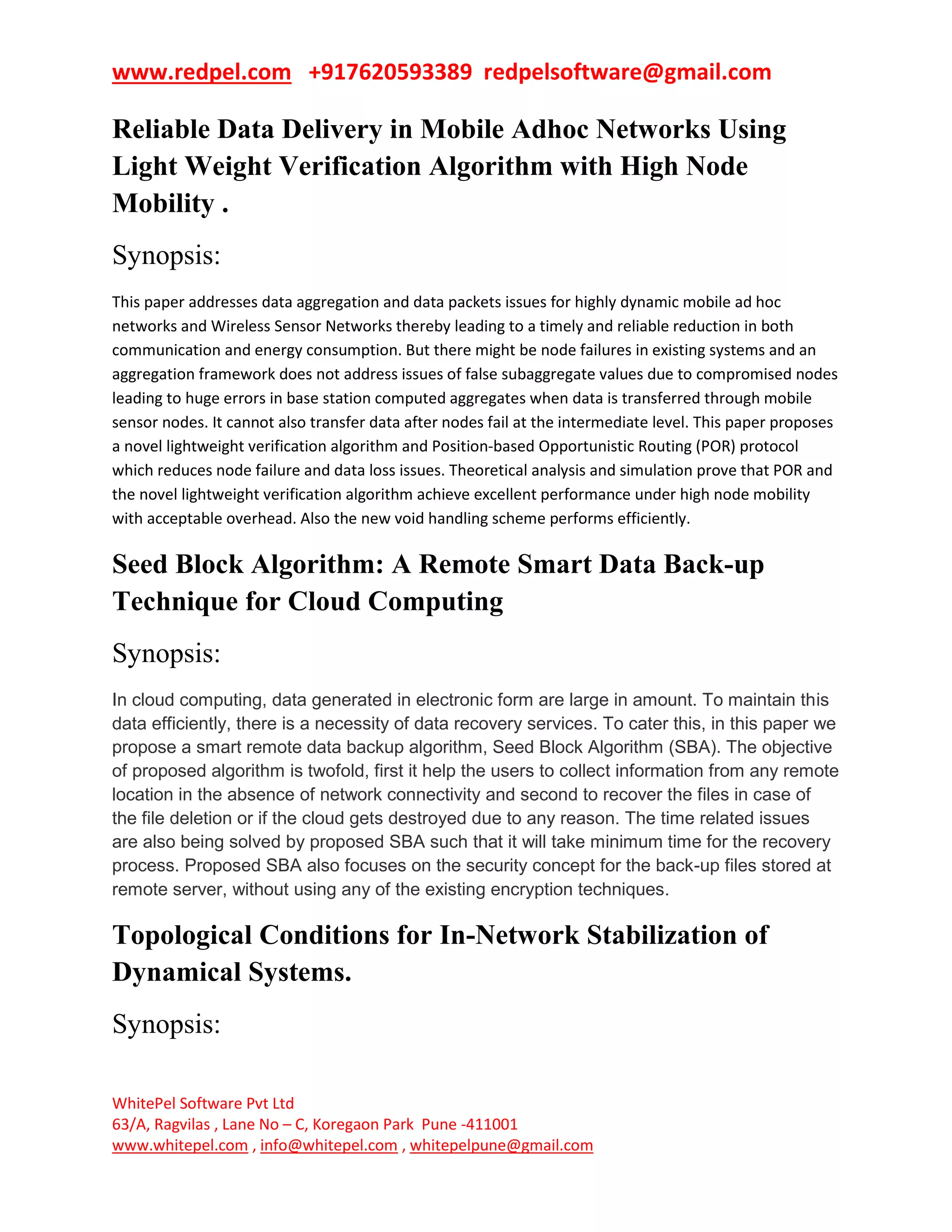 www.redpel.com +917620593389 redpelsoftware@gmail.com
WhitePel Software Pvt Ltd
63/A, Ragvilas , Lane No – C, Koregaon Park Pune -411001
www.whitepel.com , info@whitepel.com , whitepelpune@gmail.com
Reliable Data Delivery in Mobile Adhoc Networks Using
Light Weight Verification Algorithm with High Node
Mobility .
Synopsis:
This paper addresses data aggregation and data packets issues for highly dynamic mobile ad hoc
networks and Wireless Sensor Networks thereby leading to a timely and reliable reduction in both
communication and energy consumption. But there might be node failures in existing systems and an
aggregation framework does not address issues of false subaggregate values due to compromised nodes
leading to huge errors in base station computed aggregates when data is transferred through mobile
sensor nodes. It cannot also transfer data after nodes fail at the intermediate level. This paper proposes
a novel lightweight verification algorithm and Position-based Opportunistic Routing (POR) protocol
which reduces node failure and data loss issues. Theoretical analysis and simulation prove that POR and
the novel lightweight verification algorithm achieve excellent performance under high node mobility
with acceptable overhead. Also the new void handling scheme performs efficiently.
Seed Block Algorithm: A Remote Smart Data Back-up
Technique for Cloud Computing
Synopsis:
In cloud computing, data generated in electronic form are large in amount. To maintain this
data efficiently, there is a necessity of data recovery services. To cater this, in this paper we
propose a smart remote data backup algorithm, Seed Block Algorithm (SBA). The objective
of proposed algorithm is twofold, first it help the users to collect information from any remote
location in the absence of network connectivity and second to recover the files in case of
the file deletion or if the cloud gets destroyed due to any reason. The time related issues
are also being solved by proposed SBA such that it will take minimum time for the recovery
process. Proposed SBA also focuses on the security concept for the back-up files stored at
remote server, without using any of the existing encryption techniques.
Topological Conditions for In-Network Stabilization of
Dynamical Systems.
Synopsis:
 