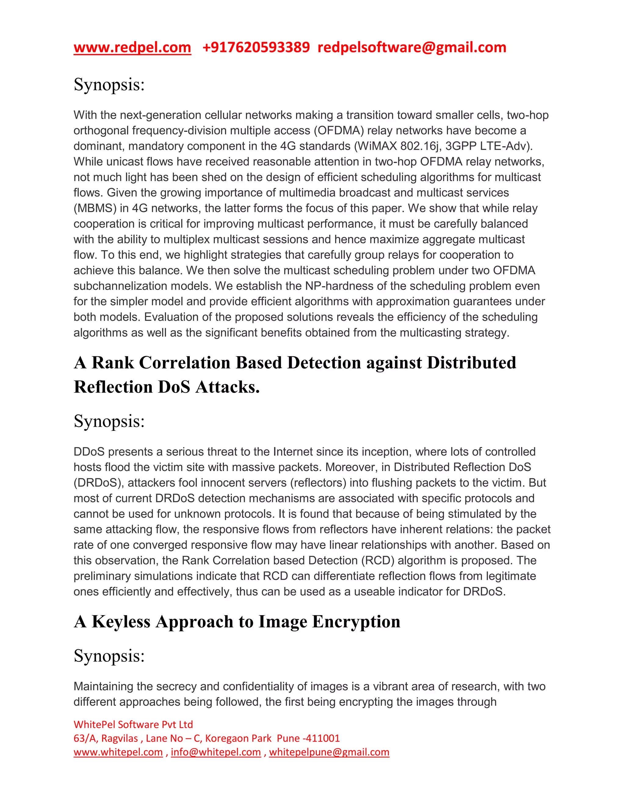 www.redpel.com +917620593389 redpelsoftware@gmail.com
WhitePel Software Pvt Ltd
63/A, Ragvilas , Lane No – C, Koregaon Park Pune -411001
www.whitepel.com , info@whitepel.com , whitepelpune@gmail.com
Synopsis:
With the next-generation cellular networks making a transition toward smaller cells, two-hop
orthogonal frequency-division multiple access (OFDMA) relay networks have become a
dominant, mandatory component in the 4G standards (WiMAX 802.16j, 3GPP LTE-Adv).
While unicast flows have received reasonable attention in two-hop OFDMA relay networks,
not much light has been shed on the design of efficient scheduling algorithms for multicast
flows. Given the growing importance of multimedia broadcast and multicast services
(MBMS) in 4G networks, the latter forms the focus of this paper. We show that while relay
cooperation is critical for improving multicast performance, it must be carefully balanced
with the ability to multiplex multicast sessions and hence maximize aggregate multicast
flow. To this end, we highlight strategies that carefully group relays for cooperation to
achieve this balance. We then solve the multicast scheduling problem under two OFDMA
subchannelization models. We establish the NP-hardness of the scheduling problem even
for the simpler model and provide efficient algorithms with approximation guarantees under
both models. Evaluation of the proposed solutions reveals the efficiency of the scheduling
algorithms as well as the significant benefits obtained from the multicasting strategy.
A Rank Correlation Based Detection against Distributed
Reflection DoS Attacks.
Synopsis:
DDoS presents a serious threat to the Internet since its inception, where lots of controlled
hosts flood the victim site with massive packets. Moreover, in Distributed Reflection DoS
(DRDoS), attackers fool innocent servers (reflectors) into flushing packets to the victim. But
most of current DRDoS detection mechanisms are associated with specific protocols and
cannot be used for unknown protocols. It is found that because of being stimulated by the
same attacking flow, the responsive flows from reflectors have inherent relations: the packet
rate of one converged responsive flow may have linear relationships with another. Based on
this observation, the Rank Correlation based Detection (RCD) algorithm is proposed. The
preliminary simulations indicate that RCD can differentiate reflection flows from legitimate
ones efficiently and effectively, thus can be used as a useable indicator for DRDoS.
A Keyless Approach to Image Encryption
Synopsis:
Maintaining the secrecy and confidentiality of images is a vibrant area of research, with two
different approaches being followed, the first being encrypting the images through
 