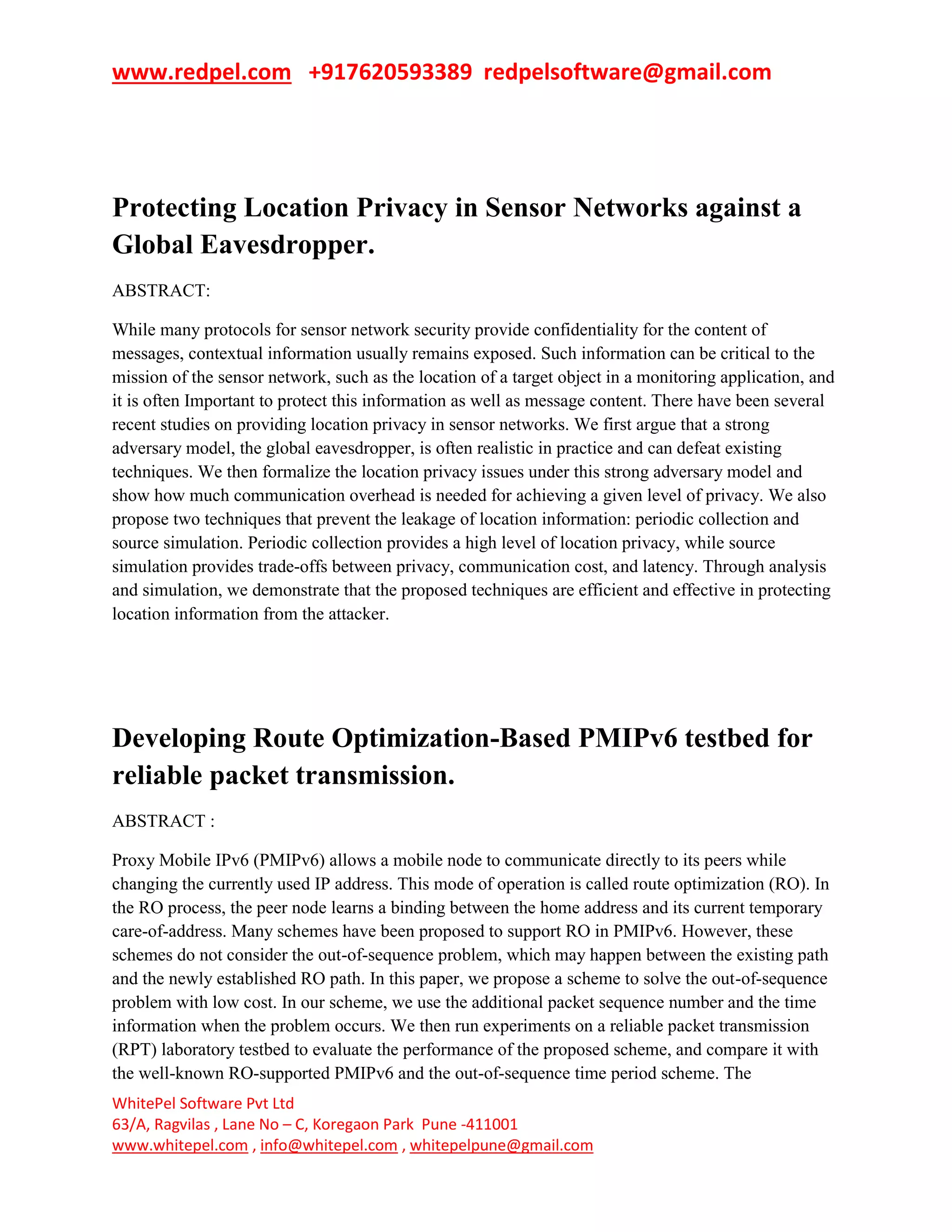 www.redpel.com +917620593389 redpelsoftware@gmail.com
WhitePel Software Pvt Ltd
63/A, Ragvilas , Lane No – C, Koregaon Park Pune -411001
www.whitepel.com , info@whitepel.com , whitepelpune@gmail.com
Protecting Location Privacy in Sensor Networks against a
Global Eavesdropper.
ABSTRACT:
While many protocols for sensor network security provide confidentiality for the content of
messages, contextual information usually remains exposed. Such information can be critical to the
mission of the sensor network, such as the location of a target object in a monitoring application, and
it is often Important to protect this information as well as message content. There have been several
recent studies on providing location privacy in sensor networks. We first argue that a strong
adversary model, the global eavesdropper, is often realistic in practice and can defeat existing
techniques. We then formalize the location privacy issues under this strong adversary model and
show how much communication overhead is needed for achieving a given level of privacy. We also
propose two techniques that prevent the leakage of location information: periodic collection and
source simulation. Periodic collection provides a high level of location privacy, while source
simulation provides trade-offs between privacy, communication cost, and latency. Through analysis
and simulation, we demonstrate that the proposed techniques are efficient and effective in protecting
location information from the attacker.
Developing Route Optimization-Based PMIPv6 testbed for
reliable packet transmission.
ABSTRACT :
Proxy Mobile IPv6 (PMIPv6) allows a mobile node to communicate directly to its peers while
changing the currently used IP address. This mode of operation is called route optimization (RO). In
the RO process, the peer node learns a binding between the home address and its current temporary
care-of-address. Many schemes have been proposed to support RO in PMIPv6. However, these
schemes do not consider the out-of-sequence problem, which may happen between the existing path
and the newly established RO path. In this paper, we propose a scheme to solve the out-of-sequence
problem with low cost. In our scheme, we use the additional packet sequence number and the time
information when the problem occurs. We then run experiments on a reliable packet transmission
(RPT) laboratory testbed to evaluate the performance of the proposed scheme, and compare it with
the well-known RO-supported PMIPv6 and the out-of-sequence time period scheme. The
 