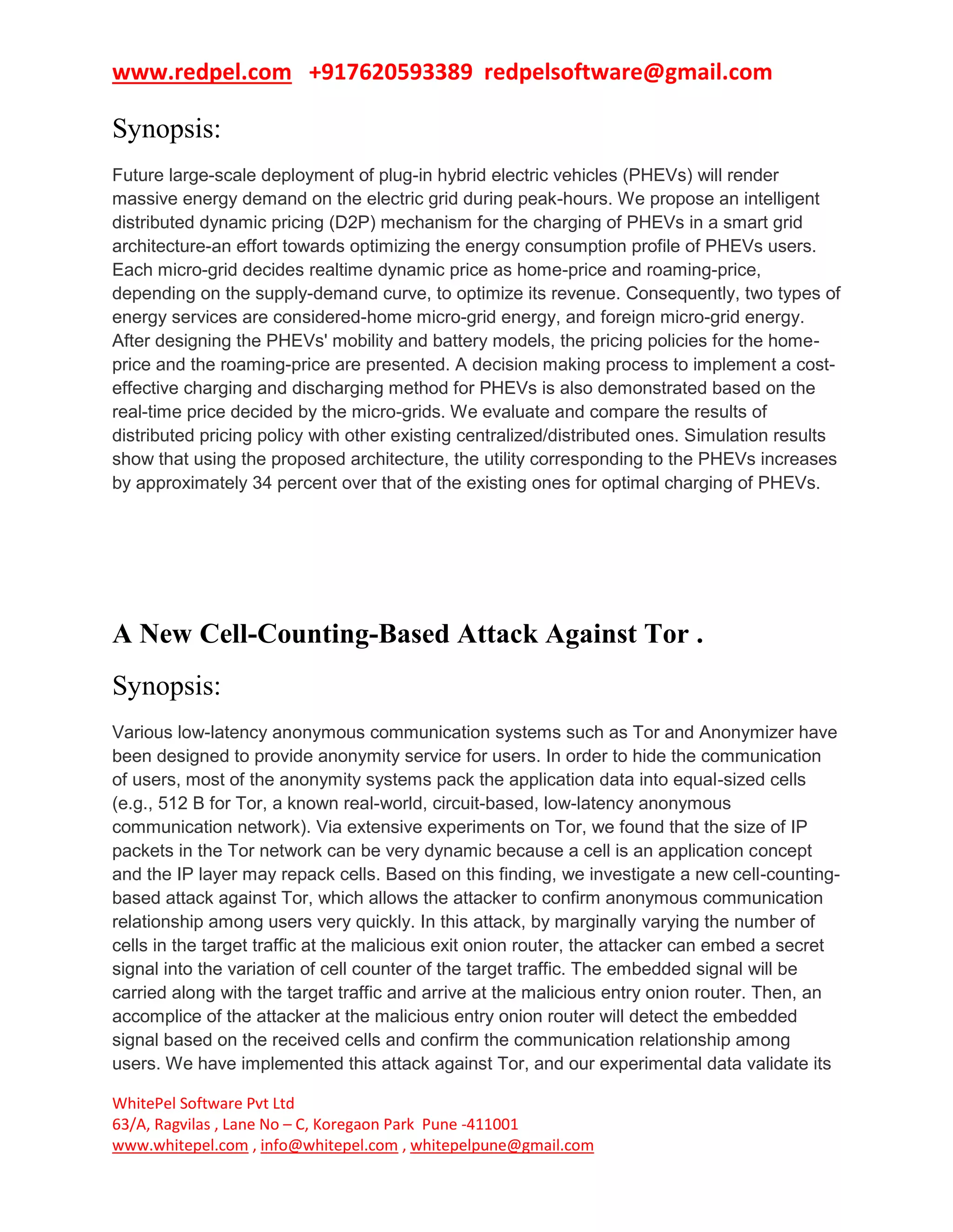 www.redpel.com +917620593389 redpelsoftware@gmail.com
WhitePel Software Pvt Ltd
63/A, Ragvilas , Lane No – C, Koregaon Park Pune -411001
www.whitepel.com , info@whitepel.com , whitepelpune@gmail.com
Synopsis:
Future large-scale deployment of plug-in hybrid electric vehicles (PHEVs) will render
massive energy demand on the electric grid during peak-hours. We propose an intelligent
distributed dynamic pricing (D2P) mechanism for the charging of PHEVs in a smart grid
architecture-an effort towards optimizing the energy consumption profile of PHEVs users.
Each micro-grid decides realtime dynamic price as home-price and roaming-price,
depending on the supply-demand curve, to optimize its revenue. Consequently, two types of
energy services are considered-home micro-grid energy, and foreign micro-grid energy.
After designing the PHEVs' mobility and battery models, the pricing policies for the home-
price and the roaming-price are presented. A decision making process to implement a cost-
effective charging and discharging method for PHEVs is also demonstrated based on the
real-time price decided by the micro-grids. We evaluate and compare the results of
distributed pricing policy with other existing centralized/distributed ones. Simulation results
show that using the proposed architecture, the utility corresponding to the PHEVs increases
by approximately 34 percent over that of the existing ones for optimal charging of PHEVs.
A New Cell-Counting-Based Attack Against Tor .
Synopsis:
Various low-latency anonymous communication systems such as Tor and Anonymizer have
been designed to provide anonymity service for users. In order to hide the communication
of users, most of the anonymity systems pack the application data into equal-sized cells
(e.g., 512 B for Tor, a known real-world, circuit-based, low-latency anonymous
communication network). Via extensive experiments on Tor, we found that the size of IP
packets in the Tor network can be very dynamic because a cell is an application concept
and the IP layer may repack cells. Based on this finding, we investigate a new cell-counting-
based attack against Tor, which allows the attacker to confirm anonymous communication
relationship among users very quickly. In this attack, by marginally varying the number of
cells in the target traffic at the malicious exit onion router, the attacker can embed a secret
signal into the variation of cell counter of the target traffic. The embedded signal will be
carried along with the target traffic and arrive at the malicious entry onion router. Then, an
accomplice of the attacker at the malicious entry onion router will detect the embedded
signal based on the received cells and confirm the communication relationship among
users. We have implemented this attack against Tor, and our experimental data validate its
 