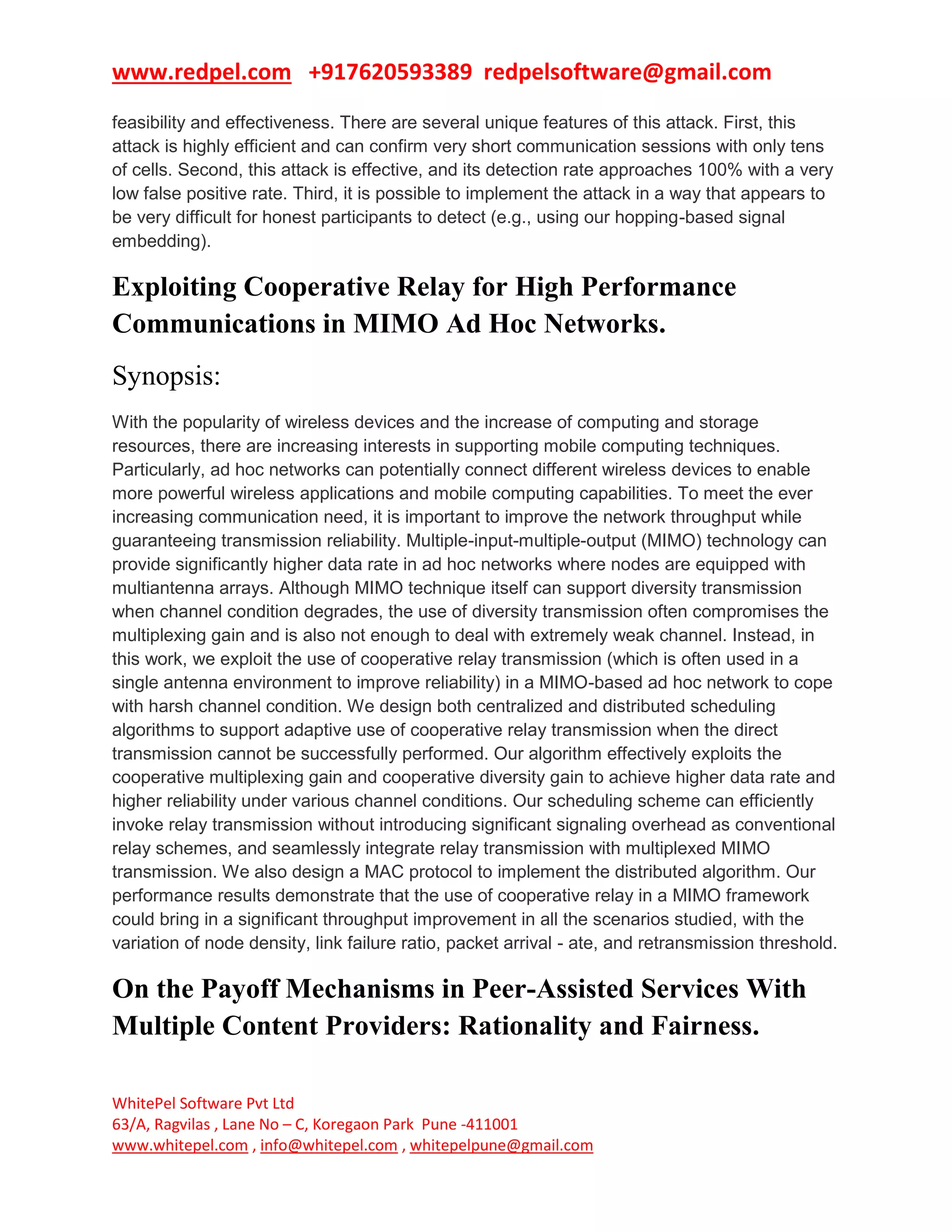 www.redpel.com +917620593389 redpelsoftware@gmail.com
WhitePel Software Pvt Ltd
63/A, Ragvilas , Lane No – C, Koregaon Park Pune -411001
www.whitepel.com , info@whitepel.com , whitepelpune@gmail.com
feasibility and effectiveness. There are several unique features of this attack. First, this
attack is highly efficient and can confirm very short communication sessions with only tens
of cells. Second, this attack is effective, and its detection rate approaches 100% with a very
low false positive rate. Third, it is possible to implement the attack in a way that appears to
be very difficult for honest participants to detect (e.g., using our hopping-based signal
embedding).
Exploiting Cooperative Relay for High Performance
Communications in MIMO Ad Hoc Networks.
Synopsis:
With the popularity of wireless devices and the increase of computing and storage
resources, there are increasing interests in supporting mobile computing techniques.
Particularly, ad hoc networks can potentially connect different wireless devices to enable
more powerful wireless applications and mobile computing capabilities. To meet the ever
increasing communication need, it is important to improve the network throughput while
guaranteeing transmission reliability. Multiple-input-multiple-output (MIMO) technology can
provide significantly higher data rate in ad hoc networks where nodes are equipped with
multiantenna arrays. Although MIMO technique itself can support diversity transmission
when channel condition degrades, the use of diversity transmission often compromises the
multiplexing gain and is also not enough to deal with extremely weak channel. Instead, in
this work, we exploit the use of cooperative relay transmission (which is often used in a
single antenna environment to improve reliability) in a MIMO-based ad hoc network to cope
with harsh channel condition. We design both centralized and distributed scheduling
algorithms to support adaptive use of cooperative relay transmission when the direct
transmission cannot be successfully performed. Our algorithm effectively exploits the
cooperative multiplexing gain and cooperative diversity gain to achieve higher data rate and
higher reliability under various channel conditions. Our scheduling scheme can efficiently
invoke relay transmission without introducing significant signaling overhead as conventional
relay schemes, and seamlessly integrate relay transmission with multiplexed MIMO
transmission. We also design a MAC protocol to implement the distributed algorithm. Our
performance results demonstrate that the use of cooperative relay in a MIMO framework
could bring in a significant throughput improvement in all the scenarios studied, with the
variation of node density, link failure ratio, packet arrival - ate, and retransmission threshold.
On the Payoff Mechanisms in Peer-Assisted Services With
Multiple Content Providers: Rationality and Fairness.
 