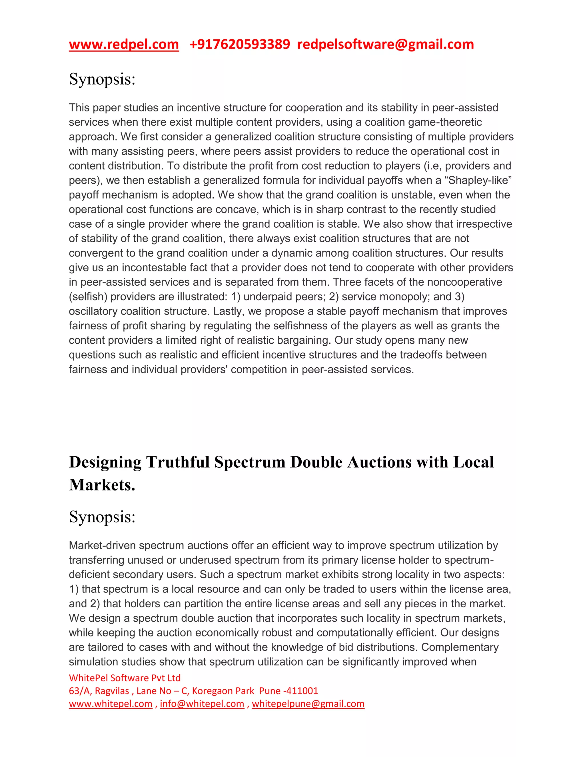 www.redpel.com +917620593389 redpelsoftware@gmail.com
WhitePel Software Pvt Ltd
63/A, Ragvilas , Lane No – C, Koregaon Park Pune -411001
www.whitepel.com , info@whitepel.com , whitepelpune@gmail.com
Synopsis:
This paper studies an incentive structure for cooperation and its stability in peer-assisted
services when there exist multiple content providers, using a coalition game-theoretic
approach. We first consider a generalized coalition structure consisting of multiple providers
with many assisting peers, where peers assist providers to reduce the operational cost in
content distribution. To distribute the profit from cost reduction to players (i.e, providers and
peers), we then establish a generalized formula for individual payoffs when a “Shapley-like”
payoff mechanism is adopted. We show that the grand coalition is unstable, even when the
operational cost functions are concave, which is in sharp contrast to the recently studied
case of a single provider where the grand coalition is stable. We also show that irrespective
of stability of the grand coalition, there always exist coalition structures that are not
convergent to the grand coalition under a dynamic among coalition structures. Our results
give us an incontestable fact that a provider does not tend to cooperate with other providers
in peer-assisted services and is separated from them. Three facets of the noncooperative
(selfish) providers are illustrated: 1) underpaid peers; 2) service monopoly; and 3)
oscillatory coalition structure. Lastly, we propose a stable payoff mechanism that improves
fairness of profit sharing by regulating the selfishness of the players as well as grants the
content providers a limited right of realistic bargaining. Our study opens many new
questions such as realistic and efficient incentive structures and the tradeoffs between
fairness and individual providers' competition in peer-assisted services.
Designing Truthful Spectrum Double Auctions with Local
Markets.
Synopsis:
Market-driven spectrum auctions offer an efficient way to improve spectrum utilization by
transferring unused or underused spectrum from its primary license holder to spectrum-
deficient secondary users. Such a spectrum market exhibits strong locality in two aspects:
1) that spectrum is a local resource and can only be traded to users within the license area,
and 2) that holders can partition the entire license areas and sell any pieces in the market.
We design a spectrum double auction that incorporates such locality in spectrum markets,
while keeping the auction economically robust and computationally efficient. Our designs
are tailored to cases with and without the knowledge of bid distributions. Complementary
simulation studies show that spectrum utilization can be significantly improved when
 