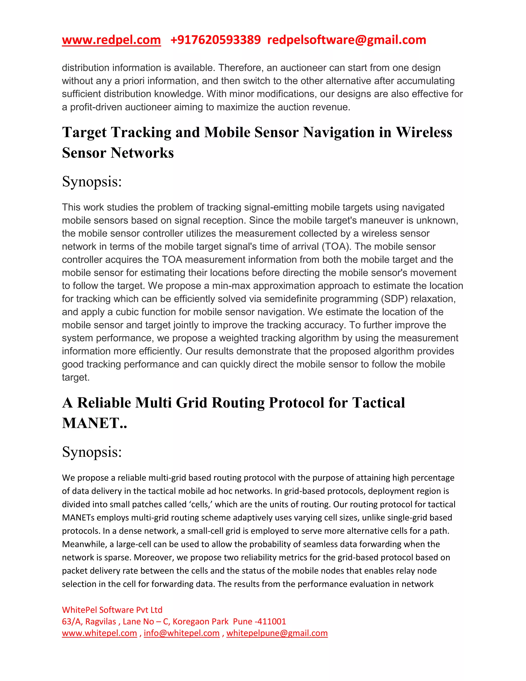www.redpel.com +917620593389 redpelsoftware@gmail.com
WhitePel Software Pvt Ltd
63/A, Ragvilas , Lane No – C, Koregaon Park Pune -411001
www.whitepel.com , info@whitepel.com , whitepelpune@gmail.com
distribution information is available. Therefore, an auctioneer can start from one design
without any a priori information, and then switch to the other alternative after accumulating
sufficient distribution knowledge. With minor modifications, our designs are also effective for
a profit-driven auctioneer aiming to maximize the auction revenue.
Target Tracking and Mobile Sensor Navigation in Wireless
Sensor Networks
Synopsis:
This work studies the problem of tracking signal-emitting mobile targets using navigated
mobile sensors based on signal reception. Since the mobile target's maneuver is unknown,
the mobile sensor controller utilizes the measurement collected by a wireless sensor
network in terms of the mobile target signal's time of arrival (TOA). The mobile sensor
controller acquires the TOA measurement information from both the mobile target and the
mobile sensor for estimating their locations before directing the mobile sensor's movement
to follow the target. We propose a min-max approximation approach to estimate the location
for tracking which can be efficiently solved via semidefinite programming (SDP) relaxation,
and apply a cubic function for mobile sensor navigation. We estimate the location of the
mobile sensor and target jointly to improve the tracking accuracy. To further improve the
system performance, we propose a weighted tracking algorithm by using the measurement
information more efficiently. Our results demonstrate that the proposed algorithm provides
good tracking performance and can quickly direct the mobile sensor to follow the mobile
target.
A Reliable Multi Grid Routing Protocol for Tactical
MANET..
Synopsis:
We propose a reliable multi-grid based routing protocol with the purpose of attaining high percentage
of data delivery in the tactical mobile ad hoc networks. In grid-based protocols, deployment region is
divided into small patches called ‘cells,’ which are the units of routing. Our routing protocol for tactical
MANETs employs multi-grid routing scheme adaptively uses varying cell sizes, unlike single-grid based
protocols. In a dense network, a small-cell grid is employed to serve more alternative cells for a path.
Meanwhile, a large-cell can be used to allow the probability of seamless data forwarding when the
network is sparse. Moreover, we propose two reliability metrics for the grid-based protocol based on
packet delivery rate between the cells and the status of the mobile nodes that enables relay node
selection in the cell for forwarding data. The results from the performance evaluation in network
 