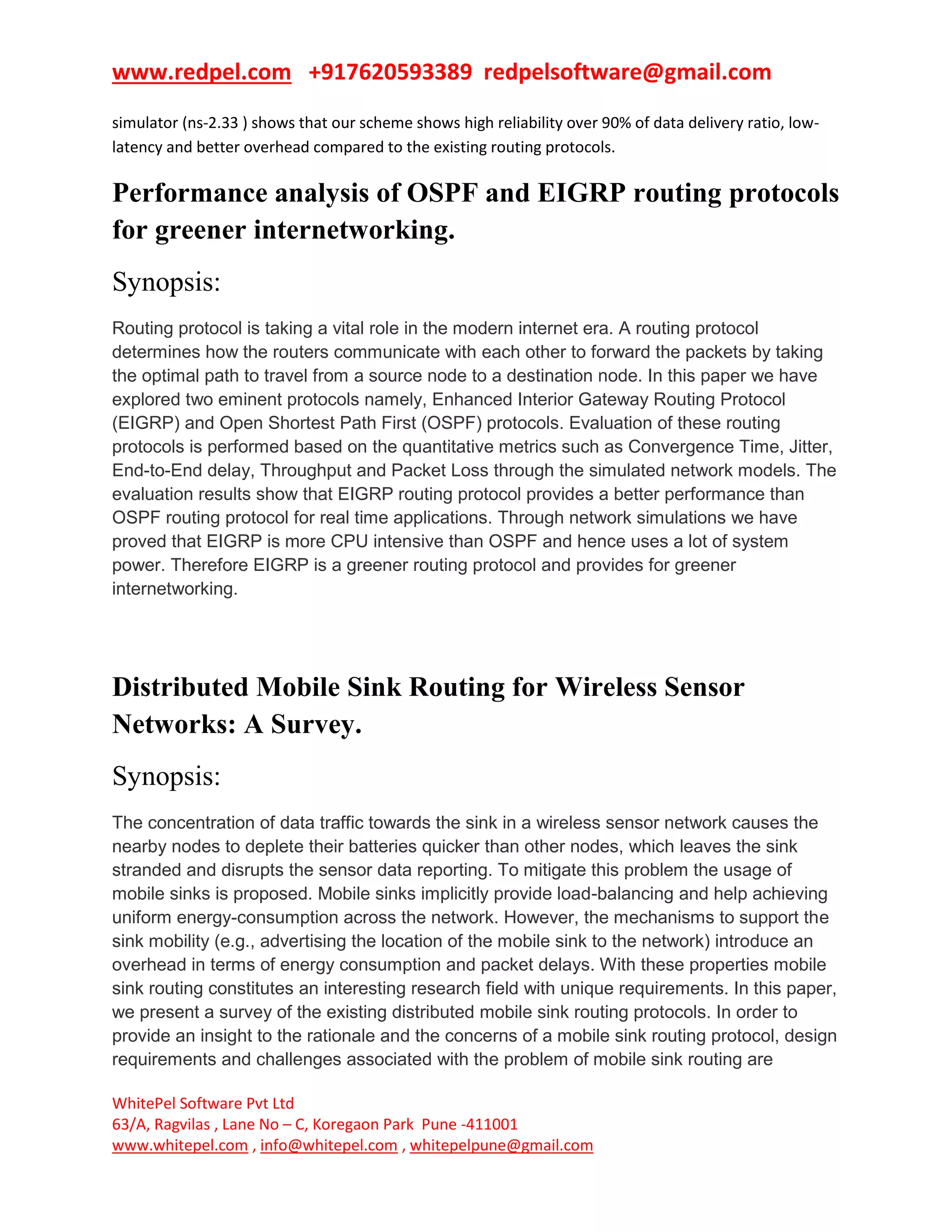 www.redpel.com +917620593389 redpelsoftware@gmail.com
WhitePel Software Pvt Ltd
63/A, Ragvilas , Lane No – C, Koregaon Park Pune -411001
www.whitepel.com , info@whitepel.com , whitepelpune@gmail.com
simulator (ns-2.33 ) shows that our scheme shows high reliability over 90% of data delivery ratio, low-
latency and better overhead compared to the existing routing protocols.
Performance analysis of OSPF and EIGRP routing protocols
for greener internetworking.
Synopsis:
Routing protocol is taking a vital role in the modern internet era. A routing protocol
determines how the routers communicate with each other to forward the packets by taking
the optimal path to travel from a source node to a destination node. In this paper we have
explored two eminent protocols namely, Enhanced Interior Gateway Routing Protocol
(EIGRP) and Open Shortest Path First (OSPF) protocols. Evaluation of these routing
protocols is performed based on the quantitative metrics such as Convergence Time, Jitter,
End-to-End delay, Throughput and Packet Loss through the simulated network models. The
evaluation results show that EIGRP routing protocol provides a better performance than
OSPF routing protocol for real time applications. Through network simulations we have
proved that EIGRP is more CPU intensive than OSPF and hence uses a lot of system
power. Therefore EIGRP is a greener routing protocol and provides for greener
internetworking.
Distributed Mobile Sink Routing for Wireless Sensor
Networks: A Survey.
Synopsis:
The concentration of data traffic towards the sink in a wireless sensor network causes the
nearby nodes to deplete their batteries quicker than other nodes, which leaves the sink
stranded and disrupts the sensor data reporting. To mitigate this problem the usage of
mobile sinks is proposed. Mobile sinks implicitly provide load-balancing and help achieving
uniform energy-consumption across the network. However, the mechanisms to support the
sink mobility (e.g., advertising the location of the mobile sink to the network) introduce an
overhead in terms of energy consumption and packet delays. With these properties mobile
sink routing constitutes an interesting research field with unique requirements. In this paper,
we present a survey of the existing distributed mobile sink routing protocols. In order to
provide an insight to the rationale and the concerns of a mobile sink routing protocol, design
requirements and challenges associated with the problem of mobile sink routing are
 