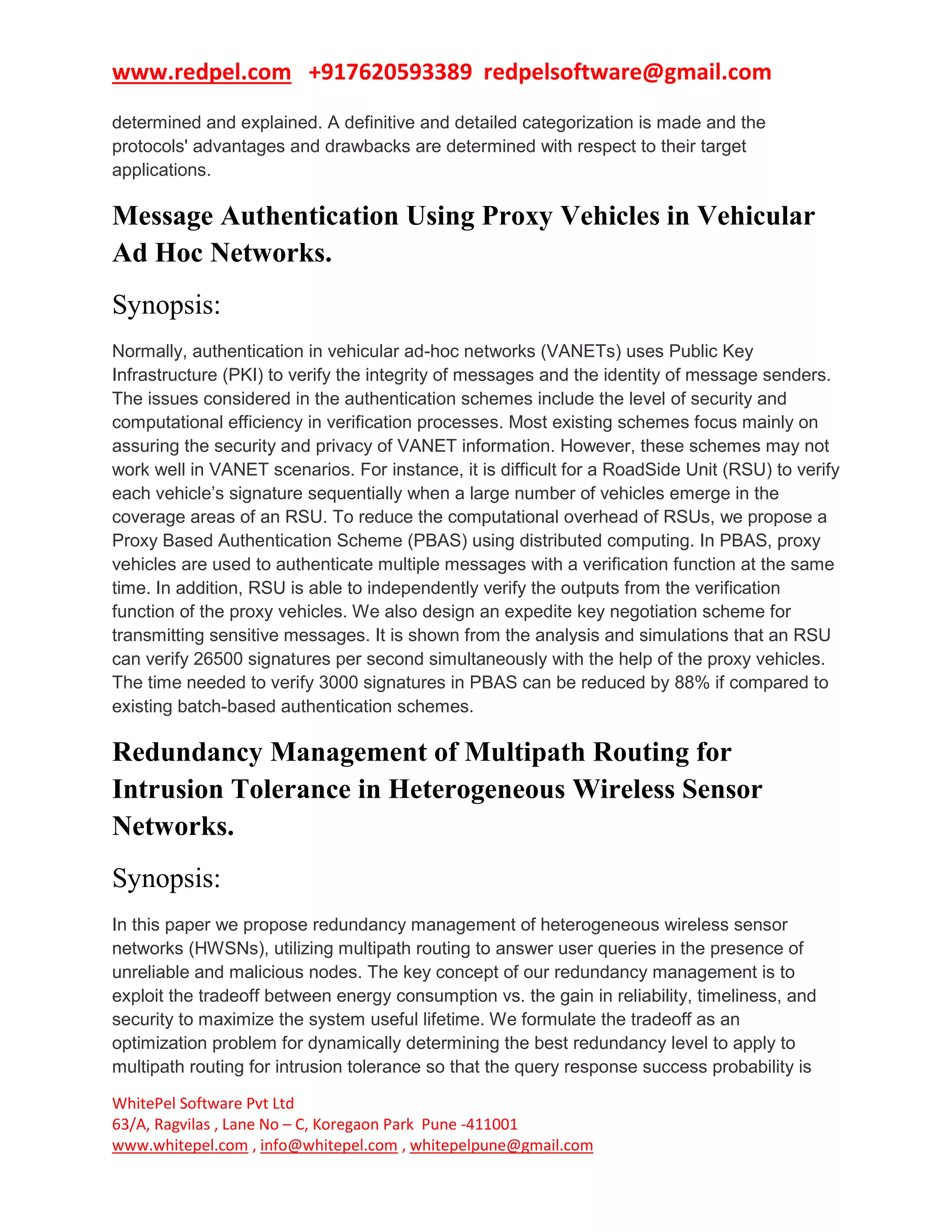 www.redpel.com +917620593389 redpelsoftware@gmail.com
WhitePel Software Pvt Ltd
63/A, Ragvilas , Lane No – C, Koregaon Park Pune -411001
www.whitepel.com , info@whitepel.com , whitepelpune@gmail.com
determined and explained. A definitive and detailed categorization is made and the
protocols' advantages and drawbacks are determined with respect to their target
applications.
Message Authentication Using Proxy Vehicles in Vehicular
Ad Hoc Networks.
Synopsis:
Normally, authentication in vehicular ad-hoc networks (VANETs) uses Public Key
Infrastructure (PKI) to verify the integrity of messages and the identity of message senders.
The issues considered in the authentication schemes include the level of security and
computational efficiency in verification processes. Most existing schemes focus mainly on
assuring the security and privacy of VANET information. However, these schemes may not
work well in VANET scenarios. For instance, it is difficult for a RoadSide Unit (RSU) to verify
each vehicle’s signature sequentially when a large number of vehicles emerge in the
coverage areas of an RSU. To reduce the computational overhead of RSUs, we propose a
Proxy Based Authentication Scheme (PBAS) using distributed computing. In PBAS, proxy
vehicles are used to authenticate multiple messages with a verification function at the same
time. In addition, RSU is able to independently verify the outputs from the verification
function of the proxy vehicles. We also design an expedite key negotiation scheme for
transmitting sensitive messages. It is shown from the analysis and simulations that an RSU
can verify 26500 signatures per second simultaneously with the help of the proxy vehicles.
The time needed to verify 3000 signatures in PBAS can be reduced by 88% if compared to
existing batch-based authentication schemes.
Redundancy Management of Multipath Routing for
Intrusion Tolerance in Heterogeneous Wireless Sensor
Networks.
Synopsis:
In this paper we propose redundancy management of heterogeneous wireless sensor
networks (HWSNs), utilizing multipath routing to answer user queries in the presence of
unreliable and malicious nodes. The key concept of our redundancy management is to
exploit the tradeoff between energy consumption vs. the gain in reliability, timeliness, and
security to maximize the system useful lifetime. We formulate the tradeoff as an
optimization problem for dynamically determining the best redundancy level to apply to
multipath routing for intrusion tolerance so that the query response success probability is
 
