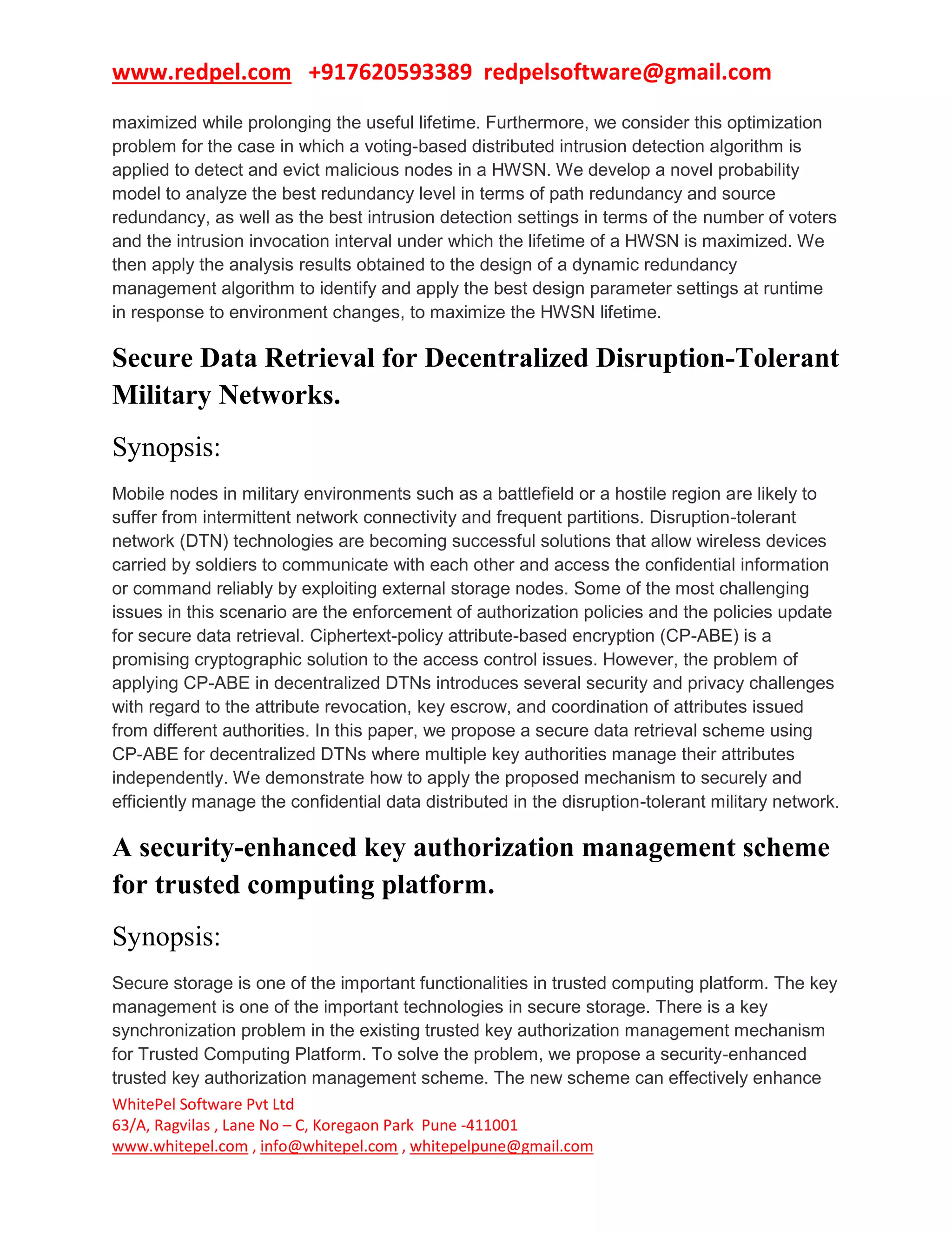 www.redpel.com +917620593389 redpelsoftware@gmail.com
WhitePel Software Pvt Ltd
63/A, Ragvilas , Lane No – C, Koregaon Park Pune -411001
www.whitepel.com , info@whitepel.com , whitepelpune@gmail.com
maximized while prolonging the useful lifetime. Furthermore, we consider this optimization
problem for the case in which a voting-based distributed intrusion detection algorithm is
applied to detect and evict malicious nodes in a HWSN. We develop a novel probability
model to analyze the best redundancy level in terms of path redundancy and source
redundancy, as well as the best intrusion detection settings in terms of the number of voters
and the intrusion invocation interval under which the lifetime of a HWSN is maximized. We
then apply the analysis results obtained to the design of a dynamic redundancy
management algorithm to identify and apply the best design parameter settings at runtime
in response to environment changes, to maximize the HWSN lifetime.
Secure Data Retrieval for Decentralized Disruption-Tolerant
Military Networks.
Synopsis:
Mobile nodes in military environments such as a battlefield or a hostile region are likely to
suffer from intermittent network connectivity and frequent partitions. Disruption-tolerant
network (DTN) technologies are becoming successful solutions that allow wireless devices
carried by soldiers to communicate with each other and access the confidential information
or command reliably by exploiting external storage nodes. Some of the most challenging
issues in this scenario are the enforcement of authorization policies and the policies update
for secure data retrieval. Ciphertext-policy attribute-based encryption (CP-ABE) is a
promising cryptographic solution to the access control issues. However, the problem of
applying CP-ABE in decentralized DTNs introduces several security and privacy challenges
with regard to the attribute revocation, key escrow, and coordination of attributes issued
from different authorities. In this paper, we propose a secure data retrieval scheme using
CP-ABE for decentralized DTNs where multiple key authorities manage their attributes
independently. We demonstrate how to apply the proposed mechanism to securely and
efficiently manage the confidential data distributed in the disruption-tolerant military network.
A security-enhanced key authorization management scheme
for trusted computing platform.
Synopsis:
Secure storage is one of the important functionalities in trusted computing platform. The key
management is one of the important technologies in secure storage. There is a key
synchronization problem in the existing trusted key authorization management mechanism
for Trusted Computing Platform. To solve the problem, we propose a security-enhanced
trusted key authorization management scheme. The new scheme can effectively enhance
 