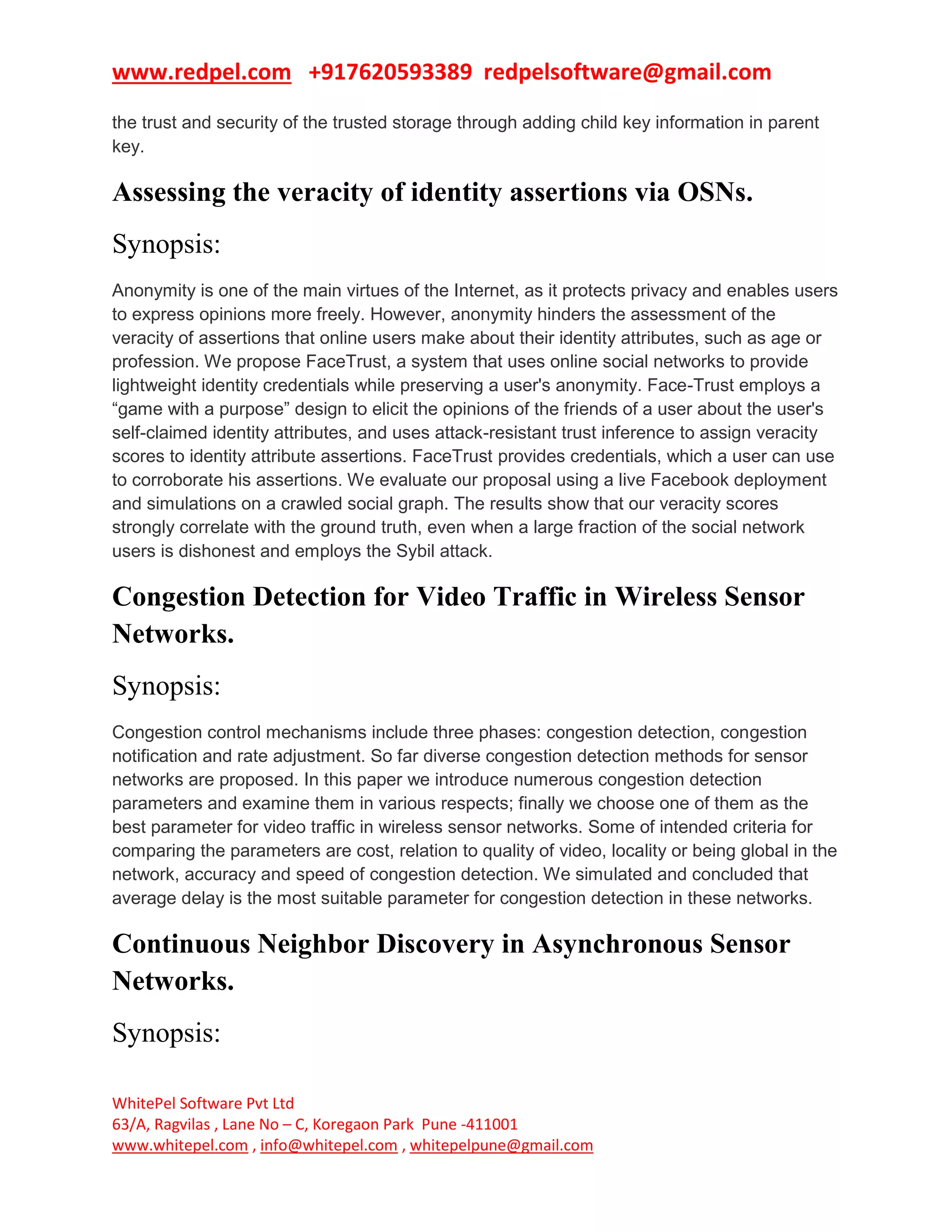 www.redpel.com +917620593389 redpelsoftware@gmail.com
WhitePel Software Pvt Ltd
63/A, Ragvilas , Lane No – C, Koregaon Park Pune -411001
www.whitepel.com , info@whitepel.com , whitepelpune@gmail.com
the trust and security of the trusted storage through adding child key information in parent
key.
Assessing the veracity of identity assertions via OSNs.
Synopsis:
Anonymity is one of the main virtues of the Internet, as it protects privacy and enables users
to express opinions more freely. However, anonymity hinders the assessment of the
veracity of assertions that online users make about their identity attributes, such as age or
profession. We propose FaceTrust, a system that uses online social networks to provide
lightweight identity credentials while preserving a user's anonymity. Face-Trust employs a
“game with a purpose” design to elicit the opinions of the friends of a user about the user's
self-claimed identity attributes, and uses attack-resistant trust inference to assign veracity
scores to identity attribute assertions. FaceTrust provides credentials, which a user can use
to corroborate his assertions. We evaluate our proposal using a live Facebook deployment
and simulations on a crawled social graph. The results show that our veracity scores
strongly correlate with the ground truth, even when a large fraction of the social network
users is dishonest and employs the Sybil attack.
Congestion Detection for Video Traffic in Wireless Sensor
Networks.
Synopsis:
Congestion control mechanisms include three phases: congestion detection, congestion
notification and rate adjustment. So far diverse congestion detection methods for sensor
networks are proposed. In this paper we introduce numerous congestion detection
parameters and examine them in various respects; finally we choose one of them as the
best parameter for video traffic in wireless sensor networks. Some of intended criteria for
comparing the parameters are cost, relation to quality of video, locality or being global in the
network, accuracy and speed of congestion detection. We simulated and concluded that
average delay is the most suitable parameter for congestion detection in these networks.
Continuous Neighbor Discovery in Asynchronous Sensor
Networks.
Synopsis:
 