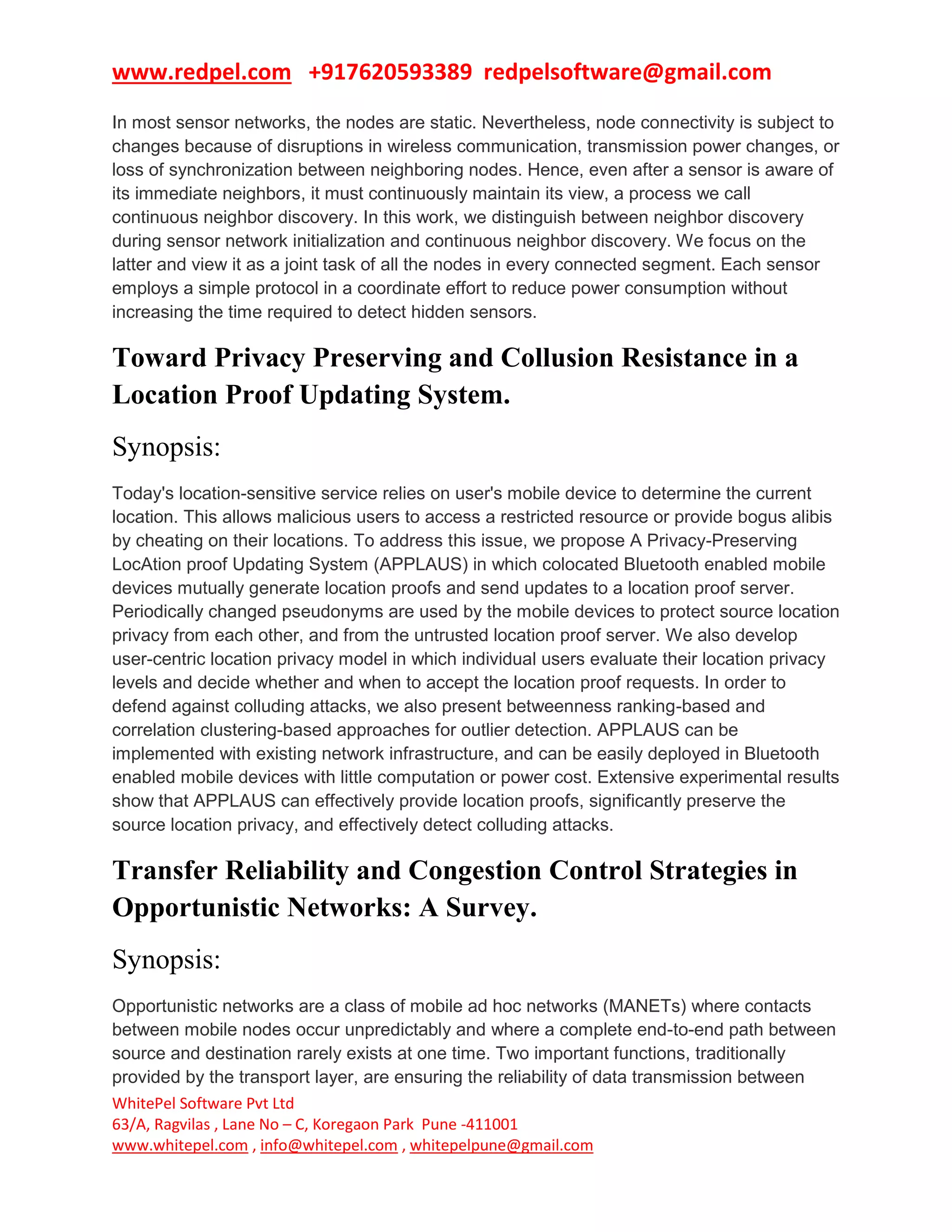 www.redpel.com +917620593389 redpelsoftware@gmail.com
WhitePel Software Pvt Ltd
63/A, Ragvilas , Lane No – C, Koregaon Park Pune -411001
www.whitepel.com , info@whitepel.com , whitepelpune@gmail.com
In most sensor networks, the nodes are static. Nevertheless, node connectivity is subject to
changes because of disruptions in wireless communication, transmission power changes, or
loss of synchronization between neighboring nodes. Hence, even after a sensor is aware of
its immediate neighbors, it must continuously maintain its view, a process we call
continuous neighbor discovery. In this work, we distinguish between neighbor discovery
during sensor network initialization and continuous neighbor discovery. We focus on the
latter and view it as a joint task of all the nodes in every connected segment. Each sensor
employs a simple protocol in a coordinate effort to reduce power consumption without
increasing the time required to detect hidden sensors.
Toward Privacy Preserving and Collusion Resistance in a
Location Proof Updating System.
Synopsis:
Today's location-sensitive service relies on user's mobile device to determine the current
location. This allows malicious users to access a restricted resource or provide bogus alibis
by cheating on their locations. To address this issue, we propose A Privacy-Preserving
LocAtion proof Updating System (APPLAUS) in which colocated Bluetooth enabled mobile
devices mutually generate location proofs and send updates to a location proof server.
Periodically changed pseudonyms are used by the mobile devices to protect source location
privacy from each other, and from the untrusted location proof server. We also develop
user-centric location privacy model in which individual users evaluate their location privacy
levels and decide whether and when to accept the location proof requests. In order to
defend against colluding attacks, we also present betweenness ranking-based and
correlation clustering-based approaches for outlier detection. APPLAUS can be
implemented with existing network infrastructure, and can be easily deployed in Bluetooth
enabled mobile devices with little computation or power cost. Extensive experimental results
show that APPLAUS can effectively provide location proofs, significantly preserve the
source location privacy, and effectively detect colluding attacks.
Transfer Reliability and Congestion Control Strategies in
Opportunistic Networks: A Survey.
Synopsis:
Opportunistic networks are a class of mobile ad hoc networks (MANETs) where contacts
between mobile nodes occur unpredictably and where a complete end-to-end path between
source and destination rarely exists at one time. Two important functions, traditionally
provided by the transport layer, are ensuring the reliability of data transmission between
 