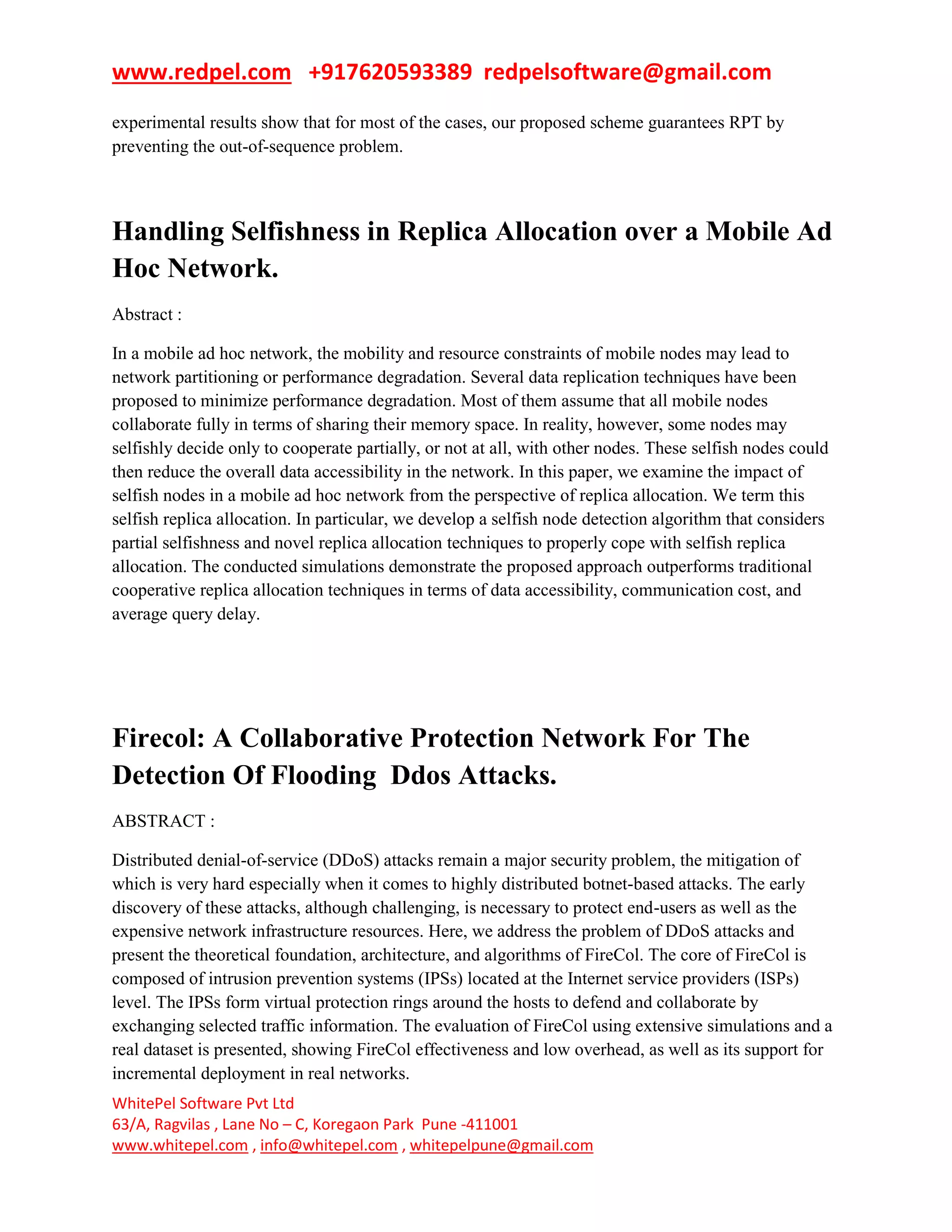 www.redpel.com +917620593389 redpelsoftware@gmail.com
WhitePel Software Pvt Ltd
63/A, Ragvilas , Lane No – C, Koregaon Park Pune -411001
www.whitepel.com , info@whitepel.com , whitepelpune@gmail.com
experimental results show that for most of the cases, our proposed scheme guarantees RPT by
preventing the out-of-sequence problem.
Handling Selfishness in Replica Allocation over a Mobile Ad
Hoc Network.
Abstract :
In a mobile ad hoc network, the mobility and resource constraints of mobile nodes may lead to
network partitioning or performance degradation. Several data replication techniques have been
proposed to minimize performance degradation. Most of them assume that all mobile nodes
collaborate fully in terms of sharing their memory space. In reality, however, some nodes may
selfishly decide only to cooperate partially, or not at all, with other nodes. These selfish nodes could
then reduce the overall data accessibility in the network. In this paper, we examine the impact of
selfish nodes in a mobile ad hoc network from the perspective of replica allocation. We term this
selfish replica allocation. In particular, we develop a selfish node detection algorithm that considers
partial selfishness and novel replica allocation techniques to properly cope with selfish replica
allocation. The conducted simulations demonstrate the proposed approach outperforms traditional
cooperative replica allocation techniques in terms of data accessibility, communication cost, and
average query delay.
Firecol: A Collaborative Protection Network For The
Detection Of Flooding Ddos Attacks.
ABSTRACT :
Distributed denial-of-service (DDoS) attacks remain a major security problem, the mitigation of
which is very hard especially when it comes to highly distributed botnet-based attacks. The early
discovery of these attacks, although challenging, is necessary to protect end-users as well as the
expensive network infrastructure resources. Here, we address the problem of DDoS attacks and
present the theoretical foundation, architecture, and algorithms of FireCol. The core of FireCol is
composed of intrusion prevention systems (IPSs) located at the Internet service providers (ISPs)
level. The IPSs form virtual protection rings around the hosts to defend and collaborate by
exchanging selected traffic information. The evaluation of FireCol using extensive simulations and a
real dataset is presented, showing FireCol effectiveness and low overhead, as well as its support for
incremental deployment in real networks.
 