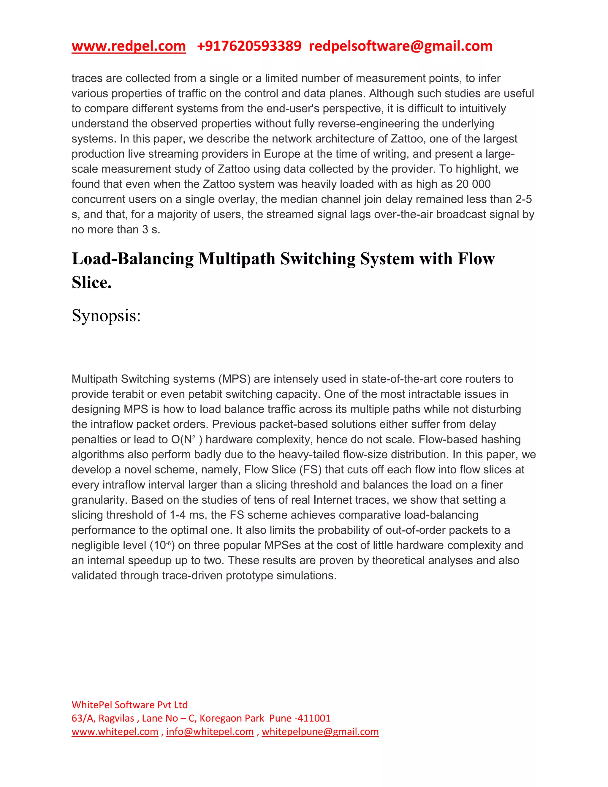www.redpel.com +917620593389 redpelsoftware@gmail.com
WhitePel Software Pvt Ltd
63/A, Ragvilas , Lane No – C, Koregaon Park Pune -411001
www.whitepel.com , info@whitepel.com , whitepelpune@gmail.com
traces are collected from a single or a limited number of measurement points, to infer
various properties of traffic on the control and data planes. Although such studies are useful
to compare different systems from the end-user's perspective, it is difficult to intuitively
understand the observed properties without fully reverse-engineering the underlying
systems. In this paper, we describe the network architecture of Zattoo, one of the largest
production live streaming providers in Europe at the time of writing, and present a large-
scale measurement study of Zattoo using data collected by the provider. To highlight, we
found that even when the Zattoo system was heavily loaded with as high as 20 000
concurrent users on a single overlay, the median channel join delay remained less than 2-5
s, and that, for a majority of users, the streamed signal lags over-the-air broadcast signal by
no more than 3 s.
Load-Balancing Multipath Switching System with Flow
Slice.
Synopsis:
Multipath Switching systems (MPS) are intensely used in state-of-the-art core routers to
provide terabit or even petabit switching capacity. One of the most intractable issues in
designing MPS is how to load balance traffic across its multiple paths while not disturbing
the intraflow packet orders. Previous packet-based solutions either suffer from delay
penalties or lead to O(N2
) hardware complexity, hence do not scale. Flow-based hashing
algorithms also perform badly due to the heavy-tailed flow-size distribution. In this paper, we
develop a novel scheme, namely, Flow Slice (FS) that cuts off each flow into flow slices at
every intraflow interval larger than a slicing threshold and balances the load on a finer
granularity. Based on the studies of tens of real Internet traces, we show that setting a
slicing threshold of 1-4 ms, the FS scheme achieves comparative load-balancing
performance to the optimal one. It also limits the probability of out-of-order packets to a
negligible level (10-6
) on three popular MPSes at the cost of little hardware complexity and
an internal speedup up to two. These results are proven by theoretical analyses and also
validated through trace-driven prototype simulations.
 