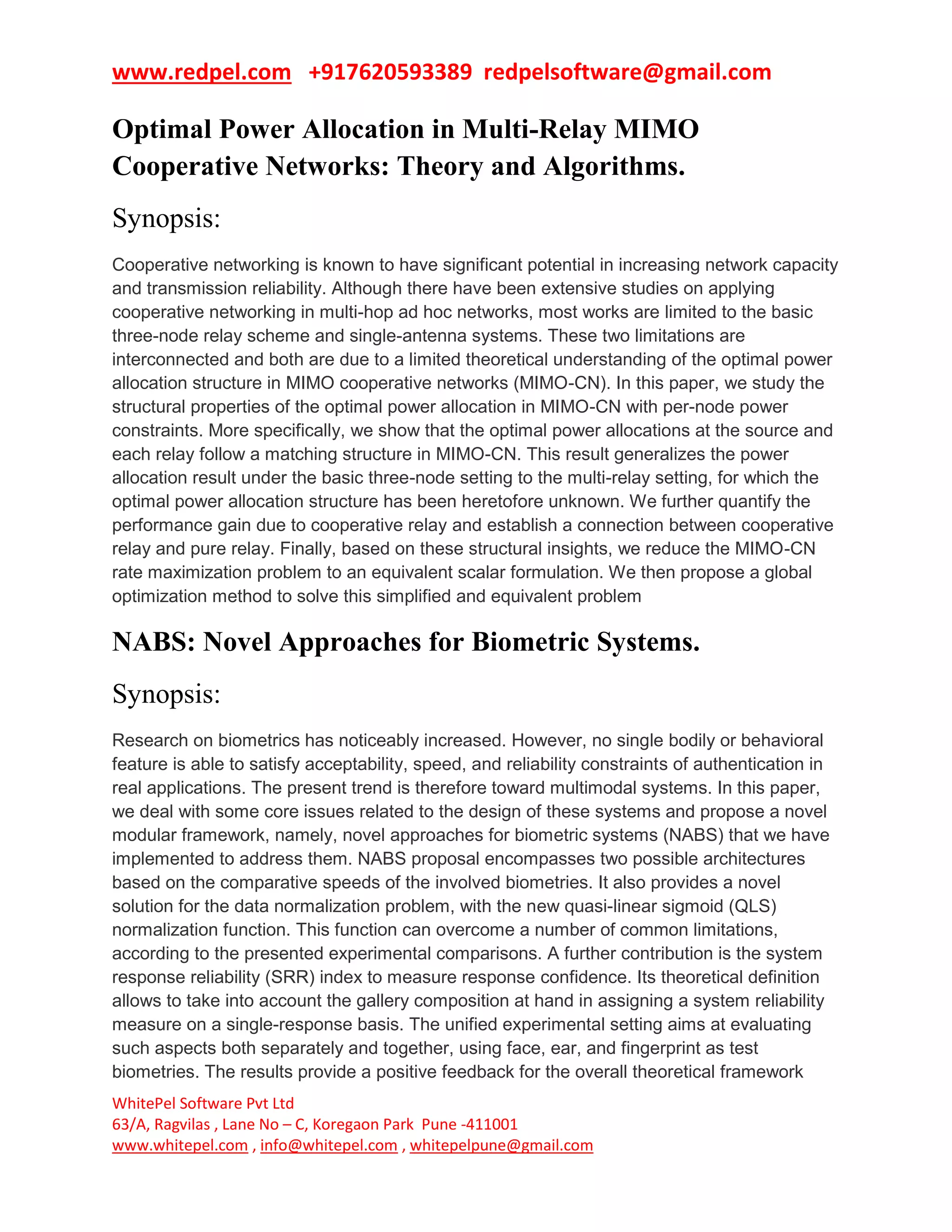 www.redpel.com +917620593389 redpelsoftware@gmail.com
WhitePel Software Pvt Ltd
63/A, Ragvilas , Lane No – C, Koregaon Park Pune -411001
www.whitepel.com , info@whitepel.com , whitepelpune@gmail.com
Optimal Power Allocation in Multi-Relay MIMO
Cooperative Networks: Theory and Algorithms.
Synopsis:
Cooperative networking is known to have significant potential in increasing network capacity
and transmission reliability. Although there have been extensive studies on applying
cooperative networking in multi-hop ad hoc networks, most works are limited to the basic
three-node relay scheme and single-antenna systems. These two limitations are
interconnected and both are due to a limited theoretical understanding of the optimal power
allocation structure in MIMO cooperative networks (MIMO-CN). In this paper, we study the
structural properties of the optimal power allocation in MIMO-CN with per-node power
constraints. More specifically, we show that the optimal power allocations at the source and
each relay follow a matching structure in MIMO-CN. This result generalizes the power
allocation result under the basic three-node setting to the multi-relay setting, for which the
optimal power allocation structure has been heretofore unknown. We further quantify the
performance gain due to cooperative relay and establish a connection between cooperative
relay and pure relay. Finally, based on these structural insights, we reduce the MIMO-CN
rate maximization problem to an equivalent scalar formulation. We then propose a global
optimization method to solve this simplified and equivalent problem
NABS: Novel Approaches for Biometric Systems.
Synopsis:
Research on biometrics has noticeably increased. However, no single bodily or behavioral
feature is able to satisfy acceptability, speed, and reliability constraints of authentication in
real applications. The present trend is therefore toward multimodal systems. In this paper,
we deal with some core issues related to the design of these systems and propose a novel
modular framework, namely, novel approaches for biometric systems (NABS) that we have
implemented to address them. NABS proposal encompasses two possible architectures
based on the comparative speeds of the involved biometries. It also provides a novel
solution for the data normalization problem, with the new quasi-linear sigmoid (QLS)
normalization function. This function can overcome a number of common limitations,
according to the presented experimental comparisons. A further contribution is the system
response reliability (SRR) index to measure response confidence. Its theoretical definition
allows to take into account the gallery composition at hand in assigning a system reliability
measure on a single-response basis. The unified experimental setting aims at evaluating
such aspects both separately and together, using face, ear, and fingerprint as test
biometries. The results provide a positive feedback for the overall theoretical framework
 