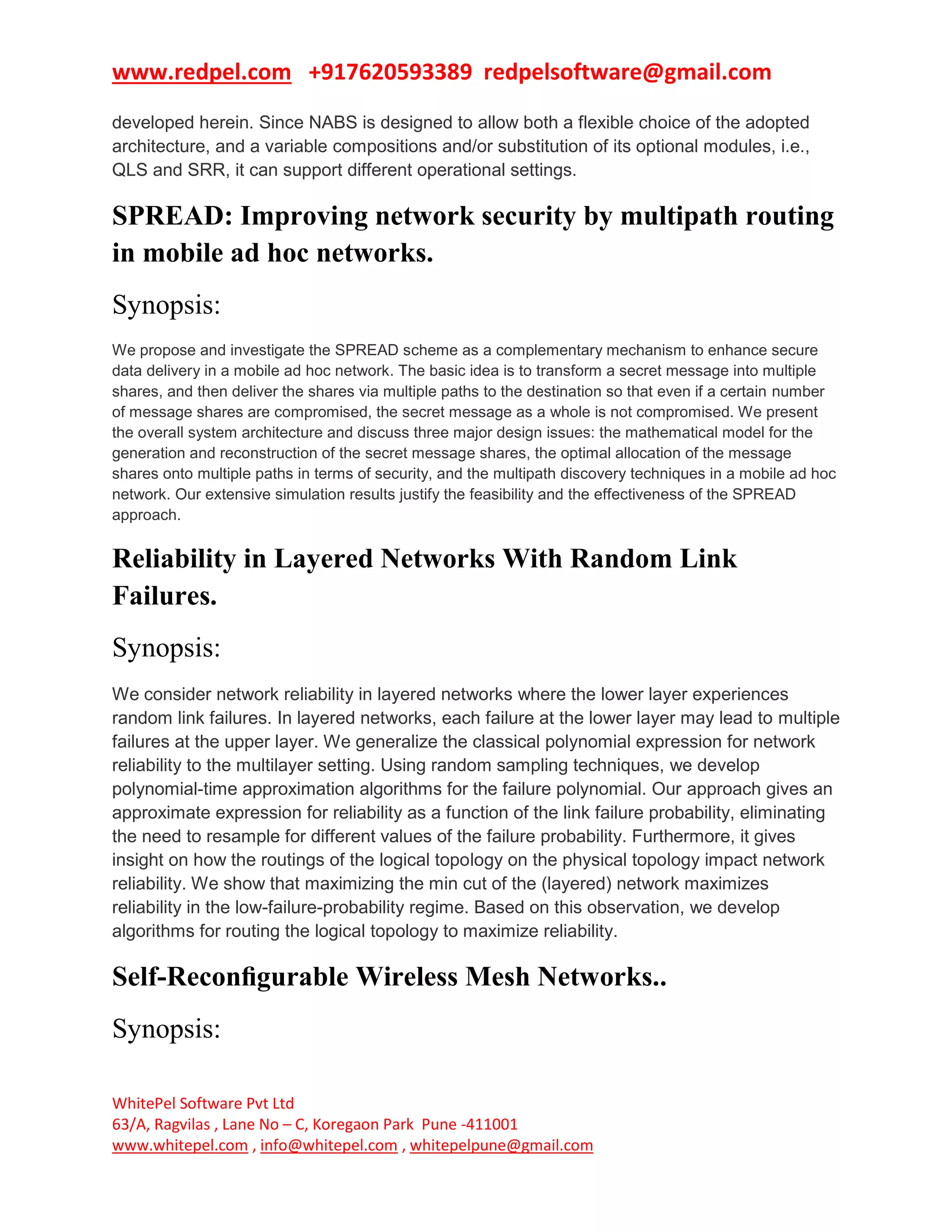 www.redpel.com +917620593389 redpelsoftware@gmail.com
WhitePel Software Pvt Ltd
63/A, Ragvilas , Lane No – C, Koregaon Park Pune -411001
www.whitepel.com , info@whitepel.com , whitepelpune@gmail.com
developed herein. Since NABS is designed to allow both a flexible choice of the adopted
architecture, and a variable compositions and/or substitution of its optional modules, i.e.,
QLS and SRR, it can support different operational settings.
SPREAD: Improving network security by multipath routing
in mobile ad hoc networks.
Synopsis:
We propose and investigate the SPREAD scheme as a complementary mechanism to enhance secure
data delivery in a mobile ad hoc network. The basic idea is to transform a secret message into multiple
shares, and then deliver the shares via multiple paths to the destination so that even if a certain number
of message shares are compromised, the secret message as a whole is not compromised. We present
the overall system architecture and discuss three major design issues: the mathematical model for the
generation and reconstruction of the secret message shares, the optimal allocation of the message
shares onto multiple paths in terms of security, and the multipath discovery techniques in a mobile ad hoc
network. Our extensive simulation results justify the feasibility and the effectiveness of the SPREAD
approach.
Reliability in Layered Networks With Random Link
Failures.
Synopsis:
We consider network reliability in layered networks where the lower layer experiences
random link failures. In layered networks, each failure at the lower layer may lead to multiple
failures at the upper layer. We generalize the classical polynomial expression for network
reliability to the multilayer setting. Using random sampling techniques, we develop
polynomial-time approximation algorithms for the failure polynomial. Our approach gives an
approximate expression for reliability as a function of the link failure probability, eliminating
the need to resample for different values of the failure probability. Furthermore, it gives
insight on how the routings of the logical topology on the physical topology impact network
reliability. We show that maximizing the min cut of the (layered) network maximizes
reliability in the low-failure-probability regime. Based on this observation, we develop
algorithms for routing the logical topology to maximize reliability.
Self-Reconﬁgurable Wireless Mesh Networks..
Synopsis:
 