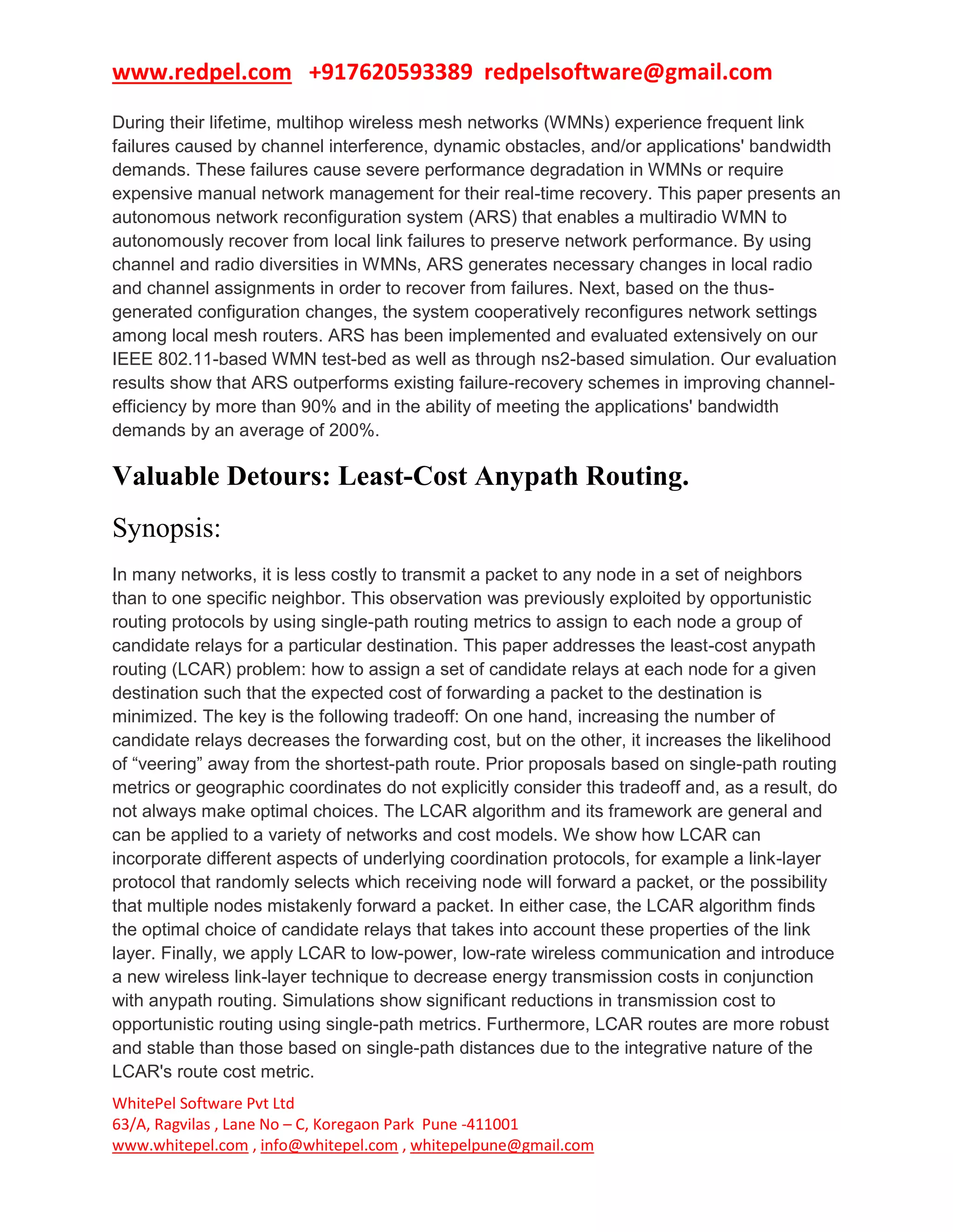 www.redpel.com +917620593389 redpelsoftware@gmail.com
WhitePel Software Pvt Ltd
63/A, Ragvilas , Lane No – C, Koregaon Park Pune -411001
www.whitepel.com , info@whitepel.com , whitepelpune@gmail.com
During their lifetime, multihop wireless mesh networks (WMNs) experience frequent link
failures caused by channel interference, dynamic obstacles, and/or applications' bandwidth
demands. These failures cause severe performance degradation in WMNs or require
expensive manual network management for their real-time recovery. This paper presents an
autonomous network reconfiguration system (ARS) that enables a multiradio WMN to
autonomously recover from local link failures to preserve network performance. By using
channel and radio diversities in WMNs, ARS generates necessary changes in local radio
and channel assignments in order to recover from failures. Next, based on the thus-
generated configuration changes, the system cooperatively reconfigures network settings
among local mesh routers. ARS has been implemented and evaluated extensively on our
IEEE 802.11-based WMN test-bed as well as through ns2-based simulation. Our evaluation
results show that ARS outperforms existing failure-recovery schemes in improving channel-
efficiency by more than 90% and in the ability of meeting the applications' bandwidth
demands by an average of 200%.
Valuable Detours: Least-Cost Anypath Routing.
Synopsis:
In many networks, it is less costly to transmit a packet to any node in a set of neighbors
than to one specific neighbor. This observation was previously exploited by opportunistic
routing protocols by using single-path routing metrics to assign to each node a group of
candidate relays for a particular destination. This paper addresses the least-cost anypath
routing (LCAR) problem: how to assign a set of candidate relays at each node for a given
destination such that the expected cost of forwarding a packet to the destination is
minimized. The key is the following tradeoff: On one hand, increasing the number of
candidate relays decreases the forwarding cost, but on the other, it increases the likelihood
of “veering” away from the shortest-path route. Prior proposals based on single-path routing
metrics or geographic coordinates do not explicitly consider this tradeoff and, as a result, do
not always make optimal choices. The LCAR algorithm and its framework are general and
can be applied to a variety of networks and cost models. We show how LCAR can
incorporate different aspects of underlying coordination protocols, for example a link-layer
protocol that randomly selects which receiving node will forward a packet, or the possibility
that multiple nodes mistakenly forward a packet. In either case, the LCAR algorithm finds
the optimal choice of candidate relays that takes into account these properties of the link
layer. Finally, we apply LCAR to low-power, low-rate wireless communication and introduce
a new wireless link-layer technique to decrease energy transmission costs in conjunction
with anypath routing. Simulations show significant reductions in transmission cost to
opportunistic routing using single-path metrics. Furthermore, LCAR routes are more robust
and stable than those based on single-path distances due to the integrative nature of the
LCAR's route cost metric.
 