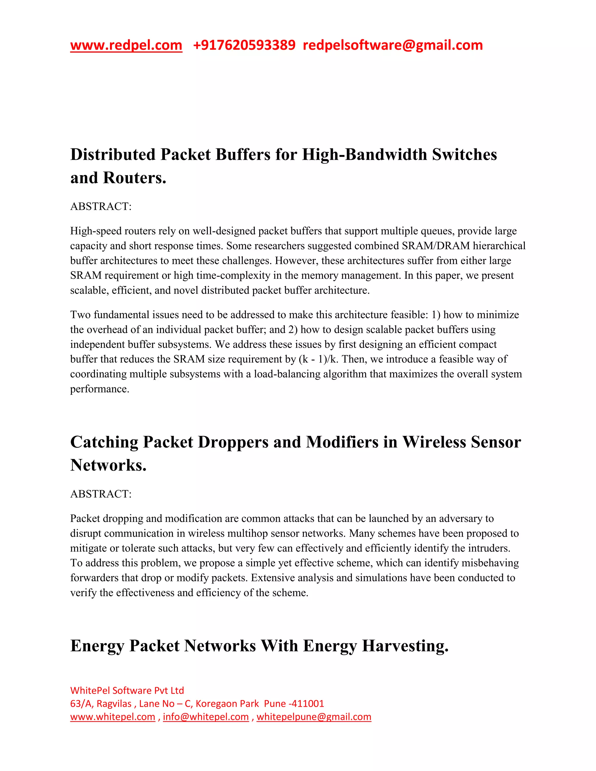 www.redpel.com +917620593389 redpelsoftware@gmail.com
WhitePel Software Pvt Ltd
63/A, Ragvilas , Lane No – C, Koregaon Park Pune -411001
www.whitepel.com , info@whitepel.com , whitepelpune@gmail.com
Distributed Packet Buffers for High-Bandwidth Switches
and Routers.
ABSTRACT:
High-speed routers rely on well-designed packet buffers that support multiple queues, provide large
capacity and short response times. Some researchers suggested combined SRAM/DRAM hierarchical
buffer architectures to meet these challenges. However, these architectures suffer from either large
SRAM requirement or high time-complexity in the memory management. In this paper, we present
scalable, efficient, and novel distributed packet buffer architecture.
Two fundamental issues need to be addressed to make this architecture feasible: 1) how to minimize
the overhead of an individual packet buffer; and 2) how to design scalable packet buffers using
independent buffer subsystems. We address these issues by first designing an efficient compact
buffer that reduces the SRAM size requirement by (k - 1)/k. Then, we introduce a feasible way of
coordinating multiple subsystems with a load-balancing algorithm that maximizes the overall system
performance.
Catching Packet Droppers and Modifiers in Wireless Sensor
Networks.
ABSTRACT:
Packet dropping and modification are common attacks that can be launched by an adversary to
disrupt communication in wireless multihop sensor networks. Many schemes have been proposed to
mitigate or tolerate such attacks, but very few can effectively and efficiently identify the intruders.
To address this problem, we propose a simple yet effective scheme, which can identify misbehaving
forwarders that drop or modify packets. Extensive analysis and simulations have been conducted to
verify the effectiveness and efficiency of the scheme.
Energy Packet Networks With Energy Harvesting.
 