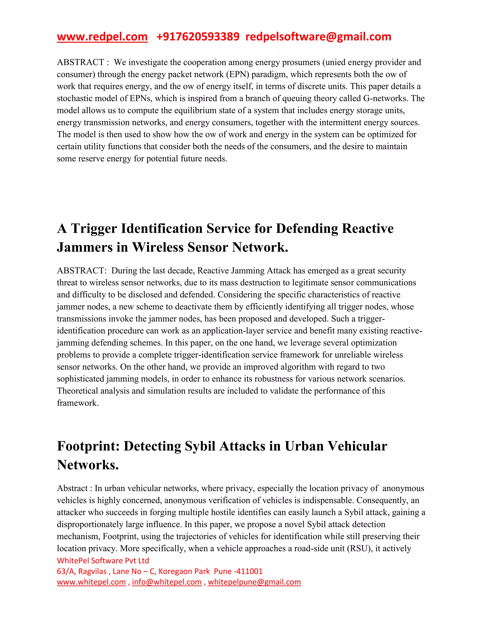 www.redpel.com +917620593389 redpelsoftware@gmail.com
WhitePel Software Pvt Ltd
63/A, Ragvilas , Lane No – C, Koregaon Park Pune -411001
www.whitepel.com , info@whitepel.com , whitepelpune@gmail.com
ABSTRACT : We investigate the cooperation among energy prosumers (unied energy provider and
consumer) through the energy packet network (EPN) paradigm, which represents both the ow of
work that requires energy, and the ow of energy itself, in terms of discrete units. This paper details a
stochastic model of EPNs, which is inspired from a branch of queuing theory called G-networks. The
model allows us to compute the equilibrium state of a system that includes energy storage units,
energy transmission networks, and energy consumers, together with the intermittent energy sources.
The model is then used to show how the ow of work and energy in the system can be optimized for
certain utility functions that consider both the needs of the consumers, and the desire to maintain
some reserve energy for potential future needs.
A Trigger Identification Service for Defending Reactive
Jammers in Wireless Sensor Network.
ABSTRACT: During the last decade, Reactive Jamming Attack has emerged as a great security
threat to wireless sensor networks, due to its mass destruction to legitimate sensor communications
and difficulty to be disclosed and defended. Considering the specific characteristics of reactive
jammer nodes, a new scheme to deactivate them by efficiently identifying all trigger nodes, whose
transmissions invoke the jammer nodes, has been proposed and developed. Such a trigger-
identification procedure can work as an application-layer service and benefit many existing reactive-
jamming defending schemes. In this paper, on the one hand, we leverage several optimization
problems to provide a complete trigger-identification service framework for unreliable wireless
sensor networks. On the other hand, we provide an improved algorithm with regard to two
sophisticated jamming models, in order to enhance its robustness for various network scenarios.
Theoretical analysis and simulation results are included to validate the performance of this
framework.
Footprint: Detecting Sybil Attacks in Urban Vehicular
Networks.
Abstract : In urban vehicular networks, where privacy, especially the location privacy of anonymous
vehicles is highly concerned, anonymous verification of vehicles is indispensable. Consequently, an
attacker who succeeds in forging multiple hostile identifies can easily launch a Sybil attack, gaining a
disproportionately large influence. In this paper, we propose a novel Sybil attack detection
mechanism, Footprint, using the trajectories of vehicles for identification while still preserving their
location privacy. More specifically, when a vehicle approaches a road-side unit (RSU), it actively
 