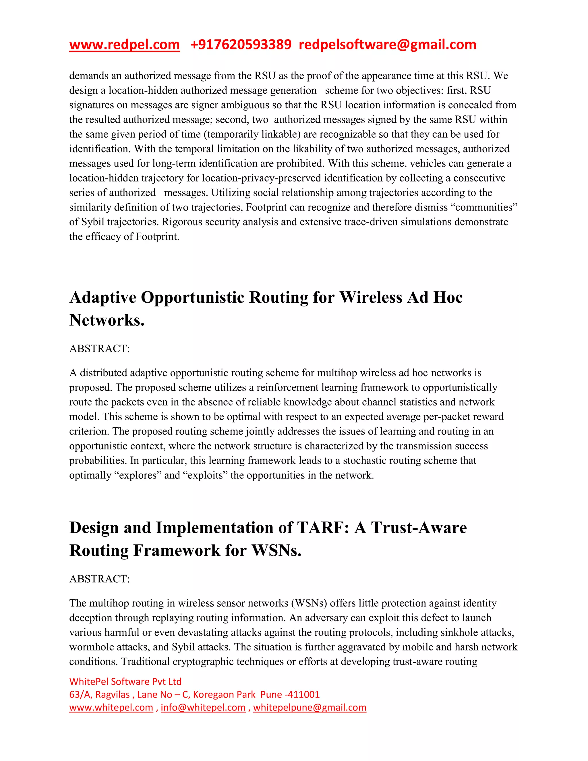 www.redpel.com +917620593389 redpelsoftware@gmail.com
WhitePel Software Pvt Ltd
63/A, Ragvilas , Lane No – C, Koregaon Park Pune -411001
www.whitepel.com , info@whitepel.com , whitepelpune@gmail.com
demands an authorized message from the RSU as the proof of the appearance time at this RSU. We
design a location-hidden authorized message generation scheme for two objectives: first, RSU
signatures on messages are signer ambiguous so that the RSU location information is concealed from
the resulted authorized message; second, two authorized messages signed by the same RSU within
the same given period of time (temporarily linkable) are recognizable so that they can be used for
identification. With the temporal limitation on the likability of two authorized messages, authorized
messages used for long-term identification are prohibited. With this scheme, vehicles can generate a
location-hidden trajectory for location-privacy-preserved identification by collecting a consecutive
series of authorized messages. Utilizing social relationship among trajectories according to the
similarity definition of two trajectories, Footprint can recognize and therefore dismiss ―communities‖
of Sybil trajectories. Rigorous security analysis and extensive trace-driven simulations demonstrate
the efficacy of Footprint.
Adaptive Opportunistic Routing for Wireless Ad Hoc
Networks.
ABSTRACT:
A distributed adaptive opportunistic routing scheme for multihop wireless ad hoc networks is
proposed. The proposed scheme utilizes a reinforcement learning framework to opportunistically
route the packets even in the absence of reliable knowledge about channel statistics and network
model. This scheme is shown to be optimal with respect to an expected average per-packet reward
criterion. The proposed routing scheme jointly addresses the issues of learning and routing in an
opportunistic context, where the network structure is characterized by the transmission success
probabilities. In particular, this learning framework leads to a stochastic routing scheme that
optimally ―explores‖ and ―exploits‖ the opportunities in the network.
Design and Implementation of TARF: A Trust-Aware
Routing Framework for WSNs.
ABSTRACT:
The multihop routing in wireless sensor networks (WSNs) offers little protection against identity
deception through replaying routing information. An adversary can exploit this defect to launch
various harmful or even devastating attacks against the routing protocols, including sinkhole attacks,
wormhole attacks, and Sybil attacks. The situation is further aggravated by mobile and harsh network
conditions. Traditional cryptographic techniques or efforts at developing trust-aware routing
 