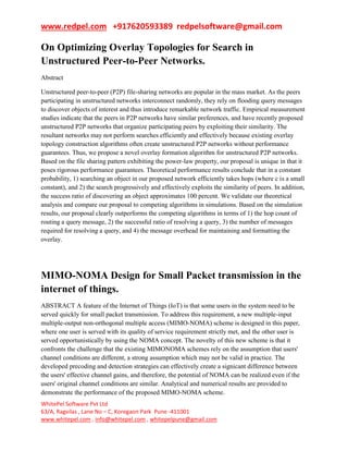 www.redpel.com +917620593389 redpelsoftware@gmail.com
WhitePel Software Pvt Ltd
63/A, Ragvilas , Lane No – C, Koregaon Park Pune -411001
www.whitepel.com , info@whitepel.com , whitepelpune@gmail.com
On Optimizing Overlay Topologies for Search in
Unstructured Peer-to-Peer Networks.
Abstract
Unstructured peer-to-peer (P2P) file-sharing networks are popular in the mass market. As the peers
participating in unstructured networks interconnect randomly, they rely on flooding query messages
to discover objects of interest and thus introduce remarkable network traffic. Empirical measurement
studies indicate that the peers in P2P networks have similar preferences, and have recently proposed
unstructured P2P networks that organize participating peers by exploiting their similarity. The
resultant networks may not perform searches efficiently and effectively because existing overlay
topology construction algorithms often create unstructured P2P networks without performance
guarantees. Thus, we propose a novel overlay formation algorithm for unstructured P2P networks.
Based on the file sharing pattern exhibiting the power-law property, our proposal is unique in that it
poses rigorous performance guarantees. Theoretical performance results conclude that in a constant
probability, 1) searching an object in our proposed network efficiently takes hops (where c is a small
constant), and 2) the search progressively and effectively exploits the similarity of peers. In addition,
the success ratio of discovering an object approximates 100 percent. We validate our theoretical
analysis and compare our proposal to competing algorithms in simulations. Based on the simulation
results, our proposal clearly outperforms the competing algorithms in terms of 1) the hop count of
routing a query message, 2) the successful ratio of resolving a query, 3) the number of messages
required for resolving a query, and 4) the message overhead for maintaining and formatting the
overlay.
MIMO-NOMA Design for Small Packet transmission in the
internet of things.
ABSTRACT A feature of the Internet of Things (IoT) is that some users in the system need to be
served quickly for small packet transmission. To address this requirement, a new multiple-input
multiple-output non-orthogonal multiple access (MIMO-NOMA) scheme is designed in this paper,
where one user is served with its quality of service requirement strictly met, and the other user is
served opportunistically by using the NOMA concept. The novelty of this new scheme is that it
confronts the challenge that the existing MIMONOMA schemes rely on the assumption that users'
channel conditions are different, a strong assumption which may not be valid in practice. The
developed precoding and detection strategies can effectively create a signicant difference between
the users' effective channel gains, and therefore, the potential of NOMA can be realized even if the
users' original channel conditions are similar. Analytical and numerical results are provided to
demonstrate the performance of the proposed MIMO-NOMA scheme.
 