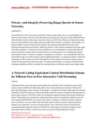 www.redpel.com +917620593389 redpelsoftware@gmail.com
WhitePel Software Pvt Ltd
63/A, Ragvilas , Lane No – C, Koregaon Park Pune -411001
www.whitepel.com , info@whitepel.com , whitepelpune@gmail.com
Privacy- and Integrity-Preserving Range Queries in Sensor
Networks.
ABSTRACT:
The architecture of two-tiered sensor networks, where storage nodes serve as an intermediate tier
between sensors and a sink for storing data and processing queries, has been widely adopted because
of the benefits of power and storage saving for sensors as well as the efficiency of query processing.
However, the importance of storage nodes also makes them attractive to attackers. In this paper, we
propose SafeQ, a protocol that prevents attackers from gaining information from both sensor
collected data and sink issued queries. SafeQ also allows a sink to detect compromised storage nodes
when they misbehave. To preserve privacy, SafeQ uses a novel technique to encode both data and
queries such that a storage node can correctly process encoded queries over encoded data without
knowing their values. To preserve integrity, we propose two schemes—one using Merkle hash trees
and another using a new data structure called neighborhood chains—to generate integrity verification
information so that a sink can use this information to verify whether the result of a query contains
exactly the data items that satisfy the query. To improve performance, we propose an optimization
technique using Bloom filters to reduce the communication cost between sensors and storage nodes.
A Network Coding Equivalent Content Distribution Scheme
for Efficient Peer-to-Peer Interactive VoD Streaming.
Abstract
Although random access operations are desirable for on-demand video streaming in peer-to-peer
systems, they are difficult to efficiently achieve due to the asynchronous interactive behaviors of
users and the dynamic nature of peers. In this paper, we propose a network coding equivalent content
distribution (NCECD) scheme to efficiently handle interactive video-on-demand (VoD) operations in
peer-to-peer systems. In NCECD, videos are divided into segments that are then further divided into
blocks. These blocks are encoded into independent blocks that are distributed to different peers for
local storage. With NCECD, a new client only needs to connect to a sufficient number of parent
peers to be able to view the whole video and rarely needs to find new parents when performing
random access operations. In most existing methods, a new client must search for parent peers
containing specific segments; however, NCECD uses the properties of network coding to cache
equivalent content in peers, so that one can pick any parent without additional searches.
 