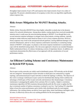 www.redpel.com +917620593389 redpelsoftware@gmail.com
WhitePel Software Pvt Ltd
63/A, Ragvilas , Lane No – C, Koregaon Park Pune -411001
www.whitepel.com , info@whitepel.com , whitepelpune@gmail.com
throughput improvements of up to 24% and response-time improvements of up to two orders of
magnitude. We present a detailed analysis of occupancy to show how our algorithms significantly
reduce response time.
Risk-Aware Mitigation for MANET Routing Attacks.
Abstract
Mobile Ad hoc Networks (MANET) have been highly vulnerable to attacks due to the dynamic
nature of its network infrastructure. Among these attacks, routing attacks have received considerable
attention since it could cause the most devastating damage to MANET. Even though there exist
several intrusion response techniques to mitigate such critical attacks, existing solutions typically
attempt to isolate malicious nodes based on binary or nai¨ve fuzzy response decisions. However,
binary responses may result in the unexpected network partition, causing additional damages to the
network infrastructure, and nai¨ve fuzzy responses could lead to uncertainty in countering routing
attacks in MANET. In this paper, we propose a risk-aware response mechanism to systematically
cope with the identified routing attacks. Our risk-aware approach is based on an extended Dempster-
Shafer mathematical theory of evidence introducing a notion of importance factors. In addition, our
experiments demonstrate the effectiveness of our approach with the consideration of several
performance metrics.
An Efficient Caching Scheme and Consistency Maintenance
in Hybrid P2P System.
Abstract:
Peer-to-peer overlay networks are widely used in distributed systems. P2P networks can be divided
into two categories: structured peer-to-peer networks in which peers are connected by a regular
topology, and unstructured peer-to-peer networks in which the topology is arbitrary. The objective of
this work is to design a hybrid peer-to-peer system for distributed data sharing which combines the
advantages of both types of Peer-to-peer networks and minimizes their disadvantages. Consistency
maintenance is propagating the updates from a primary file to its replica. Adaptive consistency
maintenance algorithm (ACMA) maintains that periodically polls the file owner to update the file
due to minimum number of replicas consistency overhead is very low. Top Caching (TC) algorithm
helps to boost the system performance and to build a fully distributed cache for most popular
information. Our caching scheme can deliver lower query delay, better load balance and higher cache
hit ratios. It effectively relieves the over-caching problems for the most popular objects.
 