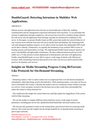 www.redpel.com +917620593389 redpelsoftware@gmail.com
WhitePel Software Pvt Ltd
63/A, Ragvilas , Lane No – C, Koregaon Park Pune -411001
www.whitepel.com , info@whitepel.com , whitepelpune@gmail.com
DoubleGuard: Detecting Intrusions in Multitier Web
Applications.
ABSTRACT:
Internet services and applications have become an inextricable part of daily life, enabling
communication and the management of personal information from anywhere. To accommodate this
increase in application and data complexity, web services have moved to a multitier design wherein
the web server runs the application front-end logic and data are outsourced to a database or file
server. In this paper, we present Double Guard, an IDS system that models the network behavior of
user sessions across both the front-end web server and the back-end database. By monitoring both
web and subsequent database requests, we are able to ferret out attacks that independent IDS would
not be able to identify. Furthermore, we quantify the limitations of any multitier IDS in terms of
training sessions and functionality coverage. We implemented Double Guard using an Apache web
server with MySQL and lightweight virtualization. We then collected and processed real-world
traffic over a 15-day period of system deployment in both dynamic and static web applications.
Finally, using DoubleGuard, we were able to expose a wide range of attacks with 100 percent
accuracy while maintaining 0 percent false positives for static web services and 0.6 percent false
positives for dynamic web services.
Insights on Media Streaming Progress Using BitTorrent-
Like Protocols for On-Demand Streaming.
Abstract—
—Streaming media is video or audio content sent in compressed form over the Internet and played
immediately, rather than being saved to the hard drive .With streaming media, a user does not have to
wait to download a file to play it. Because the media is sent in a continuous stream of data it can play
as it arrives. Users can pause, rewind or fast-forward, just as they could with a downloaded file,
unless the content is being streamed live.
—Our models provide insight into system behaviour and help explain the sluggishness of the system
with In-Order streaming.
—We use the models to compare different retrieval policies across a wide range of system
parameters, including peer arrival rate, upload/download bandwidth, and seed residence time.
—We also provide quantitative results on the startup delays and retrieval times for streaming media
delivery. Our results provide insights into the design tradeoffs for on-demand media streaming in
peer-to-peer networks.
 