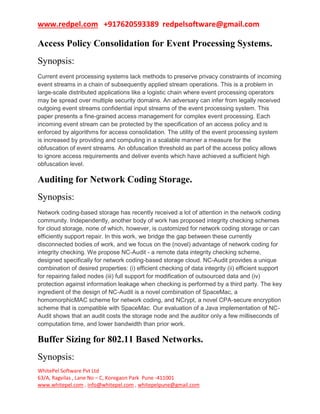 www.redpel.com +917620593389 redpelsoftware@gmail.com
WhitePel Software Pvt Ltd
63/A, Ragvilas , Lane No – C, Koregaon Park Pune -411001
www.whitepel.com , info@whitepel.com , whitepelpune@gmail.com
Access Policy Consolidation for Event Processing Systems.
Synopsis:
Current event processing systems lack methods to preserve privacy constraints of incoming
event streams in a chain of subsequently applied stream operations. This is a problem in
large-scale distributed applications like a logistic chain where event processing operators
may be spread over multiple security domains. An adversary can infer from legally received
outgoing event streams confidential input streams of the event processing system. This
paper presents a fine-grained access management for complex event processing. Each
incoming event stream can be protected by the specification of an access policy and is
enforced by algorithms for access consolidation. The utility of the event processing system
is increased by providing and computing in a scalable manner a measure for the
obfuscation of event streams. An obfuscation threshold as part of the access policy allows
to ignore access requirements and deliver events which have achieved a sufficient high
obfuscation level.
Auditing for Network Coding Storage.
Synopsis:
Network coding-based storage has recently received a lot of attention in the network coding
community. Independently, another body of work has proposed integrity checking schemes
for cloud storage, none of which, however, is customized for network coding storage or can
efficiently support repair. In this work, we bridge the gap between these currently
disconnected bodies of work, and we focus on the (novel) advantage of network coding for
integrity checking. We propose NC-Audit - a remote data integrity checking scheme,
designed specifically for network coding-based storage cloud. NC-Audit provides a unique
combination of desired properties: (i) efficient checking of data integrity (ii) efficient support
for repairing failed nodes (iii) full support for modification of outsourced data and (iv)
protection against information leakage when checking is performed by a third party. The key
ingredient of the design of NC-Audit is a novel combination of SpaceMac, a
homomorphicMAC scheme for network coding, and NCrypt, a novel CPA-secure encryption
scheme that is compatible with SpaceMac. Our evaluation of a Java implementation of NC-
Audit shows that an audit costs the storage node and the auditor only a few milliseconds of
computation time, and lower bandwidth than prior work.
Buffer Sizing for 802.11 Based Networks.
Synopsis:
 