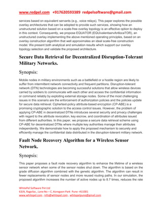 www.redpel.com +917620593389 redpelsoftware@gmail.com
WhitePel Software Pvt Ltd
63/A, Ragvilas , Lane No – C, Koregaon Park Pune -411001
www.whitepel.com , info@whitepel.com , whitepelpune@gmail.com
services based on equivalent servants (e.g., voice relays). This paper explores the possible
overlay architectures that can be adopted to provide such services, showing how an
unstructured solution based on a scale-free overlay topology is an effective option to deploy
in this context. Consequently, we propose EQUATOR (EQUivalentservAntlocaTOR), an
unstructured overlay implementing the above mentioned operating principles, based on an
overlay construction algorithm that well approximates an ideal scale-free construction
model. We present both analytical and simulation results which support our overlay
topology selection and validate the proposed architecture.
Secure Data Retrieval for Decentralized Disruption-Tolerant
Military Networks.
Synopsis:
Mobile nodes in military environments such as a battlefield or a hostile region are likely to
suffer from intermittent network connectivity and frequent partitions. Disruption-tolerant
network (DTN) technologies are becoming successful solutions that allow wireless devices
carried by soldiers to communicate with each other and access the confidential information
or command reliably by exploiting external storage nodes. Some of the most challenging
issues in this scenario are the enforcement of authorization policies and the policies update
for secure data retrieval. Ciphertext-policy attribute-based encryption (CP-ABE) is a
promising cryptographic solution to the access control issues. However, the problem of
applying CP-ABE in decentralized DTNs introduces several security and privacy challenges
with regard to the attribute revocation, key escrow, and coordination of attributes issued
from different authorities. In this paper, we propose a secure data retrieval scheme using
CP-ABE for decentralized DTNs where multiple key authorities manage their attributes
independently. We demonstrate how to apply the proposed mechanism to securely and
efficiently manage the confidential data distributed in the disruption-tolerant military network.
Fault Node Recovery Algorithm for a Wireless Sensor
Network.
Synopsis:
This paper proposes a fault node recovery algorithm to enhance the lifetime of a wireless
sensor network when some of the sensor nodes shut down. The algorithm is based on the
grade diffusion algorithm combined with the genetic algorithm. The algorithm can result in
fewer replacements of sensor nodes and more reused routing paths. In our simulation, the
proposed algorithm increases the number of active nodes up to 8.7 times, reduces the rate
 
